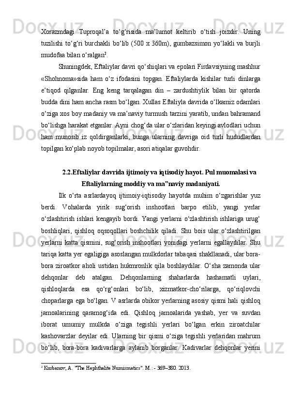 Xorazmdagi   Tuproqal’a   to‘g‘risida   ma’lumot   keltirib   o‘tish   joizdir.   Uning
tuzilishi to‘g‘ri burchakli bo‘lib (500 x 360m), gumbazsimon yo‘lakli va burjli
mudofaa bilan o‘ralgan 2
.
Shuningdek, Eftaliylar davri qo‘shiqlari va epolari Firdavsiyning mashhur
«Shohnoma»sida   ham   o‘z   ifodasini   topgan.   Eftaliylarda   kishilar   turli   dinlarga
e’tiqod   qilganlar.   Eng   keng   tarqalagan   din   –   zardushtiylik   bilan   bir   qatorda
budda dini ham ancha rasm bo‘lgan. Xullas Eftaliyla davrida o‘lkamiz odamlari
o‘ziga xos boy madaniy va ma’naviy turmush tarzini yaratib, undan bahramand
bo‘lishga harakat etganlar. Ayni chog‘da ular o‘zlaridan keyingi avlodlari uchun
ham   munosib   iz   qoldirganlarki,   bunga   ularning   davriga   oid   turli   hududlardan
topilgan ko‘plab noyob topilmalar, asori atiqalar guvohdir.
2.2.Eftaliylar davrida ijtimoiy va iqtisodiy hayot. Pul muomalasi va
Eftaliylarning moddiy va ma naviy madaniyati.‟
Ilk   o‘rta   asrlardayoq   ijtimoiy-iqtisodiy   hayotda   muhim   o‘zgarishlar   yuz
berdi.   Vohalarda   yirik   sug‘orish   inshootlari   barpo   etilib,   yangi   yerlar
o‘zlashtirish  ishlari  kengayib bordi. Yangi  yerlarni  o‘zlashtirish ishlariga  urug‘
boshliqlari,   qishloq   oqsoqollari   boshchilik   qiladi.   Shu   bois   ular   o‘zlashtirilgan
yerlarni   katta   qismini,   sug‘orish   inshootlari   yonidagi   yerlarni   egallaydilar.   Shu
tariqa katta yer egaligiga asoslangan mulkdorlar tabaqasi shakllanadi, ular bora-
bora  ziroatkor   aholi  ustidan  hukmronlik qila  boshlaydilar. O‘sha  zamonda  ular
dehqonlar   deb   atalgan.   Dehqonlarning   shaharlarda   hashamatli   uylari,
qishloqlarda   esa   qo‘rg‘onlari   bo‘lib,   xizmatkor-cho‘rilarga,   qo‘riqlovchi
choparlarga ega bo‘lgan. V asrlarda obikor yerlarning asosiy qismi hali qishloq
jamoalarining   qaramog‘ida   edi.   Qishloq   jamoalarida   yashab,   yer   va   suvdan
iborat   umumiy   mulkda   o‘ziga   tegishli   yerlari   bo‘lgan   erkin   ziroatchilar
kashovarzlar   deyilar   edi.   Ularning   bir   qismi   o‘ziga   tegishli   yerlaridan   mahrum
bo‘lib,   bora-bora   kadivarlarga   aylanib   borganlar.   Kadivarlar   dehqonlar   yerini
2
  Kurbanov, A. "The Hephthalite Numismatics". M.: - 369–380. 2013. 