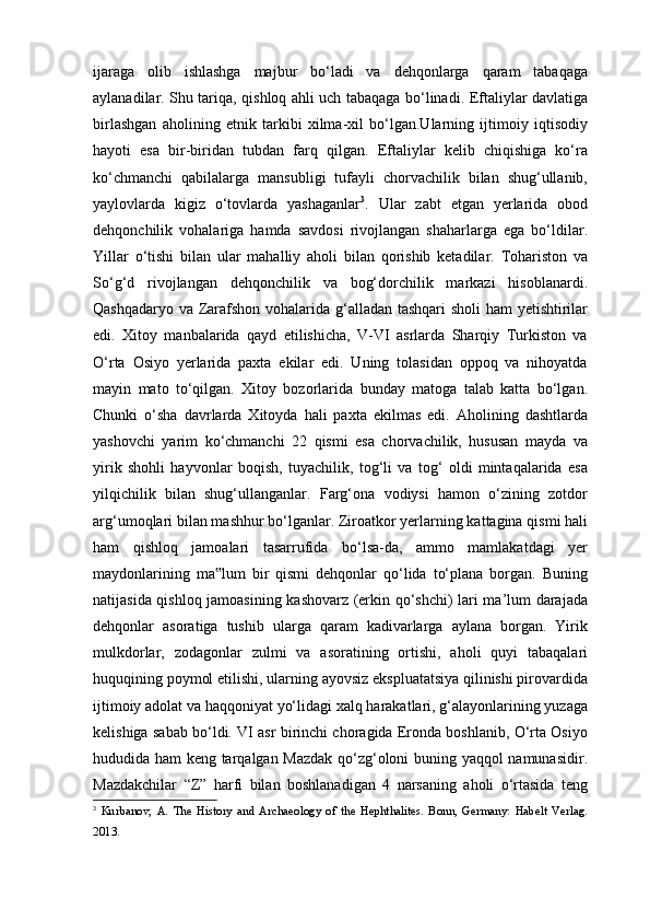 ijaraga   olib   ishlashga   majbur   bo‘ladi   va   dehqonlarga   qaram   tabaqaga
aylanadilar. Shu tariqa, qishloq ahli uch tabaqaga bo‘linadi. Eftaliylar davlatiga
birlashgan   aholining   etnik   tarkibi   xilma-xil   bo‘lgan.Ularning   ijtimoiy   iqtisodiy
hayoti   esa   bir-biridan   tubdan   farq   qilgan.   Eftaliylar   kelib   chiqishiga   ko‘ra
ko‘chmanchi   qabilalarga   mansubligi   tufayli   chorvachilik   bilan   shug‘ullanib,
yaylovlarda   kigiz   o‘tovlarda   yashaganlar 3
.   Ular   zabt   etgan   yerlarida   obod
dehqonchilik   vohalariga   hamda   savdosi   rivojlangan   shaharlarga   ega   bo‘ldilar.
Yillar   o‘tishi   bilan   ular   mahalliy   aholi   bilan   qorishib   ketadilar.   Tohariston   va
So‘g‘d   rivojlangan   dehqonchilik   va   bog‘dorchilik   markazi   hisoblanardi.
Qashqadaryo va Zarafshon vohalarida g‘alladan tashqari  sholi  ham yetishtirilar
edi.   Xitoy   manbalarida   qayd   etilishicha,   V-VI   asrlarda   Sharqiy   Turkiston   va
O‘rta   Osiyo   yerlarida   paxta   ekilar   edi.   Uning   tolasidan   oppoq   va   nihoyatda
mayin   mato   to‘qilgan.   Xitoy   bozorlarida   bunday   matoga   talab   katta   bo‘lgan.
Chunki   o‘sha   davrlarda   Xitoyda   hali   paxta   ekilmas   edi.   Aholining   dashtlarda
yashovchi   yarim   ko‘chmanchi   22   qismi   esa   chorvachilik,   hususan   mayda   va
yirik   shohli   hayvonlar   boqish,   tuyachilik,   tog‘li   va   tog‘   oldi   mintaqalarida   esa
yilqichilik   bilan   shug‘ullanganlar.   Farg‘ona   vodiysi   hamon   o‘zining   zotdor
arg‘umoqlari bilan mashhur bo‘lganlar. Ziroatkor yerlarning kattagina qismi hali
ham   qishloq   jamoalari   tasarrufida   bo‘lsa-da,   ammo   mamlakatdagi   yer
maydonlarining   ma lum   bir   qismi   dehqonlar   qo‘lida   to‘plana   borgan.   Buning‟
natijasida qishloq jamoasining kashovarz (erkin qo‘shchi) lari ma’lum darajada
dehqonlar   asoratiga   tushib   ularga   qaram   kadivarlarga   aylana   borgan.   Yirik
mulkdorlar,   zodagonlar   zulmi   va   asoratining   ortishi,   aholi   quyi   tabaqalari
huquqining poymol etilishi, ularning ayovsiz ekspluatatsiya qilinishi pirovardida
ijtimoiy adolat va haqqoniyat yo‘lidagi xalq harakatlari, g‘alayonlarining yuzaga
kelishiga sabab bo‘ldi. VI asr birinchi choragida Eronda boshlanib, O‘rta Osiyo
hududida ham keng tarqalgan Mazdak qo‘zg‘oloni buning yaqqol namunasidir.
Mazdakchilar   “Z”   harfi   bilan   boshlanadigan   4   narsaning   aholi   o‘rtasida   teng
3
  Kurbanov,   A.   The   History   and   Archaeology   of   the   Hephthalites.   Bonn,   Germany:   Habelt   Verlag.
2013. 