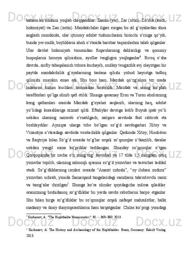 baham ko‘rilishini yoqlab chiqqandilar. Zamin (yer), Zar (oltin), Zo‘rlik (kuch,
hokimiyat)  va Zan (xotin). Mazdakchilar  ilgari surgan bu xil  g‘oyalardan shini
anglash   mumkinki,   ular   ijtimoiy   adolat   tushunchasini   birinchi   o‘ringa   qo‘yib,
bunda yer-mulk, boyliklarni aholi o‘rtasida barobar taqsimlashni talab qilganlar.
Ular   davlat   hokimiyati   tomonidan   fuqarolarning   dahlsizligi   va   qonuniy
huquqlarini   himoya   qilinishini,   ayollar   tengligini   yoqlaganlar 4
.   Biroq   o‘sha
davrda, sinfiy tabaqalanish tobora kuchayib, mulkiy tengsizlik avj olayotgan bir
paytda   mazdakchilik   g‘oyalarining   tantana   qilishi   yohud   hayiotga   tadbiq
qilinishi   mumkin   emas   edi.   Shu   bois   ham,   Mazdak   qo‘zg‘oloni   tez   orada
hukmron   tuzum   kuchlari   tomonidan   bostirildi.   Mazdak   va   uning   ko‘plab
tarafdorlari qo‘lga olinib qatl etildi. Shunga qaramay Eron va Turon aholisining
keng   qatlamlari   orasida   Mazdak   g‘oyalari   saqlanib,   ularning   haq,   adolat
yo‘lidagi   kurashlariga   xizmat   qildi.   Eftaliylar   davriga   kelib   Buyuk   ipak   yo‘li
ustidan   ularning   nazorati   o‘rnatilgach,   xalqaro   savdoda   faol   ishtirok   eta
boshlaydilar.   Ayniqsa   ularga   tobe   bo‘lgan   so‘g‘d   savdogarlari   Xitoy   va
Vizantiya o‘rtasidagi savdoda vositachilik qilganlar. Qadimda Xitoy, Hindiston
va   Baqtriya   bilan   So‘g‘d   orasida   to‘g‘lar   orqali   so‘qmoqlar   o‘tkazilib,   daralar
ustidan   yengil   osma   ko‘priklar   tashlangan.   Shunday   so‘qmoqlar   o‘tgan
Qorququmda   bir   necha   o‘n   ming   tog‘   tasvirlari   va   17   tilda   1,5   mingdan   ortiq
yozuvlar topilib, ularning salmoqli qismini so‘g‘d yozuvlari va tasvirlari tashkil
etadi.   So‘g‘dliklarning   ismlari   orasida   “Anaxit   izdoshi”,   “oy   ilohasi   xodimi”
yozuvlari  uchrab, yonida  Samarqand tangalaridagi   ramzlarni   takrorlovchi  ramz
va   tamg‘alar   chizilgan 5
.   Shunga   ko‘ra   olimlar   quyidagicha   xulosa   qiladilar:
eramizning   boshidanoq   so‘g‘dliklar   bu   yerda   savdo   rabotlarini   barpo   etganlar.
Shu   bilan   birga   so‘g‘dliklar   bu   so‘qmoqlar   orqali   nafaqat   mahsulotlar,   balki
madaniy va diniy dunyoqarashlarini ham tarqatganlar. Chilas ko‘prigi yonidagi
4
  Kurbanov, A. "The Hephthalite Numismatics". M.: - 369–380. 2013.
5
  Kurbanov,   A.   The   History   and   Archaeology   of   the   Hephthalites.   Bonn,   Germany:   Habelt   Verlag.
2013. 