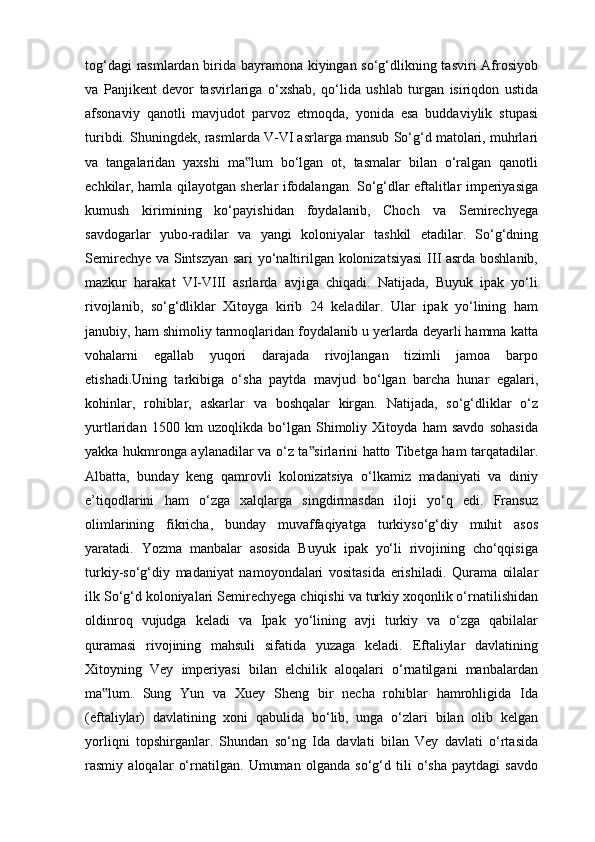 tog‘dagi rasmlardan birida bayramona kiyingan so‘g‘dlikning tasviri Afrosiyob
va   Panjikent   devor   tasvirlariga   o‘xshab,   qo‘lida   ushlab   turgan   isiriqdon   ustida
afsonaviy   qanotli   mavjudot   parvoz   etmoqda,   yonida   esa   buddaviylik   stupasi
turibdi. Shuningdek, rasmlarda V-VI asrlarga mansub So‘g‘d matolari, muhrlari
va   tangalaridan   yaxshi   ma lum   bo‘lgan   ot,   tasmalar   bilan   o‘ralgan   qanotli‟
echkilar, hamla qilayotgan sherlar ifodalangan. So‘g‘dlar eftalitlar imperiyasiga
kumush   kirimining   ko‘payishidan   foydalanib,   Choch   va   Semirechyega
savdogarlar   yubo-radilar   va   yangi   koloniyalar   tashkil   etadilar.   So‘g‘dning
Semirechye va Sintszyan sari  yo‘naltirilgan kolonizatsiyasi  III asrda boshlanib,
mazkur   harakat   VI-VIII   asrlarda   avjiga   chiqadi.   Natijada,   Buyuk   ipak   yo‘li
rivojlanib,   so‘g‘dliklar   Xitoyga   kirib   24   keladilar.   Ular   ipak   yo‘lining   ham
janubiy, ham shimoliy tarmoqlaridan foydalanib u yerlarda deyarli hamma katta
vohalarni   egallab   yuqori   darajada   rivojlangan   tizimli   jamoa   barpo
etishadi.Uning   tarkibiga   o‘sha   paytda   mavjud   bo‘lgan   barcha   hunar   egalari,
kohinlar,   rohiblar,   askarlar   va   boshqalar   kirgan.   Natijada,   so‘g‘dliklar   o‘z
yurtlaridan   1500   km   uzoqlikda   bo‘lgan   Shimoliy   Xitoyda   ham   savdo   sohasida
yakka hukmronga aylanadilar va o‘z ta sirlarini hatto Tibetga ham tarqatadilar.	
‟
Albatta,   bunday   keng   qamrovli   kolonizatsiya   o‘lkamiz   madaniyati   va   diniy
e’tiqodlarini   ham   o‘zga   xalqlarga   singdirmasdan   iloji   yo‘q   edi.   Fransuz
olimlarining   fikricha,   bunday   muvaffaqiyatga   turkiyso‘g‘diy   muhit   asos
yaratadi.   Yozma   manbalar   asosida   Buyuk   ipak   yo‘li   rivojining   cho‘qqisiga
turkiy-so‘g‘diy   madaniyat   namoyondalari   vositasida   erishiladi.   Qurama   oilalar
ilk So‘g‘d koloniyalari Semirechyega chiqishi va turkiy xoqonlik o‘rnatilishidan
oldinroq   vujudga   keladi   va   Ipak   yo‘lining   avji   turkiy   va   o‘zga   qabilalar
quramasi   rivojining   mahsuli   sifatida   yuzaga   keladi.   Eftaliylar   davlatining
Xitoyning   Vey   imperiyasi   bilan   elchilik   aloqalari   o‘rnatilgani   manbalardan
ma lum.   Sung   Yun   va   Xuey   Sheng   bir   necha   rohiblar   hamrohligida   Ida	
‟
(eftaliylar)   davlatining   xoni   qabulida   bo‘lib,   unga   o‘zlari   bilan   olib   kelgan
yorliqni   topshirganlar.   Shundan   so‘ng   Ida   davlati   bilan   Vey   davlati   o‘rtasida
rasmiy   aloqalar   o‘rnatilgan.   Umuman   olganda   so‘g‘d   tili   o‘sha   paytdagi   savdo 