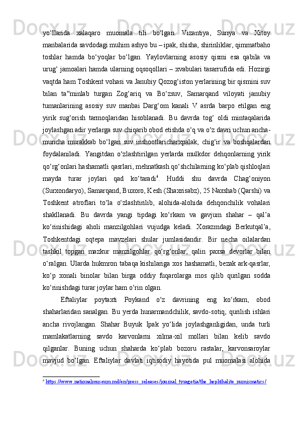 yo‘llarida   xalaqaro   muomala   tili   bo‘lgan.   Vizantiya,   Suriya   va   Xitoy
manbalarida savdodagi muhim ashyo bu – ipak, shisha, shirinliklar, qimmatbaho
toshlar   hamda   bo‘yoqlar   bo‘lgan.   Yaylovlarning   asosiy   qismi   esa   qabila   va
urug‘ jamoalari hamda ularning oqsoqollari – xvabulari tasarrufida edi. Hozirgi
vaqtda ham Toshkent vohasi va Janubiy Qozog‘iston yerlarining bir qismini suv
bilan   ta minlab   turgan   Zog‘ariq   va   Bo‘zsuv,   Samarqand   viloyati   janubiy‟
tumanlarining   asosiy   suv   manbai   Darg‘om   kanali   V   asrda   barpo   etilgan   eng
yirik   sug‘orish   tarmoqlaridan   hisoblanadi.   Bu   davrda   tog‘   oldi   mintaqalarida
joylashgan adir yerlarga suv chiqarib obod etishda o‘q va o‘z davri uchun ancha-
muncha   murakkab   bo‘lgan   suv   inshootlaricharxpalak,   chig‘ir   va   boshqalardan
foydalaniladi.   Yangitdan   o‘zlashtirilgan   yerlarda   mulkdor   dehqonlarning   yirik
qo‘rg‘onlari hashamatli qasrlari, mehnatkash qo‘shchilarning ko‘plab qishloqlari
mayda   turar   joylari   qad   ko‘taradi 6
.   Huddi   shu   davrda   Chag‘oniyon
(Surxondaryo), Samarqand, Buxoro, Kesh (Shaxrisabz), 25 Naxshab (Qarshi) va
Toshkent   atroflari   to‘la   o‘zlashtirilib,   alohida-alohida   dehqonchilik   vohalari
shakllanadi.   Bu   davrda   yangi   tipdagi   ko‘rkam   va   gavjum   shahar   –   qal’a
ko‘rinishidagi   aholi   manzilgohlari   vujudga   keladi.   Xorazmdagi   Berkutqal’a,
Toshkentdagi   oqtepa   mavzelari   shular   jumlasidandir.   Bir   necha   oilalardan
tashkil   topgan   mazkur   manzilgohlar   qo‘rg‘onlar,   qalin   paxsa   devorlar   bilan
o‘ralgan. Ularda hukmron tabaqa kishilariga xos hashamatli, bezak ark-qasrlar,
ko‘p   xonali   binolar   bilan   birga   oddiy   fuqarolarga   mos   qilib   qurilgan   sodda
ko‘rinishdagi turar joylar ham o‘rin olgan. 
Eftaliylar   poytaxti   Poykand   o‘z   davrining   eng   ko‘rkam,   obod
shaharlaridan sanalgan.  Bu yerda hunarmandchilik, savdo-sotiq, qurilish ishlari
ancha   rivojlangan.   Shahar   Buyuk   Ipak   yo‘lida   joylashganligidan,   unda   turli
mamlakatlarning   savdo   karvonlarni   xilma-xil   mollari   bilan   kelib   savdo
qilganlar.   Buning   uchun   shaharda   ko‘plab   bozoru   rastalar,   karvonsaroylar
mavjud   bo‘lgan.   Eftaliylar   davlati   iqtisodiy   hayotida   pul   muomalasi   alohida
6
  https://www.nationalmuseum.md/en/press_releases/journal_tyragetia/the_hephthalite_numismatics/ 