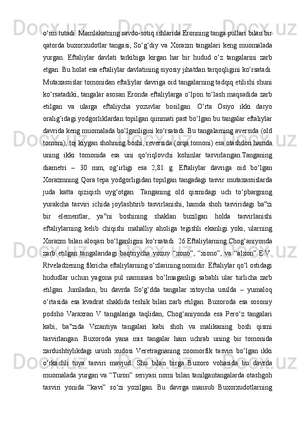 o‘rin tutadi. Mamlakatning savdo-sotiq ishlarida Eronning tanga pullari bilan bir
qatorda   buxorxudotlar   tangasi,  So‘g‘diy  va   Xorazm  tangalari  keng  muomalada
yurgan.   Eftaliylar   davlati   tarkibiga   kirgan   har   bir   hudud   o‘z   tangalarini   zarb
etgan. Bu holat esa eftaliylar davlatining siyosiy jihatdan tarqoqligini ko‘rsatadi.
Mutaxassislar tomonidan eftaliylar davriga oid tangalarning tadqiq etilishi shuni
ko‘rsatadiki, tangalar asosan  Eronda eftaliylarga o‘lpon to‘lash maqsadida zarb
etilgan   va   ularga   eftaliycha   yozuvlar   bosilgan.   O‘rta   Osiyo   ikki   daryo
oralig‘idagi yodgorliklardan topilgan qimmati past bo‘lgan bu tangalar eftaliylar
davrida keng muomalada bo‘lganligini ko‘rsatadi. Bu tangalarning aversida (old
tomoni), toj kiygan shohning boshi, reversida (orqa tomoni) esa otashdon hamda
uning   ikki   tomonida   esa   uni   qo‘riqlovchi   kohinlar   tasvirlangan.Tanganing
diametri   –   30   mm,   og‘irligi   esa   2,81   g.   Eftaliylar   davriga   oid   bo‘lgan
Xorazmning Qora tepa yodgorligidan topilgan tangadagi tasvir mutaxassislarda
juda   katta   qiziqish   uyg‘otgan.   Tanganing   old   qismidagi   uch   to‘pbargning
yurakcha   tasviri   ichida   joylashtirib   tasvirlanishi,   hamda   shoh   tasviridagi   ba zi‟
bir   elementlar,   ya ni   boshining   shaklan   buzilgan   holda   tasvirlanishi	
‟
eftaliylarning   kelib   chiqishi   mahalliy   aholiga   tegishli   ekanligi   yoki,   ularning
Xorazm bilan aloqasi bo‘lganligini ko‘rsatadi. 26 Eftaliylarning Chog‘aniyonda
zarb   etilgan   tangalaridagi   baqtriycha   yozuv   “xono”,   “xiono”,   va   “alxon”   E.V.
Rtveladzening fikricha eftaliylarning o‘zlarining nomidir. Eftaliylar qo‘l ostidagi
hududlar   uchun   yagona   pul   namunasi   bo‘lmaganligi   sababli   ular   turlicha   zarb
etilgan.   Jumladan,   bu   davrda   So‘g‘dda   tangalar   xitoycha   usulda   –   yumaloq
o‘rtasida   esa   kvadrat   shaklida   teshik   bilan   zarb   etilgan.   Buxoroda   esa   sosoniy
podsho   Varaxran   V   tangalariga   taqlidan,   Chog‘aniyonda   esa   Pero‘z   tangalari
kabi,   ba zida   Vizantiya   tangalari   kabi   shoh   va   malikaning   bosh   qismi	
‟
tasvirlangan.   Buxoroda   yana   mis   tangalar   ham   uchrab   uning   bir   tomonida
zardushtiylikdagi   urush   xudosi   Veretragnaning   zoomorfik   tasviri   bo‘lgan   ikki
o‘rkachli   tuya   tasviri   mavjud.   Shu   bilan   birga   Buxoro   vohasida   bu   davrda
muomalada yurgan va “Turon” seriyasi nomi bilan tanilgantangalarda otashgoh
tasviri   yonida   “kavi”   so‘zi   yozilgan.   Bu   davrga   mansub   Buxorxudotlarning 