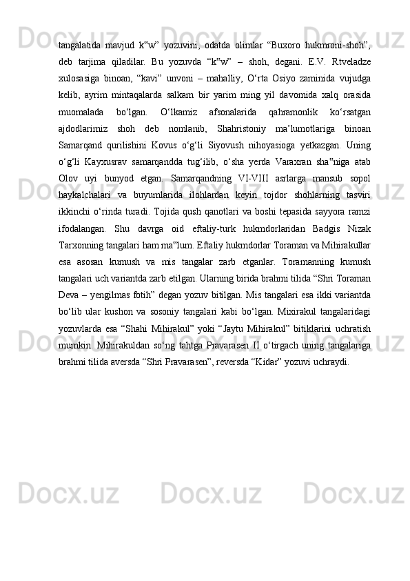 tangalatida   mavjud   k w”   yozuvini,   odatda   olimlar   “Buxoro   hukmroni-shoh”,‟
deb   tarjima   qiladilar.   Bu   yozuvda   “k w”   –   shoh,   degani.   E.V.   Rtveladze	
‟
xulosasiga   binoan,   “kavi”   unvoni   –   mahalliy,   O‘rta   Osiyo   zaminida   vujudga
kelib,   ayrim   mintaqalarda   salkam   bir   yarim   ming   yil   davomida   xalq   orasida
muomalada   bo‘lgan.   O‘lkamiz   afsonalarida   qahramonlik   ko‘rsatgan
ajdodlarimiz   shoh   deb   nomlanib,   Shahristoniy   ma’lumotlariga   binoan
Samarqand   qurilishini   Kovus   o‘g‘li   Siyovush   nihoyasioga   yetkazgan.   Uning
o‘g‘li   Kayxusrav   samarqandda   tug‘ilib,   o‘sha   yerda   Varaxran   sha niga   atab	
‟
Olov   uyi   bunyod   etgan.   Samarqandning   VI-VIII   asrlarga   mansub   sopol
haykalchalari   va   buyumlarida   ilohlardan   keyin   tojdor   shohlarning   tasviri
ikkinchi   o‘rinda   turadi.   Tojida   qush   qanotlari   va   boshi   tepasida   sayyora   ramzi
ifodalangan.   Shu   davrga   oid   eftaliy-turk   hukmdorlaridan   Badgis   Nizak
Tarxonning tangalari ham ma lum. Eftaliy hukmdorlar Toraman va Mihirakullar	
‟
esa   asosan   kumush   va   mis   tangalar   zarb   etganlar.   Toramanning   kumush
tangalari uch variantda zarb etilgan. Ularning birida brahmi tilida “Shri Toraman
Deva – yengilmas fotih” degan yozuv bitilgan. Mis tangalari esa ikki variantda
bo‘lib   ular   kushon   va   sosoniy   tangalari   kabi   bo‘lgan.   Mixirakul   tangalaridagi
yozuvlarda   esa   “Shahi   Mihirakul”   yoki   “Jaytu   Mihirakul”   bitiklarini   uchratish
mumkin.   Mihirakuldan   so‘ng   tahtga   Pravarasen   II   o‘tirgach   uning   tangalariga
brahmi tilida aversda “Shri Pravarasen”, reversda “Kidar” yozuvi uchraydi. 