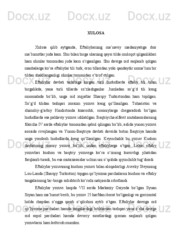 XULOSA
Xulosa   qilib   aytganda,   Eftaliylarning   ma’naviy   madaniyatiga   doir
ma’lumotlar juda kam. Shu bilan birga ularning qaysi tilda muloqot qilganliklari
ham   olimlar  tomonidan  juda  kam  o‘rganilgan.  Shu  davrga  oid  saqlanib  qolgan
manbalarga ko‘ra eftaliylar tili turk, eron tillaridan yoki qandaydir noma’lum bir
tildan shakllanganligi olimlar tomonidan e’tirof etilgan.
Eftaliylar   davlati   tarkibiga   kirgan   turli   hududlarda   eftaliy   tili   bilan
birgalikda,   yana   turli   tillarda   so‘zlashganlar.   Jumladan   so‘g‘d   tili   keng
muomalada   bo‘lib,   unga   oid   xujjatlar   Sharqiy   Turkistondan   ham   topilgan.
So‘g‘d   tilidan   tashqari   xorazm   yozuvi   keng   qo‘llanilgan.   Tohariston   va
shimoliy-g‘arbiy   Hindistonda   kxaroshti,   sosoniylarga   chegaradosh   bo‘lgan
hududlarda esa pahlaviy yozuvi ishlatilgan. Baqtriycha alfavit mutahassislarning
fikricha IV asrda eftaliylar tomonidan qabul qilingan bo‘lib, aslida yunon yozuvi
asosida   rivojlangan   va   Yunon-Baqtriya   davlati   davrida   butun   Baqtriya   hamda
unga   yondosh   hududlarda   keng   qo‘llanilgan.   Keyinchalik   bu   yozuv   Kushon
davlatining   rasmiy   yozuvi   bo‘lib,   undan   eftaliylarga   o‘tgan.   Lekin   eftaliy
yozuvlari   kushon   va   baqtriy   yozuviga   ko‘ra   o‘zining   kursivligi   jihatidan
farqlanib turadi, bu esa mutaxassislar uchun uni o‘qishda qiyinchilik tug‘diradi. 
Eftaliylar yozuvining kushon yozuvi bilan aloqadorligi Avreliy Steynning
Lou-Landa (Sharqiy Turkiston) topgan qo‘lyozma parchalarini kushon va eftaliy
tangalarining bir-biriga solishtirib ko‘rishi natijasida isbotlandi.
Eftaliylar   yozuvi   haqida   VII   asrda   Markaziy   Osiyoda   bo‘lgan   Syuan
Szyan ham ma’lumot berib, bu yozuv 25 harfdan iborat bo‘lganligi va gorizontal
holda   chapdan   o‘ngga   qarab   o‘qilishini   aytib   o‘tgan.   Eftaliylar   davriga   oid
qo‘lyozma parchalari hamda tangalardagi bitiklardan tashqari yana o‘sha davrga
oid   sopol   parchalari   hamda   devoriy   suratlardagi   qisman   saqlanib   qolgan
yozuvlarni ham keltirish mumkin.