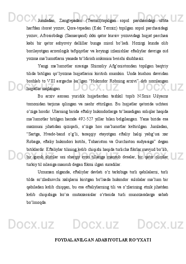 Jumladan,   Zangtepadan   (Termiz)topilgan   sopol   parchasidagi   oltita
harfdan   iborat   yozuv,   Qora-tepadan   (Eski   Termiz)   topilgan   sopol   parchasidagi
yozuv,   Afrosiobdagi   (Samarqand)   ikki   qator   kursiv   yozuvidagi   hujjat   parchasi
kabi   bir   qator   ashyoviy   dallillar   bunga   misol   bo‘ladi.   Hozirgi   kunda   olib
borilayotgan   arxeologik  tafqiqotlar   va   keyingi   izlanishlar   eftaliylar   davriga   oid
yozma ma’lumotlarni yanada to‘ldirish imkonini berishi shubhasiz.
Yangi   ma’lumotlar   sirasiga   Shimoliy   Afg‘onistondan   topilgan   baqtriy
tilida   bitilgan   qo‘lyozma   hujjatlarini   kiritish   mumkin.   Unda   kushon   davridan
boshlab   to   VIII   asrgacha   bo‘lgan   “Hukmdor   Robning   arxivi”   deb   nomlangan
hujjatlar saqlangan.
Bu   arxiv   asosan   yuridik   hujjatlardan   tashkil   topib   N.Smis   Uilyams
tomonidan   tarjima   qilingan   va   nashr   ettirilgan.   Bu   hujjatlar   qatorida   uchtasi
o‘ziga hosdir. Ularning birida eftaliy hukmdorlarga to‘lanadigan soliqlar haqida
ma’lumotlar   bitilgan   hamda   492-527   yillar   bilan   belgilangan.   Yana   birida   esa
mazmuni   jihatidan   qiziqarli,   o‘ziga   hos   ma’lumotlar   keltirilgan.   Jumladan,
“Sartga,   Hvade-band   o‘g‘li,   taraqqiy   etayotgan   eftaliy   halqi   yabg‘usi   xar
Robaga,   eftaliy   hukmdori   kotibi,   Tohariston   va   Gurchiston   sudyasiga”   degan
bitiklardir. Eftaliylar tilining kelib chiqishi haqida turlicha fikrlar mavjud bo‘lib,
bir   guruh   olimlar   uni   sharqiy   eron   tillariga   mansub   desalar,   bir   qator   olimlar
turkiy til oilasiga mansub degan fikrni ilgari suradilar.
Umuman   olganda,   eftaliylar   davlati   o‘z   tarkibiga   turli   qabilalarni,   turli
tilda   so‘zlashuvchi   xalqlarni   kiritgan   bo‘lsada   hukmdor   sulolalar   ma’lum   bir
qabiladan   kelib   chiqqan,   bu   esa   eftaliylarning   tili   va   o‘zlarining   etnik   jihatdan
kelib   chiqishiga   ko‘ra   mutaxassislar   o‘rtasida   turli   munozaralarga   sabab
bo‘lmoqda.
FOYDALANILGAN ADABIYOTLAR RO‘YXATI 