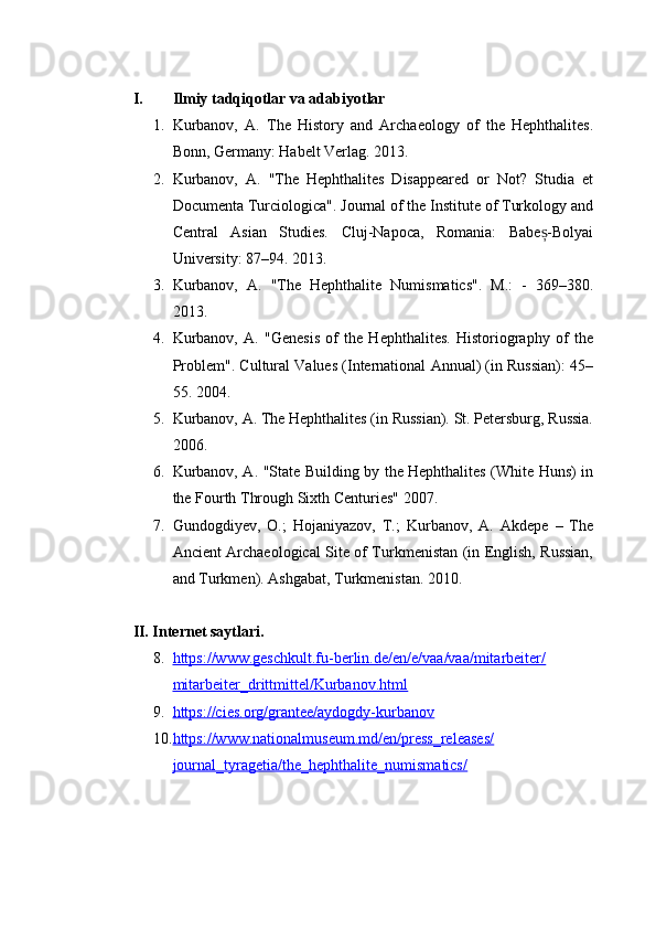 I. Ilmiy tadqiqotlar va adabiyotlar
1. Kurbanov,   A.   The   History   and   Archaeology   of   the   Hephthalites.
Bonn, Germany: Habelt Verlag. 2013.
2. Kurbanov,   A.   "The   Hephthalites   Disappeared   or   Not?   Studia   et
Documenta Turciologica". Journal of the Institute of Turkology and
Central   Asian   Studies.   Cluj-Napoca,   Romania:   Babe -Bolyaiș
University: 87–94. 2013.
3. Kurbanov,   A.   "The   Hephthalite   Numismatics".   M.:   -   369–380.
2013.
4. Kurbanov,   A.   "Genesis   of   the   Hephthalites.   Historiography   of   the
Problem". Cultural Values (International Annual) (in Russian): 45–
55. 2004.
5. Kurbanov, A. The Hephthalites (in Russian). St. Petersburg, Russia.
2006.
6. Kurbanov, A.   "State Building by the Hephthalites (White Huns) in
the Fourth Through Sixth Centuries" 2007.
7. Gundogdiyev,   O.;   Hojaniyazov,   T.;   Kurbanov,   A.   Akdepe   –   The
Ancient Archaeological Site of Turkmenistan (in English, Russian,
and Turkmen). Ashgabat, Turkmenistan. 2010.
II. Internet saytlari.
8. https://www.geschkult.fu-berlin.de/en/e/vaa/vaa/mitarbeiter/   
mitarbeiter_drittmittel/Kurbanov.html
9. https://cies.org/grantee/aydogdy-kurbanov   
10. https://www.nationalmuseum.md/en/press_releases/   
journal_tyragetia/the_hephthalite_numismatics/ 