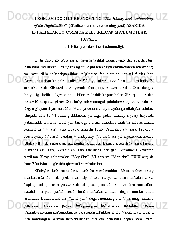 I BOB. AYDOGDI KURBANOVNING “ The History and Archaeology
of the Hephthalites ” (Eftalitlar tarixi va arxeologiyasi) ASARIDA
EFTALIYLAR TO‘G‘RISIDA KELTIRILGAN MA’LUMOTLAR
TAVSIFI.
1.1.   Eftaliylar davri tarixshunosligi .
O‘rta  Osiyo   ilk  o‘rta  asrlar   davrida  tashkil   topgan  yirik  davlatlardan  biri
Eftaliylar davlatidir. Eftaliylarning etnik jihatdan qaysi qabila-xalqqa mansubligi
va   qaysi   tilda   so‘zlashganliklari   to‘g‘risida   fan   olamida   har   xil   fikrlar   bor.
Ammo aksariyat ko‘pchilik olimlar Eftaliylarni mil. avv. I asr bilan milodiy IV
asr   o‘rtalarida   Ettisuvdan   va   yanada   sharqroqdagi   tumanlardan   Orol   dengizi
bo‘ylariga kelib qolgan xunnlar bilan aralashib ketgan holda Xun qabilalaridan
turkiy tilini qabul qilgan Orol bo‘yi sak-massaget  qabilalarining avlodlaridirlar,
degan g‘oyani ilgari suradilar. V asrga kelib siyosiy maydonga eftaliylar sulolasi
chiqadi.   Ular   to   VI   asrning   ikkkinchi   yarmiga   qadar   mintaqa   siyosiy   hayotida
yetakchilik qiladilar. Eftaliylar tarixiga oid ma'lumotlar rimlik tarixchi Ammian
Martsellin   (IV   asr),   vizantiyalik   tarixchi   Prisk   Paniyskiy   (V   asr),   Prokopiy
Kesariyskiy   (VI   asr),   Feofan   Vizantiyskiy   (VI   asr),   suriyalik   yozuvchi   Zenob
Glak (VII-VIII asrlar), armanistonlik tarixchilar Lazar Parbsksh (V asr), Favsto
Buzanda   (IV   asr),   Yerishe   (V   asr)   asarlarida   berilgan.   Birmuncha   keyinroq
yozilgan   Xitoy   solnomalari   “Vey-Shu”   (VI   asr)   va   “Man-shu”   (IX-X   asr)   da
ham Eftaliylar to‘g‘risida qimmatli manbalar bor.
Eftaliylar   turli   manbalarda   turlicha   nomlanadilar.   Misol   uchun,   xitoy
manbalarida   ular   “ida,   yeda,   idan,   idyan”   deb,   suriya   va   lotin   manbalarida   esa
“eptal,   abdal;   arman   yozuvlarida   idal,   tetal,   xeptal;   arab   va   fors   mualliflari
nazdida   “haytal,   yaftal,   hetal,   hind   manbalarida   huna   degan   nomlar   bilan
eslatiladi. Bundan tashqari  “Eftaliylar” degan nomning o‘zi  V asrning ikkinchi
yarmidan   e'tiboran   paydo   bo‘lganligini   ko‘rishimiz   mumkin.   Feofan
Vizantiyskiyning ma'lumotlariga qaraganda Eftalitlar shohi Vaxshunvor Eftalin
deb   nomlangan.   Arman   tarixchilaridan   biri   esa   Eftaliylar   degan   nom   “xaft” 