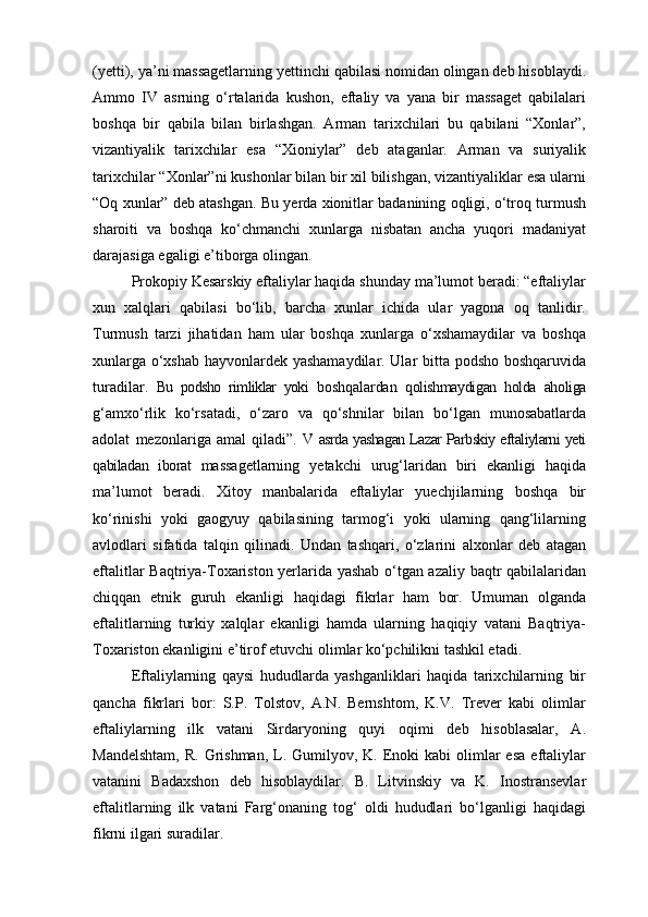 (yetti), ya’ni massagetlarning yettinchi qabilasi nomidan olingan deb hisoblaydi.
Ammo   IV   asrning   o‘rtalarida   kushon,   eftaliy   va   yana   bir   massaget   qabilalari
boshqa   bir   qabila   bilan   birlashgan.   Arman   tarixchilari   bu   qabilani   “Xonlar”,
vizantiyalik   tarixchilar   esa   “Xioniylar”   deb   ataganlar.   Arman   va   suriyalik
tarixchilar “Xonlar”ni kushonlar bilan bir xil bilishgan, vizantiyaliklar esa ularni
“Oq xunlar” deb atashgan. Bu yerda xionitlar badanining oqligi, o‘troq turmush
sharoiti   va   boshqa   ko‘chmanchi   xunlarga   nisbatan   ancha   yuqori   madaniyat
darajasiga egaligi e’tiborga olingan.
Prokopiy Kesarskiy eftaliylar haqida shunday ma’lumot beradi: “eftaliylar
xun   xalqlari   qabilasi   bo‘lib,   barcha   xunlar   ichida   ular   yagona   oq   tanlidir.
Turmush   tarzi   jihatidan   ham   ular   boshqa   xunlarga   o‘xshamaydilar   va   boshqa
xunlarga o‘xshab hayvonlardek yashamaydilar. Ular bitta podsho boshqaruvida
turadilar.   Bu   podsho   rimliklar   yoki   boshqalardan   qolishmaydigan   holda   aholiga
g‘amxo‘rlik   ko‘rsatadi,   o‘zaro   va   qo‘shnilar   bilan   bo‘lgan   munosabatlarda
adolat   mezonlariga   amal   qiladi”.   V asrda yashagan Lazar Parbskiy eftaliylarni yeti
qabiladan   iborat   massagetlarning   yetakchi   urug‘laridan   biri   ekanligi   haqida
ma’lumot   beradi.   Xitoy   manbalarida   eftaliylar   yuechjilarning   boshqa   bir
ko‘rinishi   yoki   gaogyuy   qabilasining   tarmog‘i   yoki   ularning   qang‘lilarning
avlodlari   sifatida   talqin   qilinadi.   Undan   tashqari,   o‘zlarini   alxonlar   deb   atagan
eftalitlar Baqtriya-Toxariston yerlarida yashab o‘tgan azaliy baqtr qabilalaridan
chiqqan   etnik   guruh   ekanligi   haqidagi   fikrlar   ham   bor.   Umuman   olganda
eftalitlarning   turkiy   xalqlar   ekanligi   hamda   ularning   haqiqiy   vatani   Baqtriya-
Toxariston ekanligini e’tirof etuvchi olimlar ko‘pchilikni tashkil etadi.
Eftaliylarning   qaysi   hududlarda   yashganliklari   haqida   tarixchilarning   bir
qancha   fikrlari   bor:   S.P.   Tolstov,   A.N.   Bernshtom,   K.V.   Trever   kabi   olimlar
eftaliylarning   ilk   vatani   Sirdaryoning   quyi   oqimi   deb   hisoblasalar,   A.
Mandelshtam,   R. Grishman,  L. Gumilyov, K.  Enoki   kabi   olimlar  esa   eftaliylar
vatanini   Badaxshon   deb   hisoblaydilar.   B.   Litvinskiy   va   K.   Inostransevlar
eftalitlarning   ilk   vatani   Farg‘onaning   tog‘   oldi   hududlari   bo‘lganligi   haqidagi
fikrni ilgari suradilar. 