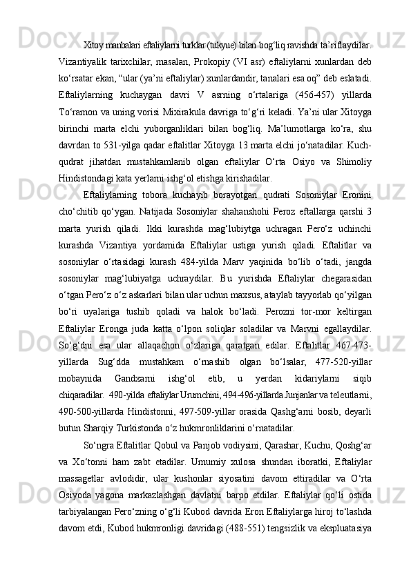 Xitoy manbalari eftaliylarni turklar (tukyue) bilan  bog‘liq ravishda  ta’riflaydilar.
Vizantiyalik   tarixchilar,   masalan,   Prokopiy   (VI   asr)   eftaliylarni   xunlardan   deb
ko‘rsatar ekan, “ular (ya’ni eftaliylar) xunlardandir, tanalari esa oq” deb eslatadi.
Eftaliylarning   kuchaygan   davri   V   asrning   o‘rtalariga   (456-457)   yillarda
To‘ramon va uning vorisi Mixirakula davriga to‘g‘ri keladi. Ya’ni ular Xitoyga
birinchi   marta   elchi   yuborganliklari   bilan   bog‘liq.   Ma’lumotlarga   ko‘ra,   shu
davrdan to 531-yilga qadar eftalitlar Xitoyga 13 marta elchi jo‘natadilar. Kuch-
qudrat   jihatdan   mustahkamlanib   olgan   eftaliylar   O‘rta   Osiyo   va   Shimoliy
Hindistondagi kata yerlarni ishg‘ol etishga kirishadilar.
Eftaliylarning   tobora   kuchayib   borayotgan   qudrati   Sosoniylar   Eronini
cho‘chitib   qo‘ygan.   Natijada   Sosoniylar   shahanshohi   Peroz   eftallarga   qarshi   3
marta   yurish   qiladi.   Ikki   kurashda   mag‘lubiytga   uchragan   Pero‘z   uchinchi
kurashda   Vizantiya   yordamida   Eftaliylar   ustiga   yurish   qiladi.   Eftalitlar   va
sosoniylar   o‘rtasidagi   kurash   484-yilda   Marv   yaqinida   bo‘lib   o‘tadi,   jangda
sosoniylar   mag‘lubiyatga   uchraydilar.   Bu   yurishda   Eftaliylar   chegarasidan
o‘tgan Pero‘z o‘z askarlari bilan ular uchun maxsus, ataylab tayyorlab qo‘yilgan
bo‘ri   uyalariga   tushib   qoladi   va   halok   bo‘ladi.   Perozni   tor-mor   keltirgan
Eftaliylar   Eronga   juda   katta   o‘lpon   soliqlar   soladilar   va   Marvni   egallaydilar.
So‘g‘dni   esa   ular   allaqachon   o‘zlariga   qaratgan   edilar.   Eftalitlar   467-473-
yillarda   Sug‘dda   mustahkam   o‘rnashib   olgan   bo‘lsalar,   477-520-yillar
mobaynida   Gandxarni   ishg‘ol   etib,   u   yerdan   kidariylarni   siqib
chiqaradilar.  490-yilda  eftaliylar Urumchini, 494-496-yillarda Junjanlar va  teleutlarni,
490-500-yillarda   Hindistonni,   497-509-yillar   orasida   Qashg‘arni   bosib,   deyarli
butun Sharqiy Turkistonda o‘z hukmronliklarini o‘rnatadilar.
So‘ngra Eftalitlar Qobul va Panjob vodiysini, Qarashar, Kuchu, Qoshg‘ar
va   Xo‘tonni   ham   zabt   etadilar.   Umumiy   xulosa   shundan   iboratki,   Eftaliylar
massagetlar   avlodidir,   ular   kushonlar   siyosatini   davom   ettiradilar   va   O‘rta
Osiyoda   yagona   markazlashgan   davlatni   barpo   etdilar.   Eftaliylar   qo‘li   ostida
tarbiyalangan Pero‘zning o‘g‘li Kubod davrida Eron Eftaliylarga hiroj to‘lashda
davom etdi, Kubod hukmronligi davridagi (488-551) tengsizlik va ekspluatasiya 