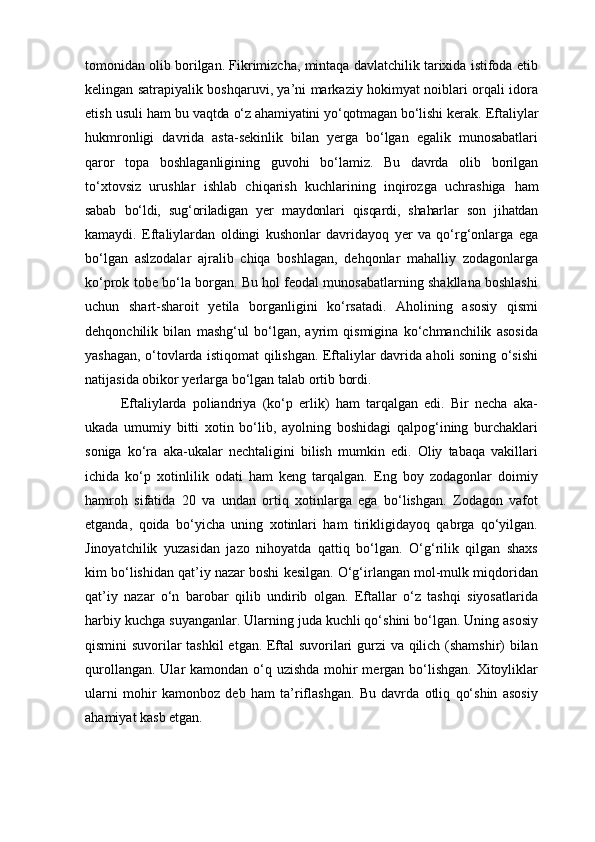 tomonidan olib borilgan. Fikrimizcha, mintaqa davlatchilik tarixida istifoda etib
kelingan satrapiyalik boshqaruvi, ya’ni markaziy hokimyat noiblari orqali idora
etish usuli   ham bu vaqtda o‘z ahamiyatini yo‘qotmagan bo‘lishi kerak.  Eftaliylar
hukmronligi   davrida   asta-sekinlik   bilan   yerga   bo‘lgan   egalik   munosabatlari
qaror   topa   boshlaganligining   guvohi   bo‘lamiz.   Bu   davrda   olib   borilgan
to‘xtovsiz   urushlar   ishlab   chiqarish   kuchlarining   inqirozga   uchrashiga   ham
sabab   bo‘ldi,   sug‘oriladigan   yer   maydonlari   qisqardi,   shaharlar   son   jihatdan
kamaydi.   Eftaliylardan   oldingi   kushonlar   davridayoq   yer   va   qo‘rg‘onlarga   ega
bo‘lgan   aslzodalar   ajralib   chiqa   boshlagan,   dehqonlar   mahalliy   zodagonlarga
ko‘prok tobe bo‘la borgan. Bu hol feodal munosabatlarning shakllana boshlashi
uchun   shart-sharoit   yetila   borganligini   ko‘rsatadi.   Aholining   asosiy   qismi
dehqonchilik   bilan   mashg‘ul   bo‘lgan,   ayrim   qismigina   ko‘chmanchilik   asosida
yashagan, o‘tovlarda istiqomat qilishgan. Eftaliylar davrida aholi soning o‘sishi
natijasida obikor yerlarga bo‘lgan talab ortib bordi.
Eftaliylarda   poliandriya   (ko‘p   erlik)   ham   tarqalgan   edi.   Bir   necha   aka-
ukada   umumiy   bitti   xotin   bo‘lib,   ayolning   boshidagi   qalpog‘ining   burchaklari
soniga   ko‘ra   aka-ukalar   nechtaligini   bilish   mumkin   edi.   Oliy   tabaqa   vakillari
ichida   ko‘p   xotinlilik   odati   ham   keng   tarqalgan.   Eng   boy   zodagonlar   doimiy
hamroh   sifatida   20   va   undan   ortiq   xotinlarga   ega   bo‘lishgan.   Zodagon   vafot
etganda,   qoida   bo‘yicha   uning   xotinlari   ham   tirikligidayoq   qabrga   qo‘yilgan.
Jinoyatchilik   yuzasidan   jazo   nihoyatda   qattiq   bo‘lgan.   O‘g‘rilik   qilgan   shaxs
kim bo‘lishidan qat’iy nazar boshi kesilgan. O‘g‘irlangan mol-mulk miqdoridan
qat’iy   nazar   o‘n   barobar   qilib   undirib   olgan.   Eftallar   o‘z   tashqi   siyosatlarida
harbiy kuchga suyanganlar. Ularning juda kuchli qo‘shini bo‘lgan. Uning asosiy
qismini suvorilar tashkil etgan. Eftal suvorilari gurzi va qilich (shamshir) bilan
qurollangan. Ular kamondan o‘q uzishda mohir mergan bo‘lishgan. Xitoyliklar
ularni   mohir   kamonboz   deb   ham   ta’riflashgan.   Bu   davrda   otliq   qo‘shin   asosiy
ahamiyat kasb etgan.