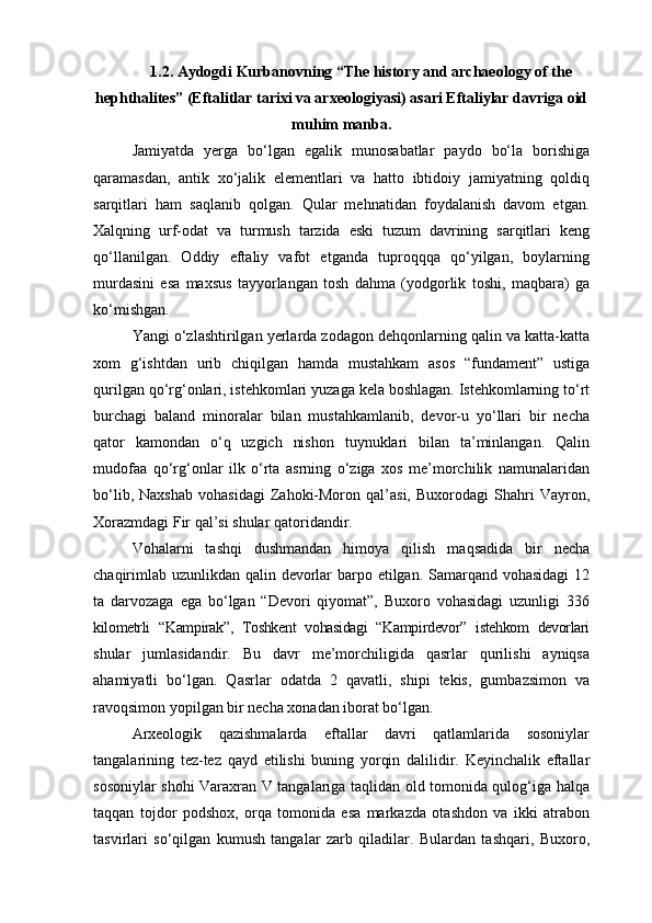 1.2. Aydogdi Kurbanovning “The history and archaeology of the
hephthalites” (Eftalitlar tarixi va arxeologiyasi) asari Eftaliylar davriga oid
muhim manba.
Jamiyatda   yerga   bo‘lgan   egalik   munosabatlar   paydo   bo‘la   borishiga
qaramasdan,   antik   xo‘jalik   elementlari   va   hatto   ibtidoiy   jamiyatning   qoldiq
sarqitlari   ham   saqlanib   qolgan.   Qular   mehnatidan   foydalanish   davom   etgan.
Xalqning   urf-odat   va   turmush   tarzida   eski   tuzum   davrining   sarqitlari   keng
qo‘llanilgan.   Oddiy   eftaliy   vafot   etganda   tuproqqqa   qo‘yilgan,   boylarning
murdasini   esa   maxsus   tayyorlangan   tosh   dahma   (yodgorlik   toshi,   maqbara)   ga
ko‘mishgan. 
Yangi o‘zlashtirilgan yerlarda zodagon dehqonlarning qalin va katta-katta
xom   g‘ishtdan   urib   chiqilgan   hamda   mustahkam   asos   “fundament”   ustiga
qurilgan qo‘rg‘onlari, istehkomlari yuzaga kela boshlagan. Istehkomlarning to‘rt
burchagi   baland   minoralar   bilan   mustahkamlanib,   devor-u   yo‘llari   bir   necha
qator   kamondan   o‘q   uzgich   nishon   tuynuklari   bilan   ta’minlangan.   Qalin
mudofaa   qo‘rg‘onlar   ilk   o‘rta   asrning   o‘ziga   xos   me’morchilik   namunalaridan
bo‘lib,   Naxshab   vohasidagi   Zahoki-Moron   qal’asi,   Buxorodagi   Shahri   Vayron,
Xorazmdagi Fir qal’si shular qatoridandir. 
Vohalarni   tashqi   dushmandan   himoya   qilish   maqsadida   bir   necha
chaqirimlab uzunlikdan qalin devorlar  barpo etilgan. Samarqand vohasidagi  12
ta   darvozaga   ega   bo‘lgan   “Devori   qiyomat”,   Buxoro   vohasidagi   uzunligi   336
kilometrli   “Kampirak”,   Toshkent   vohasidagi   “Kampirdevor”   istehkom   devorlari
shular   jumlasidandir.   Bu   davr   me’morchiligida   qasrlar   qurilishi   ayniqsa
ahamiyatli   bo‘lgan.   Qasrlar   odatda   2   qavatli,   shipi   tekis,   gumbazsimon   va
ravoqsimon yopilgan bir necha xonadan iborat bo‘lgan.
Arxeologik   qazishmalarda   eftallar   davri   qatlamlarida   sosoniylar
tangalarining   tez-tez   qayd   etilishi   buning   yorqin   dalilidir.   Keyinchalik   eftallar
sosoniylar shohi Varaxran V tangalariga taqlidan old tomonida qulog‘iga halqa
taqqan   tojdor   podshox,   orqa   tomonida   esa   markazda   otashdon   va   ikki   atrabon
tasvirlari   so‘qilgan   kumush   tangalar   zarb   qiladilar.   Bulardan   tashqari,   Buxoro, 