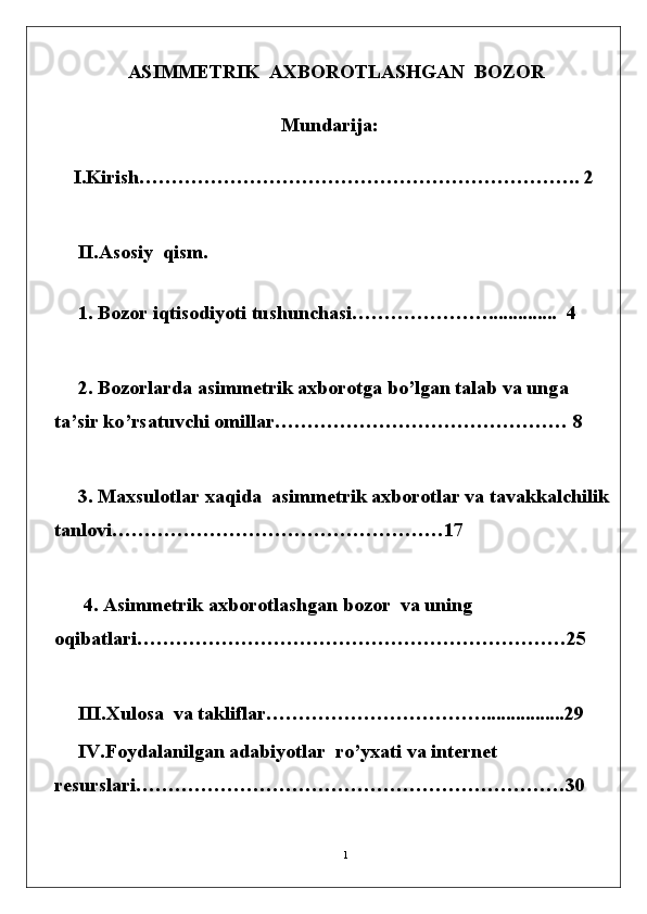 1  ASIMMETRIK  AXBOROTLASHGAN  BOZOR
Mundarija:
    I.Kirish………………………………………………………….. 2
     II.Asosiy  qism.                                             
  
     1. B o z o r   i q t i s o d iy o t i   tushunc h a s i…………………..............  4 
     2.  Bozorlarda  asimmetrik  axborotga bo’lgan t a l a b   va   un g a  
t a ’ sir   k o ’ rs at u v chi   o m ill a r ……………………………………… 8
     3.   Maxsulotlar xaqida  asimmetrik axborotlar va tavakkalchilik
tanlovi……………………………………………17     
      4.   As i mm e tr i k   ax b o r o tla s h ga n b o z o r  va uning  
oqibatlari…………………………………………………………25
     III.Xulosa  va takliflar…………………………….................29 
     IV.Foydalanilgan adabiyotlar  ro’yxati va internet  
resurslari…………………………………………………………30 