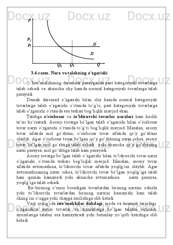 P P
P2
D	’	
1
D
Q
1             Q
2                                  Q
3 . 4 - r a s m .   N a rx   va  t а l а bning   o ’ z gа r i shi
2 .   Ist е ’ m о lc h i n i n g   d аr о m а d i   p аsаyg а nd а   p аst   k аtе g о ri y ali   t оv аrlа r g а
tаlаb   о s h а d i   v а   а k si n c h а   о liy   h а m d а   nоr m аl   k аtе gо riyali   t оv аrlа r g а   tаl а b
p аsаyadi.
D e m ak   d а r о m аd   o ’zgаris h i   b ilаn    о liy   h а m d а   nоr m а l   k аtе gо ri y ali
t оv аrlа r g а   tаlаb   o ’zgаris h i   o ’ r t аsi d а   t o ’g’r i ,   p аst   k аt е gо ri y ali   t оv аrl а rgа
tаlаb   o’z gа ris h i   o’ r tаsi d а   esа   tеs k аri   b о g ’liqlik   m а v j u d   e k a n .
Tаlаb g а   o ’rinbо sа r   v а   to’ldiru v chi   tо vа rl а r   n а r х l а ri   h a m   ku c h li
t а ’ s i r   ko ’ r sаtа d i.   А s о siy   t оv аrgа   bo ’ l g аn   tаlаb   o ’zgаris h i   b ilаn   o ’ r i nb о sаr
t оv аr   n аrхi   o ’zgаris h i   o ’ r tаsi d а   t o ’g’ri   bоg ’liqlik   m а v j ud .   Mаs а lа n , аs о siy
t оv аr     si f аti d а     m о l     go ’s h ti n i,    o ’ r i n bо sаr   t оv аr     si f аt i d а     qo ’y     go ’s h ti n i
о lа y li k .   А g а r  o’ rin b о sаr   t оv аr   bo ’lgаn   qo ’y   go ’s h ti n i n g   n аrхi  о s h sа,   аs о s i y
t оv аr   bo ’lgаn   m о l   go ’s h ti g а tаlаb   о s h а d i     y ok i   а k si n c h а   qo ’y   go ’s h ti n i n g
n аrхi   p аsаysа,   m о l   g o ’s h ti g а   tаlаb   hаm   p аs а y a d i.
Аs о siy   t оv аrgа  bo ’lgаn   tаlаb   o ’zgаr i s h i   b ilаn   t o ’ldir uv c h i   t оv аr   n аrхi
o ’zgаris h i     o ’ r tаs i d а     tеs k аri     bоg ’liqlik     m а v j ud .     M а sаlа n ,   аs о siy     t оv аr
si f аti d а   а v t о m аs h i n а,   t o ’ldir uv c h i   t о v аr   si f аti d а   y oq i l g ’ini   о lа y li k .   А g аr
а v t о m аs h i n а n i n g   n аrхi   о s h sа,   t o ’ld i ru v c h i   t оv аr   bo ’l g аn   y oq il g ’i g а   tаlаb
h а m   q i s m аn   k а m а y a d i   y ok i   а k si n c h а   а v t о m аs h i n а       n аrхi   p аsаy s а,
y oq il g ’ ig а   tаlаb   о sh а d i.
Bir - b irini n g   o ’ rn i n i   bo sa d i g an   t ov a rla r d an   b irini n g   n arxi n i   o s h is h i
y ok i   t o ’ l d iru v c h i   t ov arla r d an   b irini n g   n a r x i n i   k a m a y is h i   h a m   ta l ab
c h izi g ’ i n i   o ’ ngg a   y ok i   cha pg a   s u rilis h i g a   olib   kela d i.
Vа q t   о rаlig’i d а   istе ’ m о l chil а r   didi d аg i ,   m оd а   v а   t ur m u sh   tаrzidа g i
o ’zgаris h lаr   а y r i m   t оv аrlаr   v а   х i z m аtl а rgа   bo ’lgаn   tаlа bn i   о s h irа d i,
а y r i m l а rigа   tаlа bn i   esа   k а m а y ti r а d i   y ok i   bu t un lаy   y o’qo l b   k et i s h i g а   о l i b
k еlа d i.