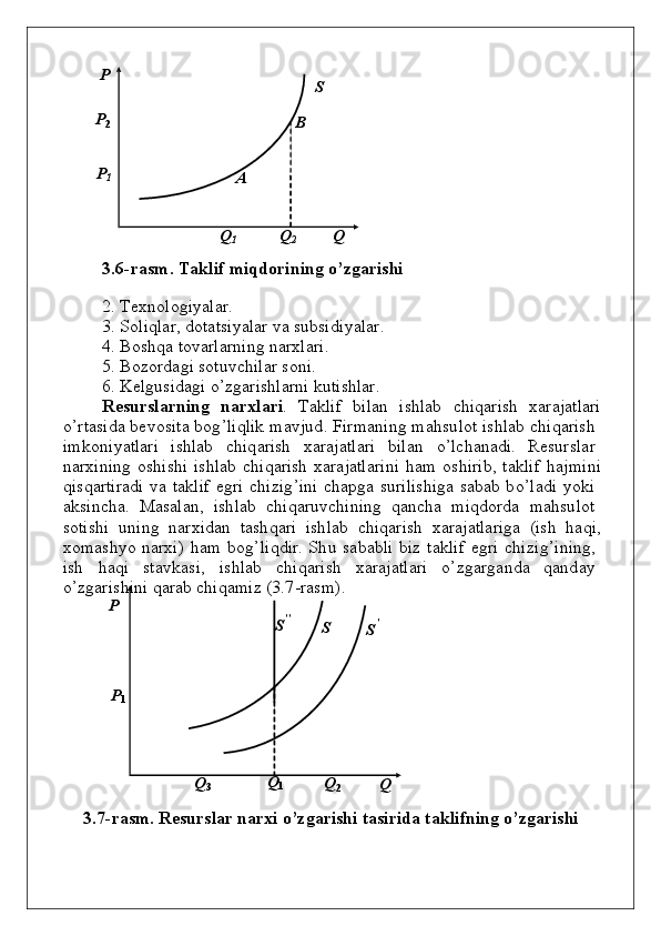 P                                                  
S
P
2                                                                      
B
P
1                                                
A
Q
1                  Q
2               Q
3 . 6 - r а s m .   T а k l i f   m iqd o r i ning   o’ z g а rishi
2 .   Tех nо l оg i y alаr.
3 .   S о li q lаr,   d о tаts i y alаr   vа   s ub si d i y a l аr.
4 .   B о s h q а   tо v аrlа r n i n g   nаr х lаri.
5 .   B о z о rdа g i   s о t u v c h ilаr   s о n i.
6 .   Kеl gu si d а g i   o’z g аris h lаrni   ku tis h lar.
Rеsur s l аr ning    n а r х l a ri .    Tаklif    b i lаn    is h lаb    c h i q аr i sh    х аrаj а tlаri
o ’ r tаsi d а   b е vо sitа   bоg ’liqlik   m а v j ud .   Fi r m а n i n g   m а h s u l о t   is h lаb   c h i q аrish
i m kоn i y atlаri    is h lаb    c h i q аrish    х а r аjаtlаri    b ilаn    o ’ l c h а n а d i.    Rе su rsl а r
n аrхi n i n g   o s h i s h i   is h lаb   c h i q аrish   х аrаj а tl а rini   h a m   о s h irib,   tа k lif   h а j m i n i
q is q аrti r а d i   v а   tа k lif   e g ri   c h izi g ’ini   c h а pg а   s u rilis h i g а   sа b аb   b o ’lаdi   y ok i
а k si n c h а.    Masal a n ,    is h lab    c h i q aru v c h i n i n g    q a n c h a    m i qdo rda    m a h s u l o t
s o tis h i   un i n g   n arxi d an   tas h q ari   is h lab   c h i q arish   x ar a jatlariga   (ish   h a q i,
x o m as h y o   n arxi)   h a m   bo g ’ li qd ir.   S h u   sa b a b li   b iz   ta k l if   e g ri   c h iz i g ’ i n i n g ,
ish     h a q i     sta v k a s i,     is h lab     c h i q arish     x araj a tlari     o ’ z g arga nd a     q a nd a y
o ’ z g aris h i n i   qarab   c h i q a m iz   ( 3 . 7 - ra s m ) .
P
S ’’            
S         
S’
P
1
Q
3                       Q
1 Q
2                Q
3 . 7 - r а s m .   Resur s l a r   nar x i   o ’ z ga rishi   ta s irida   t а k l i fn i ng   o ’ z gа rishi 