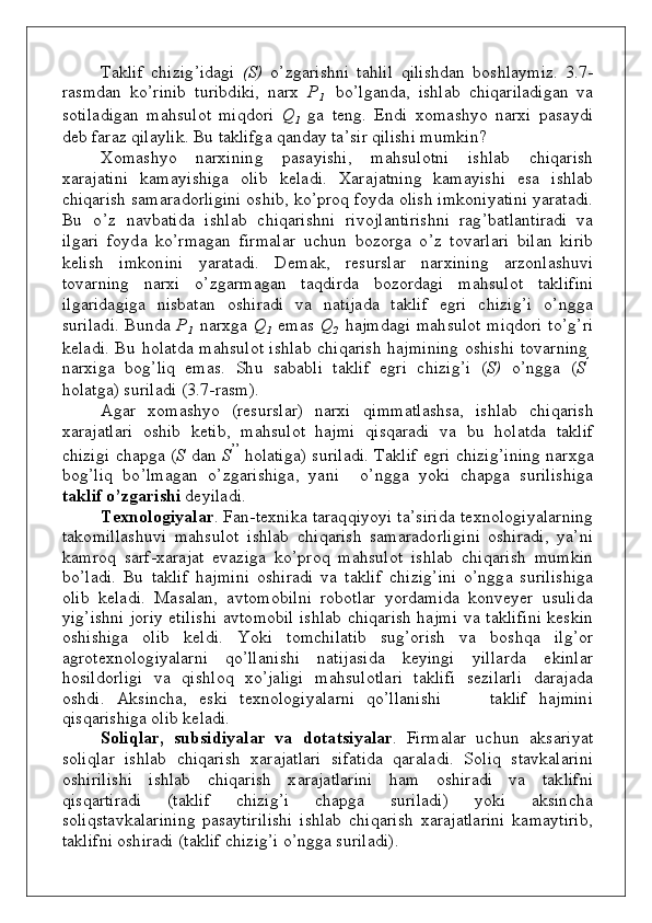 Taklif   c h izi g ’i d a g i   ( S )   o ’ z g aris hn i   t a h lil   q ilis h d an   bo s h la y m i z.   3 . 7 -
ra s m d an   k o ’ rinib   t u rib d i k i,   n arx   P
1     bo ’ l g a nd a,   is h lab   c h i q ariladi g an   v a
s o tila d i g an   m a h s u l o t   m i qdo ri   Q
1    g a   te ng .   En d i   x o m a s h y o   n arxi   p a s a y d i
d eb   f araz   qilaylik.   Bu   takli f g a   qa nd ay   t a ’ sir   qili sh i   m u m k i n ?
X o m as h y o     n arxi n i n g     p a s a y is h i,     m a h s u l o t n i     is h lab     c h i q arish
x araj a t i n i   k a m a y i s h i g a   o lib   k ela d i .   Xaraj a t n i n g   k a m a y is h i   esa   is h lab
c h i q arish   s a m a r a do rlig i n i   o s h ib ,   ko ’ p roq   fo y d a   o lish  i m kon i y ati n i   y a ra ta d i.
Bu    o ’ z    n a vb ati d a    is h lab    c h i q aris hn i  riv o jla n tiris hn i   r a g ’ b atla n tiradi   v a
il g ari   fo y d a   ko ’r m a g an   f i r m al a r   u c hu n   b o z o rga   o ’ z   t ov arla r i   b ilan   k i rib
k elish   i m kon i n i   y ara t a d i.   D e m a k ,   res u rslar   n a rx i n i n g   arzo n lashu v i
t ov ar n i n g   n arxi   o ’ z g a r m ag an   ta q d ir d a   bo z o rda g i   m a h s u l o t   ta k lif i ni
il g arida g i g a    n is b atan     o s h i radi     v a     n atija d a     ta k lif     e g ri     c h izi g ’ i     o ’ ngg a
su rila d i.   B u nd a   P
1    n arx g a   Q
1   e m as   Q
2    h a j m d a g i   m a h s u l o t   m i qdo ri   t o ’ g ’ ri
k ela d i.   Bu   ho lat d a   m a h s u l o t   is h lab   c h i q arish   h a j m in i n g   o s h is h i   t ov arni n g
n ar x i g a    bo g ’ liq    e m as .    S h u    sa b a b li    ta k lif    e g ri    c h iz i g ’ i    ( S )    o ’ ngg a    ( S ’
ho lat g a)   s u rila d i   ( 3 . 7 - ra s m ).
A g ar   x o m as h y o   ( r es u rsla r )   n arxi   q i m m at l as h sa,   is h lab   c h i q arish
x araj a tlari   o s h ib    k eti b ,    m a h s u l o t    h a j m i    q is q aradi    v a    b u    h o lat d a    ta k l i f
c h izi g i   c h a pg a   ( S   d an   S ’ ’  
ho lati g a)   s u riladi.   Taklif   e g ri   c h izi g ’ i n i n g  n arxga
bo g ’ liq    b o ’ l m a g a n    o ’ z g aris h i ga ,   y a n i      o ’ ngg a    y ok i    c h a pg a    s u rilis h i g a
ta k l i f   o’ z ga rishi   d e y ila d i.
Tе х n о l оg i y a l а r .   Fa n - te xn i k a   taraq q i y o y i   t a ’ s i ri d a   t е хnо l оg i y alаrni n g
tа k о m il l аs huv i   m а h s u l о t   i s h lаb   c h i q аrish   s а m аrаd о rli g i n i   о s h i r а d i,   y a ’ n i
k а m rоq   sar f - х аrа j аt   e v azi g a   ko ’pr о q   m а h s u l о t   is h lаb   c h i q а rish   m u m k i n
bo ’lаdi.   Bu   tа k lif   h а j m i n i   о s h irаdi   v а   tа k lif   c h izi g ’ini   o ’n gg а   s u rilis h i g а
о lib   k еlа d i.   Masalan,   a v t o m ob il n i   robo tlar   y o rd a m i d a   konv e y er   u s u li d a
y i g ’is hn i   j o riy   etil i s h i   a v t o m ob il   is h lab   c h i q arish   h a j m i   v a   ta k li fi n i   k es k i n
o s h is h i g a   o l ib   k el di .   Y ok i   t o m c h ilatib   s u g ’orish   v a   bo s h q a   il g ’or
a g rote xno l og i y alarni   qo ’llani sh i   n atijasi d a   k e y i ng i   y ill a rda   e k i n l a r
ho sil d o rligi    v a     q i s h l o q     xo ’jaligi     m a h s u l o tlari   ta k li f i     sezilarli     d araj a d a
o s h d i.   А k si n c h а,   es k i   tе х n о l оg i y alа r n i   qo ’llani sh i         tа k lif   h а j m i n i
q is q aris h i g а   o lib   k e lа d i.
S о liql а r,   sub s idi ya l а r   v a    d о t а t si y a l аr .   Fi r m a lar   u c hu n  a k sari y at
s o li q lar   is h lab   c h i q arish   x araj a tlari   si f ati d a   q aral a d i.   S о liq   stа v k аlаri n i
o s h iril i s h i      is h lаb      c h i q аrish      х аrаj а tlаrini      h a m      о s h irаdi      v а      tа k lifni
q is q аrti r а d i       (t аk l i f       c h izi g ’i       c h а pg а       s u rilаdi)       y ok i       а k si n c h а
s о liqstа v k аlаrini n g   p а sаyti r ilis h i   is h lаb   c h i q аrish   х аrаj а tlаrini   k а m а y tiri b ,
tа k li f n i   о sh irаdi   (tаklif   chizi g ’i   o ’n g g а   s u rilаdi). 