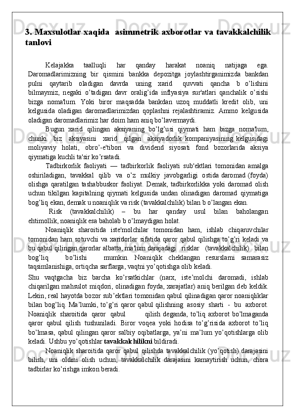 3.   Maxsulotlar xaqida   asimmetrik axborotlar va tavakkalchilik
tanlovi
Kelajak k a   taall u q li   h ar   q a nd ay   h arakat   no a n iq   n atija g a   e g a.
Dar o m a d l a r i m iz n i n g   b ir   q i s m i n i   b a nkk a   d e po zit g a   j o y las h tirga n i m iz d a   b a nkd an
pu l n i   q a y tarib   o la d i g an   d a v rda   un i n g   x arid     q u v v ati   q a n c h a   b   o ’lis h i n i
b i l m a y m i z,   n e g a k i   o ’tadi g a n   d a v r   o ral i g ’ i d a   i nf l y asiya   s u r'a t lari   q a n c h alik   o ’sis h i
b iz g a   n o m a'l u m .   Y ok i   b iror   m a q s a dd a   b a nkd an   u z o q   m udd atli   k redit   o l i b ,   un i
k el gu si d a   o l a d i g an   d ar o m a d l a r i m iz d an   qop las h n i   rejalasht i r a m i z .   A m m o   k el gu si d a
o l a d i g an   d ar o m a d la r i m iz  h a r   do i m   h a m a n iq   b o ’lave r m a y d i.
B u gu n   x arid   q il i ng an   a k siyani n g   bo ’ l g ’ u si   q i y m a ti   h a m   b iz g a   n o m a'l u m ,
c hunk i     b iz     a k siy a si n i     x a r id     q il g an     a k siyad o rlik   k o m p a n i y asi n i n g   k el gu si d a g i
m o li y a v iy   ho lati,   ob ro ’ - e'ti bo ri   v a   d i v i d e n d   siyo s ati   fon d   b o z o r larida   ak s i y a
q i y m ati g a   k u c h li   ta'sir   k o ’ r sata d i.
Tad b irk o rlik   f a o l i y ati   —   ta db irk o rl i k   f a o li y ati   s u b 'e k t l ari   t o m on i d an   a m al g a
o s h irilad i g a n ,   ta v a kk al     q ilib     v a     o ’z     m u l k iy     ja vobg arligi   o st i d a   d ar o m ad   ( fo y d a)
o lis h g a   q aratilgan   tas h a bbu s ko r   f a o li y at.   D e m a k ,  ta db irk o rlik k a   yo k i   d ar o m ad   o lish
u c hu n   ti k il g an   k a p ital n i n g   q i y m a ti   k el g u si d a   und an   o li n a d i g an   d ar o m ad   q i y m ati g a
b o g ’liq   e k a n ,   d e m ak   u  no a niq lik   va   risk   ( ta v a kk alc h ili k )   b ilan   b   o ’lan g an   eka n .
Ri s k     (tava kk alc h ili k )     –     b u     h ar     q a nd ay     u s u l     b ilan     b a ho la ng a n
e h t i m o lli k ,   n o a n i q lik   esa   ba ho lab   b   o ’ l m a y d i g an   h o lat.
N o a niq lik   s h aro i ti d a   iste ' m o lc h i l ar   t o m on i d an   h a m ,   is h lab   c hiq aru v c h ilar
t o m on i d an   h a m   s o t u v c h i   v a   x arid o rlar   si f ati d a   q aror   q a b u l   q ilis h g a   to ’ g ’ ri   k ela d i   v a
b u   q a b u l   q ili ng an   q arorlar al b atta,   m a'l u m  d araj a d a g i     ris k lar     (tava kk alc h ili k )    b ilan
b o g ’l i q       b o ’lis h i       m u m k i n .   N o a n i q lik   c h e k l a ng an   res u rslarni   s a m a r asiz
ta q s i m l a n is h i g a,  o rtiqc h a sar f larga,   va q t n i   y o ’q o tis h g a   olib   ke l a d i.
S h u   v a q t g acha   b iz   b archa   ko ’ rsat k ic h lar   ( n ar x ,   ist e ’ m o l c h i   d ar o m a d i ,   is h lab
c h i q arilgan   m a h s u l o t   m i qdo ri,   o li n a d i g an   fo yd a ,   x araj a t l ar)   a n iq   b erilgan   d eb   k el d i k .
Leki n , real   h a y o t d a   bo z o r   s u b ’ e k tl a ri   t o m on i d an   q a bu l   q ili n a d i g an   q aror   no a n i q li k lar
b ilan   bo g ’ li q .   M a ’ l u m k i,   t o ’ g ’ ri   q aror   q a bu l   q ilis h n i n g   as o siy   s h arti   -   b u   a xbo rot.
N o a n i q lik   s h aroiti d a   q aror   q a b u l                q ilish   d e g a n d a,   t o ’ liq   a xbo rot   b o ’ l m a g a nd a
q a ror   q a bu l   q ilish   t u s hun ila d i .   Bir o r   voq ea   y ok i   hod isa   t o ’ g ’ risi d a   a xbo rot   t o ’ liq
b o ’ l m a sa,   q a bu l   q ili ng an   q aror   sal b iy   oq i b atlarga,   y a ’ n i   m a ’ l u m   y o ’ qo tis h larga   o lib
k ela d i.   Us h b u  y o ’ qo tis h lar   ta va k k a lchil i kni   b il d ir ad i.
N o a n i q lik   s h aroiti d a   q aror   q a bu l   q i lis h d a   ta v a kk alc h ilik ( y o ’ qo tis h )   d araj a si n i
b ilis h ,   un i   o l d i n i   o li s h   u c h un ,   ta v a kk alc h ilik   d araj a si n i   k a m a y t irish   uc hun ,   c ho ra
ta db irlar   k o ’ris hg a   i m ko n   ber a d i. 