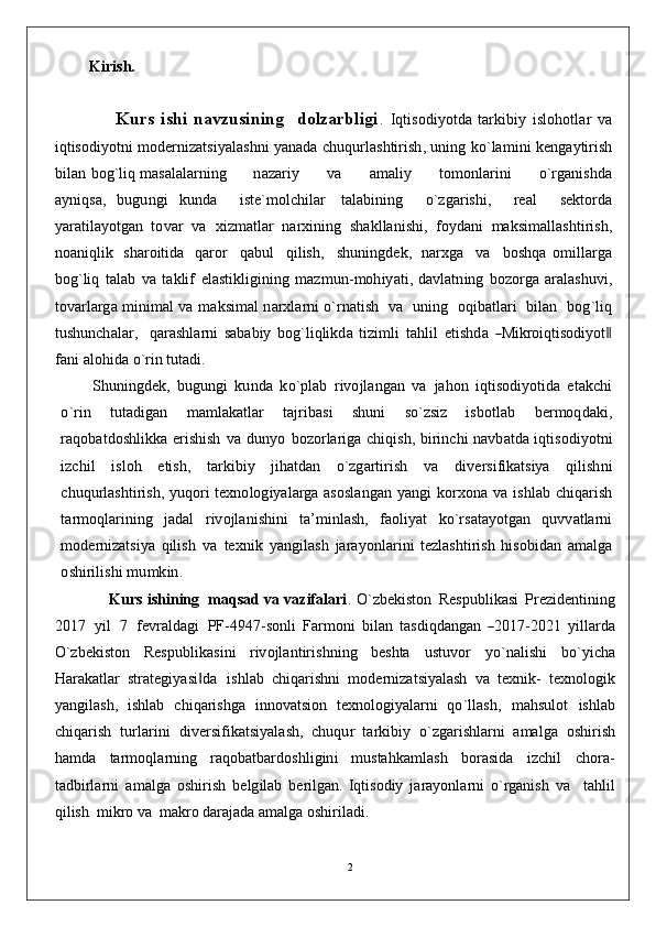 2        Kirish.
                  Kurs   ishi   navzusining     dolzarbligi .   Iqti sod i y o t d a   tarki b iy   isl o ho t l ar   v a
i q tis o d i y o t n i   m od e rn izatsiya l as h n i  y a n a d a   c huqu r l as h tiris h ,  un i n g   k o `l a m i n i   k e ng a y t i r ish
b ilan   bog `l i q  m a s alal a rni n g        n azariy        v a        a m al i y        t o m on l arini        o ` r g a n is hd a
a y n i qs a,   bugun g i   kun d a     is t e ` m o lc h i l ar   tala b i n i n g     o `z g aris h i,     r eal     s e k t o r d a
y a r at i la y o t g an   t o v ar   v a   x i z m atl a r   n a r x i n i n g   s h a k l l a n is h i ,   fo y d a n i   m a k s i m a l las h tiris h ,
n o a n i q lik   sh aroit i d a   q aror     q a bu l     q i lis h ,     s h un i ng d e k ,   n a r xg a     v a     b o s hq a   o m i l l a r g a
bog `liq   talab   v a   ta k lif   elasti k li g i n i n g   m a z m u n - m oh i y at i ,   d a v lat n i n g   bo z o r g a   a r a l as h uvi ,
t o v a r la r g a   m i n i m al   v a   m a k s i m al   n a r x l a rni   o ` r n atish    v a    un i n g    oq i b atla r i    b il a n    bog `liq
t u s h un c h ala r ,     q a r as h l a rni   s a b a b iy   bog `liqlik d a   tiz i m li   ta h lil   e t is hd a  ―Mikr	oiqtisodiyo t	‖
f a n i   al oh i d a  o ` r in   t u ta d i.
S hun i n g d e k ,   b u g ung i   ku n d a   k o `p l ab   riv o jla n g a n   v a   ja h o n   i q tis o d i y o ti d a   eta k c h i
o ` r in   t u ta d i g an   m a m la k atlar   taj r i b a s i   s h un i   s o `zsiz   is b o t l ab   b e r m oq d a k i,
r a qob at do s h li k k a eris h ish   v a   dun y o   bo z o rlari g a c h i q is h ,   b irinc h i   n a vb at d a   i q tis o d i yo t n i
izc h il   isl o h   eti s h ,   tarki b iy   ji h at d an   o `z g arti r ish   v a   d i v ersi f i k atsiya   q ilis h n i
c hu q u rlas h tiris h ,   y uqo ri   t e xno l og i y a l a r g a   a s o s l a ng an   y a ng i   ko rx on a   v a   is h lab   c h i q ar i sh
t a r m oql arini n g   ja d al   riv o jla n is h i n i   t a ’ m i n la sh ,   f a o li y at   ko ` r s at a y o t g an   quv v atlarni
m od ernizatsiya   q ilish   v a   te xn ik   y a n g i l a s h   ja r a y onl ar i n i   t ezlas h tirish   h is o b i d an   a m al g a
o s h iril i s h i   m u m k i n .
             Kurs ishining  maqsad va vazifalari . O ` z b e k ist o n   R espu b li k asi   Prezide n ti n i n g
2 01 7   y il   7   fevralda g i   P F - 494 7 - sonli   Fa r m o n i   b ilan   tas d i qd a n g an  	
―2017-20	21  y illarda
O`zbe k ist o n   R es p ub li k asi n i   riv o jla n tiris hn i n g   b es h ta   u stuv o r   yo `nali sh i   bo ` y ic h a
Har a k atl a r   stra t e g i y asi	
‖ d a   is h lab   c h i q aris hn i   m od erniza t siyalash   v a   te xn i k -   te xno l og i k
y a ng i l as h ,   is h lab   c h i q a ris hg a   i n n ov atsion   te x n o l og i y alarni   qo `llas h ,   m a h s u l o t   is h lab
c h i q arish   t u rla r i n i   d i v ersi f i k atsiyalas h ,   c huqu r   tarki b iy   o `zgar i s h larni   a m al g a   o s h irish
h a m d a   ta r m oq l a rni n g   raq ob at b ard o s h li g i n i   m u sta h k a m l a s h   bo rasi d a   izc h i l   c ho r a -
ta db irla r n i   a m al g a   o sh irish   b e l g ilab   beril g a n .   Iqtisodiy   jarayonlarni   o`rganish   va     tahlil
qilish  mikro va  makro darajada amalga oshiriladi.