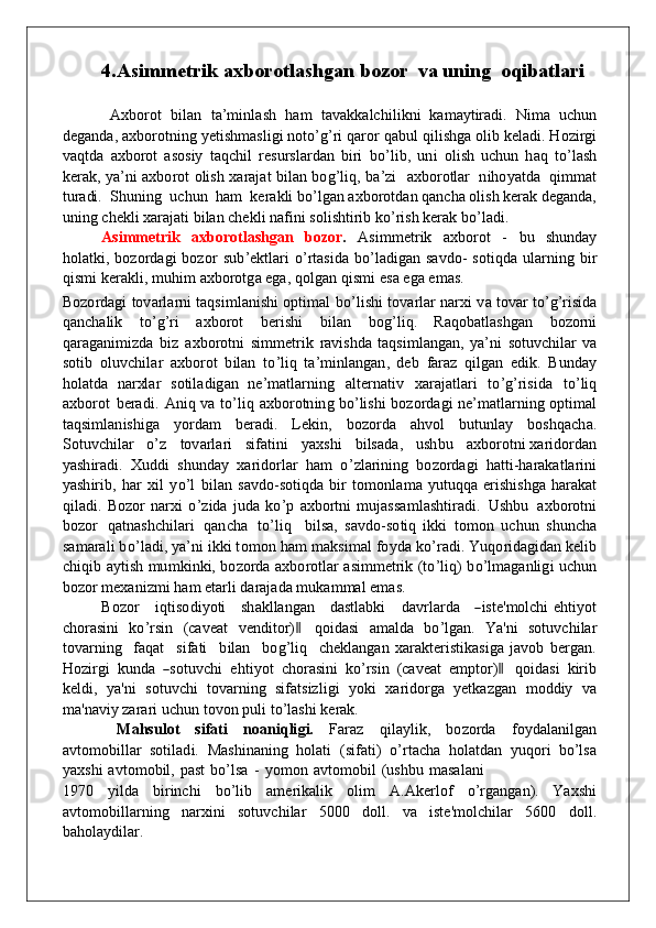 4.As i mm e tr i k   ax b o r o tla s h ga n b o z o r  va uning  oqibatlari
  A xbo rot   b ilan   t a ’ m i n l ash   h a m   ta v a kk alc h ili kn i   k a m a y tiradi.   N i m a   u c hu n
d e g a nd a,   a xbo rot n i n g   y etis h m a sli g i  no t o ’ g ’ ri   q aror   q a bu l   q ilishga  o lib   k ela d i.   H o zirgi
v a q t d a   a x bo rot   as o siy   ta q c h il   res u rslardan   b iri   bo ’ li b ,   un i   o li s h   u c hu n   h a q   t o ’ lash
k erak,   y a ’ n i   a xbo rot   o lish   x araj a t   b ilan   bo g ’ li q ,   b a ’ zi     a xbo rotlar   n i ho y at d a   q i m m a t
t u radi.    S hun i n g   u c hu n    h a m   k e r a k li  b o ’ l g an   a x b o rot d a n   q a n c h a   oli s h   kerak   d e g a nd a,
un i n g   che k li   x araj a ti   b ilan c h e k li   na f i n i   s o lishti r ib   k o ’ rish   kerak   b o ’ la d i.
As i mm e tr i k   ax b o r o tla s h ga n   b o z o r .   As i m m et rik   a xbo rot   -   bu   s h und ay
ho lat k i,   bo z o rda g i   b o z o r   s u b ’ e k tlari   o ’ r tasi d a   b o ’ la d i g an sa v d o - s o ti qd a   u larni n g   b i r
q i s m i   k erakli,   m uh i m   a xbo rot g a   e g a,   qo l g an   q i s m i   e s a e g a   e m a s .
B o z o rda g i   t ov arla r n i   ta q s i m la n is h i  op t i m al   b o ’ lis h i   t o v arlar   n arxi   v a t ov ar   t o ’ g ’ risi d a
q a n c h alik   t o ’g’ ri   a xbo rot   b eris h i   b ilan   bo g ’ l i q .   Ra q ob atlas hg an   b o z o rni
q araga n i m i z d a   b iz   a xbo rot n i   s i m m e trik   ravi shd a   ta q s i m la ng a n ,   y a ’ n i   s o t u v c h ilar   v a
s o tib   o l uv c h i l ar   a xbo rot   b ilan   t o ’ l i q   t a ’ m i n la ng a n ,   d eb   f araz   q il g an   e d i k .   B u nd ay
ho lat d a   n arxlar   s o tila d i g an   n e ’ m atl a rni n g   alternativ   x araj a tlari   t o ’ g ’ risi d a   t o ’ liq
a xbo rot   b eradi.   A n iq  v a   t o ’ liq   a xbo rot n i n g  b o ’ lis h i   bo z o rda g i   n e ’ m a tl a rni n g   op t i m a l
ta q s i m la n is h i g a   y o r d a m   b eradi.   Lek i n ,   bo z o rda   a hvo l   b u t un lay   bo s h q ach a .
S o t uv c h ilar    o ’ z     t ov arla r i     si f ati n i     y a x s h i     b ilsa d a,     u s h b u     a x b o ro t n i  x arid o rdan
y as h ir ad i.   X udd i   s h u nd ay   x arid o rlar   h a m   o ’ zlarini n g   bo z o rdagi   h att i - h arakatlarini
y as h irib,   h ar   x il   y o ’l   b ilan   savd o - s o t i qd a   b ir   t o m on l a m a   y u t uqq a   eris h is h g a   h arakat
q ila d i.   B o z o r   n arxi   o ’ zi d a   j ud a   k o ’ p   a xbo rtni   m u j as s a m l as h tiradi.   Us h b u   a x b o rotni
bo z o r   q at n a s h c h ilari   q a n c h a   t o ’ liq     b ilsa,   sa vd o - s o tiq   i kk i   t o m o n   u c hu n   s h un c h a
s a m ara l i   b o ’ la d i,   y a ’ n i   i kk i t o m o n   h a m   m a k s i m a l   fo y d a   k o ’ radi.   Yuqo rida g i d an  k elib
c h i q ib   a y tish   m u m k i nk i,   bo z o rda   a xbo rotlar   as i mm e trik   (t o ’ li q )   b o ’ l m a g a n li g i   u c hu n
bo z o r   m e x a n i z m i   h a m   et a rli   d a r aja d a   m uk a m m a l   e m a s.
B o z o r      i q tis o d i y o ti     s h a k lla ng an     d astla bk i      d a v rla r d a    ―iste	'm	olch i e h ti y o t
c ho rasi n i   ko ’ r sin   (ca v eat  	
venditor)‖  qo i d asi   a m al d a   bo ’lga n .   Ya' n i   s o t uv c h ilar
t ov a rni n g     f a q at     s i f ati     b ilan     b o g ’liq     c h e k la ng a n   x arakteristi k asi g a   j a vo b   b erga n .
H o zirgi   kund a  	
―sotuvch i   e h ti y o t   c ho rasi n i   k o ’ rsin   (caveat  	em	ptor)‖  qo i d asi   k irib
k el d i,   y a' n i   s o t uv c h i   t ov arn i n g   si f atsizli g i   y ok i   x arid o rga   y et k azg a n   m odd iy   v a
m a ' n a v iy zar a r i   u c hu n t ovo n   p u li   to ’ las h i   kerak.
  Ma hsul o t   sif a ti   n oa niqli g i.   Faraz   q ila y li k ,   bo z o rda   fo y d ala n il g an
a v t o m ob illar   s o til a d i.   Mas h i n a n i n g   ho lati   (si f at i )   o ’ r t a c h a   ho lat d an   y uqo r i   bo ’lsa
y a x s h i   a v t o m ob il,   p ast   bo ’lsa   -   y o m o n   a v t o m o b il   (u shb u   m as a l a n i
197 0   y il d a   b irinc h i   bo ’lib   a m e rikal i k   o l i m   A .Akerl o f   o ’rga ng a n ).   Ya x s h i
a v t o m ob illarni n g   nar x i n i   s o t uv c h ilar   500 0   d o ll.   v a   iste ' m o l c h ilar   560 0   d o ll.
b a ho la y d i lar.