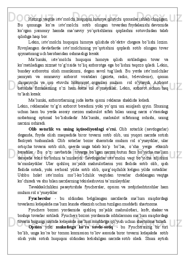 H o zirgi   v a q t d a   is t e ’ m o lc h i  huquq i n i  h i m o y a   q il uv c h i   q onun lar is h l a b c h i q il g a n .
Bu      q onu n g a      k o ’ ra      i s t e ’ m o lc h i      s o tib      o li ng an      t ov ardan  fo y d ala n is h i  d a v o m i d a
k o ’ rgan   ji s m on iy   h a m d a   m a ’ n a v iy   y o ’ qo tis h larini   qop lashni   s o t uv c h i d an   talab
q ilis h g a  h a q i   bo r.  
Leki n ,   ist e ’ m o lc h i   huquq i n i   h i m o y a   q ilis h d a   o b ’ e k tiv   c h e g ara   b o ’lis h i   l o z i m .
Ri v o jla ng an   d a v latlarda   ist e ’ m o lc h i n i n g   y o ’ qo tis h i n i   q o p lash   s o tib   o li ng an   t ov ar
q i y m ati n i n g   u ch  b aro b aridan   o s h m a sli g i   k erak.
M a ’ l u m k i,   ist e ’ m o lc h i   huquq i n i   h i m o y a   q ilish   s o tila d i g an   t ov ar   v a
k o ’ rsatila d i g an  x i z m at   t o ’ g ’ risi d a   to ’liq   a xbo rot g a   e g a   b o ’ lis h n i   ta q o zo  q ila d i.   Leki n ,
bun d ay   a xbo rot n i   o lish   m u m k i n m i ,   d e g an   sa vo l   t u g ’ ila d i.   B u   y erda   ist e ’ m o l c h ilar
j a m i y ati   v a   om m a v iy   a xbo rot   vo sitalari   (gazet a ,   r a d i o ,   tele v i d e n ie),   qon u n
c h i q aru v c h i   v a   i j ro   et uv c h i   hok i m i y at   o rga n lari   m uh i m     rol   o ’y n a y d i.   A xbo rot
b eris hd a   f i r m a l arni n g   o ’ zi   h a m   k a tta   rol   o ’y n a y d ilar.   Leki n ,   a xbo rot   u c hu n   haq
t o ’ lash   kerak.
M a ’ l u m k i,   a xbo rotlar n i n g   j ud a   k atta   q i s m i   rekl a m a   s h a k li d a   k ela d i.
Leki n , rekl a m al a r  t o ’ g ’ ri   a xbo rot   b e r a d i m i   y ok i   y o ’ q m i   un i   a n i q lash   q i y i n . S hun i n g
u c hu n   h a m   b u   y e rda   as o s i y   m ezon   m a h s u l o t   si f ati   b ilan   un i n g   n arxi   o ’ rtasi d a g i
n is b at n i n g   op ti m a l   b o ’ lis h i d a d ir.   M a ’ l u m k i,   m a h s u l o t   si f ati n i n g   o s h is h i,   un i n g
nar x i n i   o s h iradi.
O lib   s o tarl i k   v a   uning   iqtis o di yo tda g i   o ’ rni.   Olib   s o tarlik   (sa vdog arla r )
d e g a nd a,   fo y d a   o lish   m a q sa d i d a   b iror   t o v arni   s o tib   o li b ,   u n i   y uqo ri   n arx d a   s o tish
f a o li y ati   t u s h u n ila d i.   Olib   s o tar l ar   bo z o r   s h aroiti d a   m uh i m   rol   o ’y n a yd ilar,   u lar
o rtiqc h a   t ov arni   s o t i b   o li b ,   q aerda   ung a   tal a b   k o ’ p     b o ’ lsa,     o ’ s h a     y erga     et k azib
b eradilar.     Bu     o ’ z     n a vb ati d a    t o v arga   b o ’ l g an   n arx n i   b u t u n   f azo   b o ’y ic h a   m a ’ l u m
d a r aj a d a   te k is   b o ’ lis h i n i   ta ’ m i n l a y d i.   Sa v d og arlar   ist e ’ m o l n i   v a q t   b o ’y ic h a   silji sh i n i
t a ’ m i n l a y d il a r.   Ular   q is h l o q   x o ’ j alik   m a h s u l o tlarini   y o z   f asli d a   s o tib   o li b ,   q ish
f aslida   s o ta d i,   y ok i   ser ho sil   y il d a   s o tib   o li b ,   qu r g ’ oq c h ilik   k e l g an   y il d a   s o ta d ilar.
Us h b u     h o lat     ist e ’ m oln i     m o ’ l - ko ’ l c h ilik     v a q t i d a n     t o v arlar     c h e k la ng an   v a q t g a
k o ’ c h iradi   v a   s h u   bilan   nar x larni n g   teki s las h uv i n i   t a ’ m i n l a y d ila r .
Tava kk alc h ili kn i   p asayti r s h d a   f y u c h erslar,   op si o n   v a   x e d jirlas h tiris h lar   h a m
m uh i m   r o l   o ’ y n a y d il a r.
Fyucher s l a r   -   b u   o l d i nd an   b el g ila ng an   n arxlarda   m a ’ l u m   m i qdo rda g i
t ov arla r n i  k elajak d a   m a ’ l u m  kund a   et k azish   u c hu n   t u zil g an   m udd atli s h artn o m a .
F y u c h ers     bo z o ri     y o rd a m i d a     q is h l o q     x o ’ jalik     m a h s u l o tlari,    kof e, s h a k ar   v a
bo shqa   t ov arlar   s o tila d i.   F yu c h ers   bo z o ri   y o rd a m i d a   is h b ila r m o n  m a ’ l u m   m i qdo rda g i
t ov arni   b u gu ng i   n arx d a   k elajak d a   m a ’ l u m   m udd at g a  q o ’y ish   uc hu n   s h artn o m a   tuza d i.
O psi o n   y ok i   m uk o fot g a   k o ’ ra   s a v do - s o tiq   -   b u   F y u c h ers n i n g   b ir   t u ri
b o ’ li b ,   ung a   k o ’ ra   b ir   t o m o n   ko m is s i o n t o ’ l o v   a s o si d a   b iror   t ov arni   k elajak d a   s o tib
o l ish    y ok i  s o ti s h   h uquq i n i   o l d i nd an   k elis h il g an   n arxda s o tib    o la d i.    S hun i  a y tish 