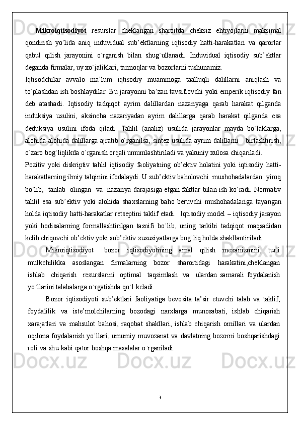 3    Mikroiqtisodiyot   resurslar   cheklangan   sharoitda   cheksiz   ehtiyojlarni   maksimal
qondirish   yo`lida   aniq   induvidual   sub’ektlarning   iqtisodiy   hatti-harakatlari   va   qarorlar
qabul   qilish   jarayonini   o`rganish   bilan   shug`ullanadi.   Induvidual   iqtisodiy   sub’ektlar
deganda firmalar, uy xo`jaliklari, tarmoqlar va bozorlarni tushunamiz.
Iqtisodchilar   avvalo   ma’lum   iqtisodiy   muammoga   taalluqli   dalillarni   aniqlash   va
to`plashdan ish boshlaydilar. Bu jarayonni ba’zan tavsiflovchi yoki emperik iqtisodiy fan
deb   atashadi.   Iqtisodiy   tadqiqot   ayrim   dalillardan   nazariyaga   qarab   harakat   qilganda
induksiya   usulini,   aksincha   nazariyadan   ayrim   dalillarga   qarab   harakat   qilganda   esa
deduksiya   usulini   ifoda   qiladi.   Tahlil   (analiz)   usulida   jarayonlar   mayda   bo`laklarga,
alohida-alohida dalillarga ajratib o`rganilsa, sintez usulida ayrim dalillarni     birlashtirish,
o`zaro bog`liqlikda o`rganish orqali umumlashtiriladi va yakuniy xulosa chiqariladi.
Pozitiv   yoki   diskriptiv   tahlil   iqtisodiy   faoliyatning   ob’ektiv   holatini   yoki   iqtisodiy   hatti-
harakatlarning ilmiy talqinini ifodalaydi. U sub’ektiv baholovchi  mushohadalardan  yiroq
bo`lib,   tanlab   olingan   va   nazariya darajasiga etgan faktlar bilan ish ko`radi. Normativ
tahlil   esa   sub’ektiv   yoki   alohida   shaxslarning   baho   beruvchi   mushohadalariga   tayangan
holda iqtisodiy hatti-harakatlar retseptini taklif etadi.   Iqtisodiy model – iqtisodiy jarayon
yoki   hodisalarning   formallashtirilgan   tasnifi   bo`lib,   uning   tarkibi   tadqiqot   maqsadidan
kelib chiquvchi ob’ektiv yoki sub’ektiv xususiyatlarga bog`liq holda shakllantiriladi.
Mikroiqtisodiyot       bo z o r     i q tis o d i y o ti n i n g     a m al     q ilish     m e x a n i z m i ni ,     t u rli
m u l k c h ili k k a      as o s l a ng an      f i r m a l ar n i n g      bo z o r      sh aroiti d a g i      h a r a k ati n i ,c h e k la ng an
is h lab     c h i q arish     r es u rs l a r i n i   op t i m al     ta q s i m lash   v a     u la r d a n   s a m a r ali   fo y d ala n ish
y o `llarini   tala b ala r g a  o ` r g at i s hd a  q o `l   k ela d i . 
B o z o r   i q tis o d i y o ti   s u b ’ e k tla r i   f a o li y a t i g a   b e vo si t a   t a ’ s i r   et uv c h i   talab   v a   ta k li f ,
fo y d alil i k   v a   is t e ’ m o lc h i l a rn i n g   b o z o d a g i   n a r x la r g a   m unos a b ati,   is h l ab   c h i q arish
x a r ajatl a r i   v a   m a h s u l o t   b a h o s i ,   r a qo b at   sh a k lla r i,   is h lab   c h i q arish   o m i l l a r i   v a   u la r d an
oq il o n a   fo y d ala n ish   y o `ll a r i,   u m u m i y   m uvoz a n at   v a   d a vl at n i n g   b o z o rni   b o s hq aris hd a g i
roli   v a   s h u   k a b i   q at o r  bo s hq a   m a s ala l ar   o ` r g a n ila d i.