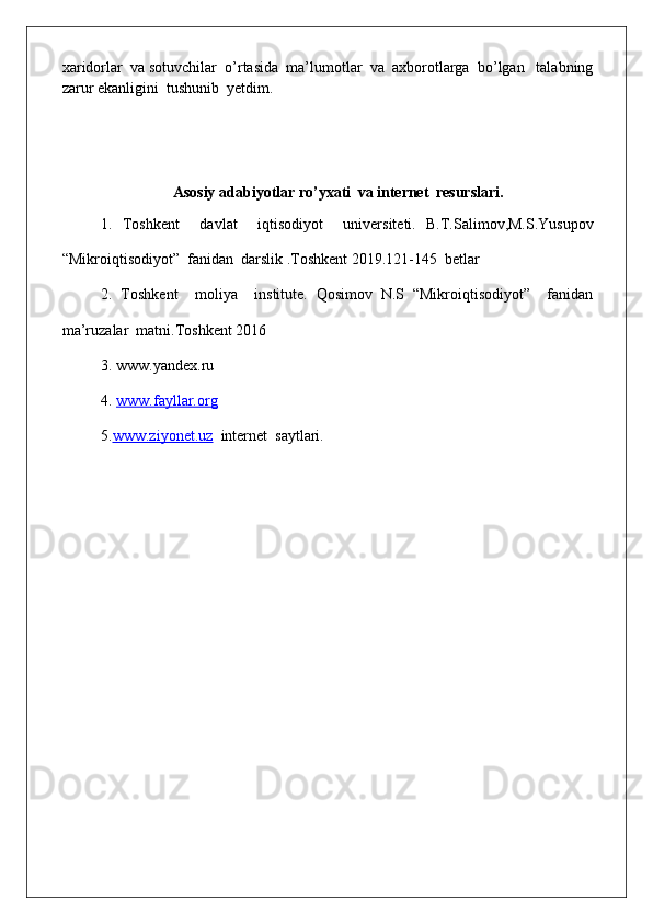 xaridorlar  va sotuvchilar  o’rtasida  ma’lumotlar  va  axborotlarga  bo’lgan   talabning
zarur ekanligini  tushunib  yetdim.
As o siy   ad a bi yo tl a r  ro’yxa	ti  va internet  resurslari.	
1.
  Toshkent     davlat     iqtisodiyot     universiteti.   B.T.Salimov,M.S.Yusupov
“Mikroiqtisodiyot”  fanidan  darslik .Toshkent 2019.121-145  betlar
2.
  Toshkent     moliya     institute.   Qosimov   N.S   “Mikroiqtisodiyot”     fanidan
ma’ruzalar  matni.Toshkent 2016
3.
  www.yandex.ru
4.
  www.fayllar.org
5. www.ziyonet.uz   internet  saytlari. 