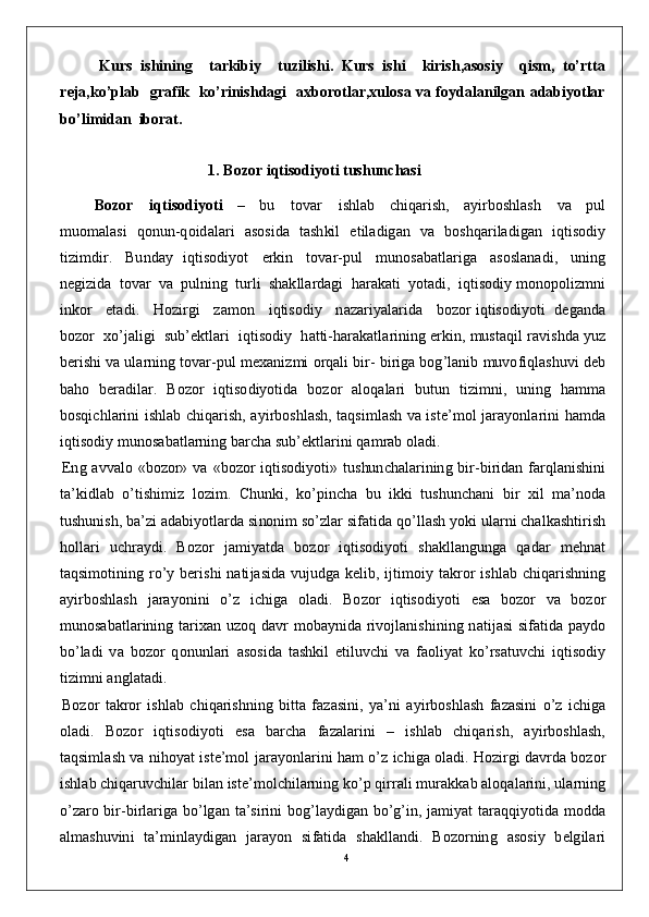 4Kurs   ishining     tarkibiy     tuzilishi.   Kurs   ishi     kirish,asosiy     qism,   to’rtta
reja,ko’plab   grafik   ko’rinishdagi   axborotlar,xulosa va foydalanilgan adabiyotlar
bo’limidan  iborat.
1 . B o z o r   i q t i s o d iy o t i   tushunc h a s i
            B o z o r      i q t i so di y o t i     –     b u      t o v a r      i sh l ab     c h i q a r i s h ,     a y i r b os hl a s h      v a     p u l
m u o m a l a s i   qo n u n- q o id a l a r i   a so s i d a   t a s h ki l   e t il a d ig a n   v a   b os h q ar i l a di g a n   i q t is o d i y
ti z i m dir .     B u n d ay   iq t i so di y o t     er ki n     t o v a r - p u l     m un o s a b a t l ar i g a     a so s l a n a d i ,     u n i n g
n e gi z i d a   t o v ar   v a   p ul n in g   t u r l i   sh a k l l a r d a g i   h ar a k a t i   y ot a d i ,   i q ti s o di y  m ono p o l i z m n i
i n ko r      e t a d i .      Ho z i r g i      z a m o n      i q ti s od i y     n azar i y a l a r id a      b o z o r  i q t is o d i y ot i     d e g a n d a
bo z o r   xo ’ j a l i g i    su b ’ e k t l a r i    iq t i s od i y    h a t ti - h ar a k a t l ar in i n g er k in ,   m ust a q i l   r a v i s h d a   y u z
b e r i s h i  v a  u l a r n in g   t o v a r - p u l   m e x a ni z m i   o r q a l i  bi r -  bi r i g a  b o g ’ l a n i b   m uvo f i q l a s h uv i   d eb
b a h o   b e ra di l a r .   B o z o r   i q t is o d i y ot i d a   b o z o r   a l o q a l a r i   b u tu n   t i z i m n i ,   un i n g   h a m m a
bo s qi c h l a r i n i   i s h l a b   c h i q ar i s h , a y i r b o s h l a s h,   t a qs i m l a s h   v a   i s t e ’ m o l   j ar a y onl a r i n i   h a m d a
iqt i s od i y   m unos a b a t l a r n in g   b a rc h a  s u b ’ e k tl a r i n i  q a m rab   ol a d i .
E n g   a v v a l o   «b o z o r»   v a   « b o z o r   iq t i s od i y o t i »   tu s hu n c h a l a r i n in g   bi r - b i r i d a n far q l a n i s hi n i
t a ’ k i d l a b   o ’ t i sh i m i z   lo z i m .   C h un k i ,   ko ’ p i n c h a   b u   i k k i   t u s hu n c h a n i   b i r   x i l   m a ’ nod a
t u sh u n i s h ,   b a ’ zi   a d a bi y o t l a r d a   si no ni m  so ’ z l ar   si f a t i d a   q o ’ ll a s h   y o k i  ul a r n i   c h a l k a s h t i r i s h
h o l l ari   u c h ra y d i .   B o z o r   j a m i y a td a   b o z o r   i q t i so di y o t i   sh a k l l a n g un g a   q a d ar   m e hn a t
t a qs i m oti nin g   r o ’ y   b er i s h i   n a ti j a s id a   v u jud g a   k e li b ,   i j ti m oi y   t a k r o r   i sh l ab   c h i q a r i sh n in g
a y i r b o s h l a s h   j ara y o n i n i   o ’ z   i c hi g a   o l a d i .   B o z o r   i q t is o d i y ot i   e s a   b o z o r   v a   b o z o r
m un o s a b a t l ar in i n g   t a r ix a n   u z o q   d a v r   m ob a y n id a r i v o j l a n i sh i n i n g   n a ti j a s i   s i f a t i d a   p a y d o
bo ’ l a d i   v a   b o z o r   q on u n l a r i   a s o s i d a   t a s hki l   e t il u v c h i   v a   f a o li y at   k o ’ r s a tu v c h i   i q t is o d i y
ti z i m n i   a n g l a t a d i .
B o z o r   t a k r o r   i s h l ab   c h i q a r i sh n in g   b i t t a   fa z a s in i ,   y a ’ n i   a y i r b os h l a s h   fa z a s i n i   o ’ z   i c hi g a
ol a d i .   B o z o r   i q ti s od i y ot i   e s a   b ar c h a   f az a l a r i n i   –   is h l a b   c h i q a r i s h ,   a y i r b o s h l a s h ,
t a q si m l a s h   v a   ni ho y at   i st e ’ m o l   j ar a y onl a r i n i   h a m  o ’ z   i c hi g a   o l a d i .  H o z i r g i  d a v r d a  b o z o r
is h l a b   c hi q a r uv c h i l ar  b i l a n  i s t e’ m ol c hil ar n i n g   k o ’ p  qi r ra l i  m u ra kk ab   a l oq a l a r i n i,  ul a r n in g
o ’ zaro   bi r- bi r l a r i g a   b o ’ lg a n   t a ’ s i r in i   b og ’ l a y d i g a n   bo ’ g ’ i n ,   j a m i y at   t ar a q q i y ot i d a   m o d d a
a l m a s hu v in i   t a’ m inl a y d i g a n   j ara y o n   si f a t i d a   sh a k l l a n d i .   B o z o r n in g   a so si y   b e lg il a ri