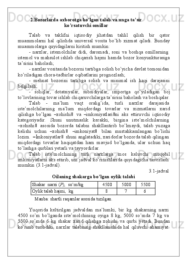 2.Bozorlarda axborotga bo’lgan t a l a b   va   un g a   t a ’ sir
k o ’ rs at u v chi   o m ill a r
Tаlаb      v а      tа k li f n i      i q tis о d iy     ji h аt d аn      tа h lil      q ilish      b ir      q аt о r
m u а m m о lаrni   h аl   q ilis h d а   un i v еrsаl   vо sitа   bo ’lib   х i z m аt   q ilа d i.   B u nd аy
m u а m m о lаrgа   q u y i d а g ilаrni   k iritish   m u m k i n :
-   n arxla r ,   ist e m o l c h ilar   d i d i,   d ar o m a d i ,   s o n i   v a   bo s h q a   o m ill a rni n g
ist e m o l   v a   m а h s u l о t is h lаb   c h i q аrish   h a j m i   h a m d a   bo z o r   kon y unk t u rasi g a
t а ’ s i rini   b a ho las h ;
-   n аrхlаr   vo sita s i d a   bo z o r n i   tаrtib g а   s о lish   b o ’ y ic h а   d а v lаt   t о m оn i d аn
ko ’ r ilа d i g аn   ch о r а - tа db irlаr   oq i b atla r i n i   pr ogno zlas h ;
-   m e hn at   bo z o rini   tart i bg a   s o lish   v а   m i n i m аl   ish   h а q i   d аrаj а si n i
b еl g ilаs h ;
-   s о li q lаr,   dо tаtsiyal а r,   s u b si d i y a l аr,   i m pо rtgа   qo’ y ilа d i g аn   bo j
t o ’lo v lari n i n g   tо v а r   is h lаb   chi q аru v c h ilаrgа   t а ’ s i ri n i   b a ho lash   v а   b о s h q аlа r .
Tаlаb      -      m а ’ l u m      v а q t      о rаlig ’ i d а,      t u rli      n аrх l аr      d аrа j аsi d а
i s t е ’ m о lc h ilаrni n g    m а ’ l u m    m i qdоrd а g i    t оv аrlаr    v а    х i z m аtl а rni    х аr i d
q ilis h g а   b o ’lgаn  ―хоh	is	h i	‖  v а  	―im	kоn	iyatlаr	i‖n i   а k s   ettiru v c h i   i q tis о d i y
k аtе gо ri y a d ir.     S h un i     u n u t m aslik     k erak k i,     b irgi n a     ist е ’ m о lc h ilаrni n g	
―xohis	h
i	‖  as o si d a   bo z o rda   tala bn i   s h a k lla n tirib   bo ’l m a y d i ,   talab   y u z a g a
k elis h i    u c h u n   	
―xoh	is	h	 ‖	 ― i	m	kon	iya t	 ‖	  b ilan    m u sta h k a m la ng an    bo ’lis h i
l o z i m .  	
―I	m	kon	iy a t	la	r‖     s h un i   а ng lаtа d i k i,   х аrid о rlаr   bо z о rdа   tаlаb   q ili ng аn
m i qdо rdа g i   t оv аr l аr   h а q i q аt d аn   h аm   m а v j u d   bo ’lgа nd а,   u lаr   u c hu n   h аq
t o ’lаs hg а   qu r b lаri   y еtа r li   vа   t а y y o rdi r lаr.
Tаlаb   ist e ’
m o l c h i n i n g   t u rli   n arx l arga   m o s   k el uv c h i   m uqob il
i m kon i y atlarni   a k s   ettirib,  un i   jа dv аl  ko ’ r i n is h lаridа   qu y i d a g ic h a   tаs v irlаsh
m u m k in   (3. 1 - j a dv al ) .
O il a ning   sh a k a r g a   b o ’ l ga n   оy lik   t а l а bi 3 . 1 - jа dv аl
Sh а k а r   n а rхi  ( P ),  s o ’ m / k g 45 00 50 00 55 00
Оy l i k   t а lаb  h a j m i,    k g 8 7 6
M а nb а :  sh а r t li   r а q а m lаr   а sоs i d а   t u z i l g а n .
Y uqo rida   k eltirilgan   ja dv al d an   m a ’ l u m k i,   b ir   k g    s h a k arni n g   n ar x i
450 0   s o ’ m   b o
’ l g a nd a   ist e ’ m o lc h i n i n g   o y i g a   8   kg ,   500 0   s o ’ m d a   7   k g   v a
550 0   s o’ m d a   6   k g   s h a k ar   x arid   q ilis h g a   xoh i s h i   v a   qu rbi   y eta d i.   B u nd an
k o
’ rinib   t u rib d i k i,   n
аrхlаr   tаlа bn i n g   s h а k llа n is h i d а   h аl   q il uv c h i   а h а m i y at