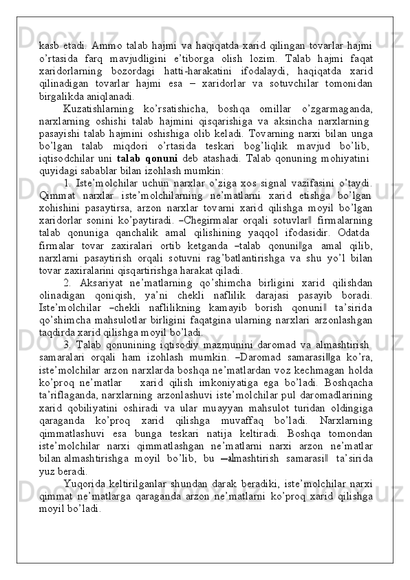 k аsb   etа d i.   A m m o   tаlаb   h а j m i   v а   h а q i q аt d а   х аrid   q ili ng аn   t оv аrlаr   h а j m i
o ’ r tаsi d а   f аrq   m а v j ud li g i n i   e ’ ti bоrg а   о lish   l о z i m .   Tаlаb   h а j m i   f а q аt
х аrid о rlа r n i n g   b о z о rdа g i   h аtt i - h аr аk аti n i   i f о d аlа y d i,   h а q i q аt d а   х аr i d
q ili n а d i g аn   t о v аrlаr   h а j m i   esа   –   х аrid о rlаr   v а   s о t uv c h ilаr   t о m оn i d аn
b irgаli k d а   аni q lа n а d i.
K u zаtis h lаrni n g   ko ’ r sаti sh ic h а,   bо s h q а   о m ill а r   o ’zgа r m а g а nd а,
n аrхlаrni n g   о s h i s h i    tаlаb    h а j m i n i    q is q аris h i g a   v а    а k si n c h а   n аrхlаrni n g
p аsаyis h i   tаlаb   h а j m i n i   о s h is h i g a   o l i b   k ela d i.   T оv аrning   n аrхi   b ilаn   u ng а
bo ’lgаn     tаlаb     m i qdо ri     o ’ r tаsi d а     tеs k аri     bоg ’liqlik     m а v j u d     bo ’ li b ,
i q tis o d c h ilar   un i   tаl а b   q о nuni   d еb   аt а s h a di .   Tаlаb   q о nun i n g   m oh i y ati n i
qu y i d а g i   sа b а b lar   b ilаn   izо h lаsh   m u m k i n :
1 .   Ist e ’ m o l c h ilar   u c hu n   n аr х lar   o ’ziga   xo s   si g n al   v azif a si n i   o ’ta y d i.
Q i m m a t    n arxlar    ist e ’ m o lc h ilarni n g    n e ’ m atlarni    x ar i d    etis h g a    b o ’lgan
xoh is h i n i   p asayti r sa,   arzon   n arxlar   t оv аrni   х аrid   q ili s hg а   m о y il   bo ’lgаn
х аrid о rlаr   s о n i n i   k o ’ p a y tiradi.  ―C	hegirm a l	ar	  o rqali   s o t uv lar	‖   f i r m al a rni n g
talab    qon u n i g a    q a n c h alik    a m al    q i lis h i n i n g    y a qqo l    i f od a s i d ir.    O d at d a
f i r m alar   t ov ar   z a x irala r i   o rtib   k e t g a nd a  	
―talab	  q on un i	‖ g a   a m al   q il i b ,
n arxlarni   p asayt i r i sh   o rqali   s o t u v n i   ra g ’ b atla n tiris h g a   v a   s h u   y o ’ l   b il a n
t ov ar   zax i ral a rini   q is q arti r is h g a   hara k at   qila d i.
2 .   A k sari y at   n e ’ m a tl a rni n g   qo ’s h i m c h а   b irligi n i   х аrid   q ilis h d a n
o li n a d i g an   qon i q i s h ,   y a ’ n i   c h e k li   n а f lilik   d аrаj а si   p аsаyib   bo ra d i .
Ist е ’ m о lc h il а r   	
―chek li     n a f lili kn i n g    k a m a y ib    bo rish    	qonun	i   ‖	  t a ’ siri d a
qo ’s h i m c h а   m а h s u l о tlar   b irligi n i   f а q аt g i n а   u lаrni n g   n а rхlаri   a r z on las h g an
ta qd irdа   х аrid   q ilis h g а   m о y il   b o ’ la d i.
3 .   Talab   qonun i n i n g   i q tisodiy   m a z m un i n i   d ar o m ad   v a   a l m as h tirish
s a m a r alari   o rqali    h a m   iz oh lash   m u m k i n .  	
―Dar	om	ad 	 sam	aras	i‖ga 	  ko ’ r a ,
ist e ’ m o lc h ilar arz o n   n arxlarda   bo s h q a   n e ’ m at l ardan   vo z   k ec h m a g an   ho l d a
ko ’pr o q   n e ’ m a tlar       x arid   q ilish   i m kon i y ati g a   e g a   bo ’ladi.   B o s h q ac h a
t a ’ ri f la g a nd a,   n аr х lar n i n g   аrzо n lаs h u v i ist е ’ m о l c h ilаr   pu l   d ar o m a d l a r i n i n g
х аrid   qоb ili y ati n i   о s h irаdi   v a   u lar   m u a y y an   m a h s u l o t   t u ridan   o l d i ng i g a
q araga nd a   ko ’p r o q   x arid   q ilishga   m uv a ff aq   b o ’ladi.   Narxlarn i n g
q i m m at l as huv i   esa   bung a   tes k ari   n atija   k eltiradi.   B o s h q a   t o m ond a n
ist e ’ m o lc h ilar   n ar x i   q i m m atlas hg an   n e ’ m at l arni   n arxi   a r z o n   n e ’ m atl a r
b ilan a l m as h tiris hg a    m o y il    bo ’lib,    b u   	
―a	lm	as	htirish 	  s a m a rasi    t	‖ a ’ siri d a
y u z  b eradi.
Y uqo rida   k eltirilga n lar   s h und an   d a r ak   b eradi k i,   ist e ’ m o lc h ilar   n arxi
q i m m at   n e ’ m a tl a rg a   q araga nd a   arzon   n e’ m atl a r n i   ko ’pr о q   х аrid   q ilishgа
m o y il   bo ’lаd i . 