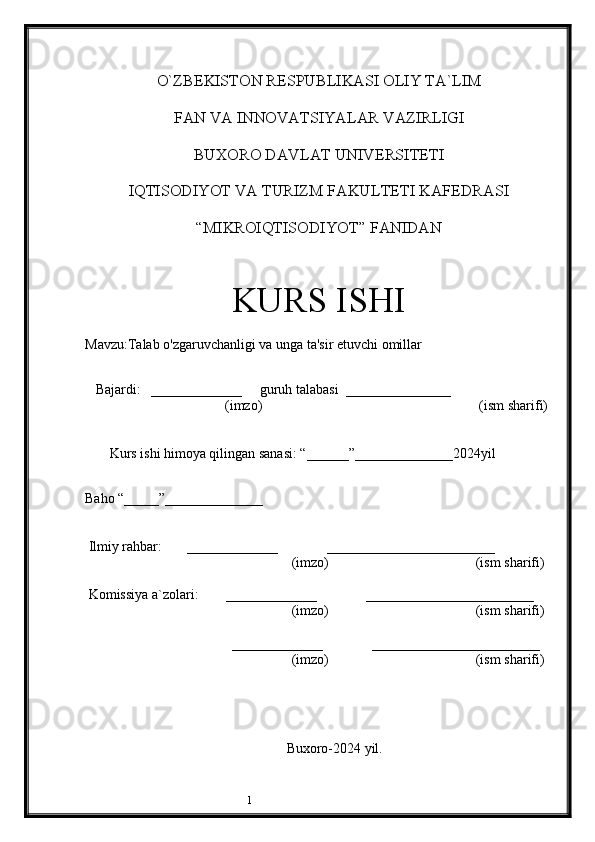 1O`ZBEKISTON RESPUBLIKASI OLIY TA`LIM
FAN VA INNOVATSIYALAR VAZIRLIGI
BUXORO DAVLAT UNIVERSITETI
IQTISODIYOT VA TURIZM FAKULTETI KAFEDRASI
“MIKROIQTISODIYOT” FANIDAN
KURS ISHI
Mavzu: Talab o'zgaruvchanligi va unga ta'sir etuvchi omillar
 
   Bajardi:   _____________     guruh talabasi  _______________
                                        (imzo)                                                              (ism sharifi) 
       Kurs ishi himoya qilingan sanasi: “______”______________2024yil     
    
Baho “_____”______________
 Ilmiy rahbar:       _____________              ________________________
                                                           (imzo)                                          (ism sharifi)
 Komissiya a`zolari:        _____________              ________________________
                                                           (imzo)                                          (ism sharifi)
                                          _____________              ________________________
                                                           (imzo)                                          (ism sharifi)
                                  
                              
         Buxoro-2024 yil.
