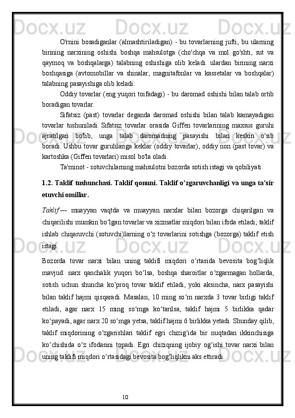 10O'rnini   bosadiganlar   (almashtiriladigan)   -   bu  tovarlarning  jufti,   bu  ularning
birining   narxining   oshishi   boshqa   mahsulotga   (cho'chqa   va   mol   go'shti,   sut   va
qaymoq   va   boshqalarga)   talabning   oshishiga   olib   keladi.   ulardan   birining   narxi
boshqasiga   (avtomobillar   va   shinalar,   magnitafonlar   va   kassetalar   va   boshqalar)
talabning pasayishiga olib keladi.
Oddiy tovarlar (eng yuqori toifadagi) - bu daromad oshishi bilan talab ortib
boradigan tovarlar.
Sifatsiz   (past)   tovarlar   deganda   daromad   oshishi   bilan   talab   kamayadigan
tovarlar   tushuniladi.   Sifatsiz   tovarlar   orasida   Giffen   tovarlarining   maxsus   guruhi
ajratilgan   bo'lib,   unga   talab   daromadning   pasayishi   bilan   keskin   o'sib
boradi.   Ushbu tovar guruhlariga keklar (oddiy tovarlar), oddiy non (past tovar) va
kartoshka (Giffen tovarlari) misol bo'la oladi.
Ta'minot - sotuvchilarning mahsulotni bozorda sotish istagi va qobiliyati.
1. 2. Taklif tushunchasi. Taklif qonuni. Taklif o’zgaruvchanligi va unga ta’sir
etuvchi omillar.
Taklif   —   muayyan   vaqtda   va   muayyan   narxlar   bilan   bozorga   chiqarilgan   va
chiqarilishi mumkin bo lgan tovarlar va xizmatlar miqdori bilan ifoda etiladi; taklifʻ
ishlab chiqaruvchi  (sotuvchi)larning o z tovarlarini  sotishga  (bozorga)  taklif  etish	
ʻ
istagi.
Bozorda   tovar   narxi   bilan   uning   taklifi   miqdori   o rtasida   bevosita   bog liqlik	
ʻ ʻ
mavjud:   narx   qanchalik   yuqori   bo lsa,   boshqa   sharoitlar   o zgarmagan   hollarda,	
ʻ ʻ
sotish   uchun   shuncha   ko proq   tovar   taklif   etiladi,   yoki   aksincha,   narx   pasayishi	
ʻ
bilan   taklif   hajmi   qisqaradi.   Masalan,   10   ming   so m   narxda   3   tovar   birligi   taklif	
ʻ
etiladi,   agar   narx   15   ming   so mga   ko tarilsa,   taklif   hajmi   5   birlikka   qadar	
ʻ ʻ
ko payadi, agar narx 20 so mga yetsa, taklif hajmi 6 birlikka yetadi. Shunday qilib,	
ʻ ʻ
taklif   miqdorining   o zgarishlari   taklif   egri   chizig ida   bir   nuqtadan   ikkinchisiga	
ʻ ʻ
ko chishida   o z   ifodasini   topadi.   Egri   chiziqning   ijobiy   og ishi   tovar   narxi   bilan	
ʻ ʻ ʻ
uning taklifi miqdori o rtasidagi bevosita bog liqlikni aks ettiradi.	
ʻ ʻ