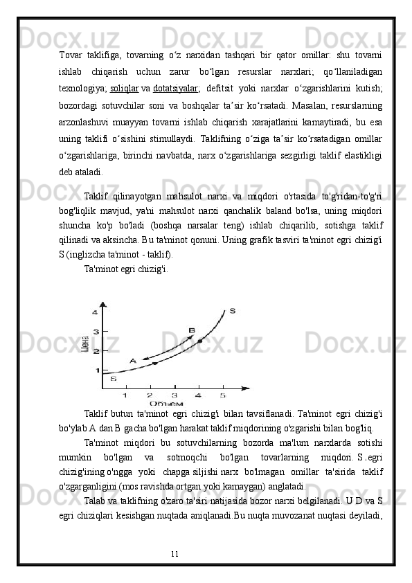 11Tovar   taklifiga,   tovarning   o z   narxidan   tashqari   bir   qator   omillar:   shu   tovarniʻ
ishlab   chiqarish   uchun   zarur   bo lgan   resurslar   narxlari;   qo llaniladigan	
ʻ ʻ
texnologiya;   soliqlar   va   dotatsiyalar ;   defitsit   yoki   narxlar   o zgarishlarini   kutish;	
ʻ
bozordagi   sotuvchilar   soni   va   boshqalar   ta sir   ko rsatadi.   Masalan,   resurslarning	
ʼ ʻ
arzonlashuvi   muayyan   tovarni   ishlab   chiqarish   xarajatlarini   kamaytiradi,   bu   esa
uning   taklifi   o sishini   stimullaydi.   Taklifning   o ziga   ta sir   ko rsatadigan   omillar	
ʻ ʻ ʼ ʻ
o zgarishlariga,   birinchi   navbatda,   narx   o zgarishlariga   sezgirligi   taklif   elastikligi	
ʻ ʻ
deb ataladi.
Taklif   qilinayotgan   mahsulot   narxi   va   miqdori   o'rtasida   to'g'ridan-to'g'ri
bog'liqlik   mavjud,   ya'ni   mahsulot   narxi   qanchalik   baland   bo'lsa,   uning   miqdori
shuncha   ko'p   bo'ladi   (boshqa   narsalar   teng)   ishlab   chiqarilib,   sotishga   taklif
qilinadi va aksincha.   Bu ta'minot qonuni.   Uning grafik tasviri ta'minot egri chizig'i
S (inglizcha ta'minot - taklif).
Ta'minot egri chizig'i.
 
Taklif   butun   ta'minot   egri   chizig'i   bilan   tavsiflanadi.   Ta'minot   egri   chizig'i
bo'ylab A dan B gacha bo'lgan harakat taklif miqdorining o'zgarishi bilan bog'liq.
Ta'minot   miqdori   bu   sotuvchilarning   bozorda   ma'lum   narxlarda   sotishi
mumkin   bo'lgan   va   sotmoqchi   bo'lgan   tovarlarning   miqdori.   S  
1   egri
chizig'ining   o'ngga   yoki   chapga   siljishi   narx   bo'lmagan   omillar   ta'sirida   taklif
o'zgarganligini (mos ravishda ortgan yoki kamaygan) anglatadi.  
Talab va taklifning o'zaro ta'siri natijasida bozor narxi belgilanadi.   U D va S
egri chiziqlari kesishgan nuqtada aniqlanadi.Bu nuqta muvozanat nuqtasi deyiladi,