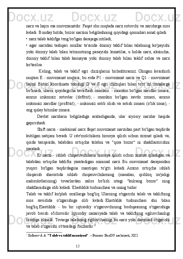 12narx va hajm esa muvozanatdir.   Faqat shu nuqtada narx sotuvchi va xaridorga mos
keladi.   Bunday holda, bozor narxini belgilashning quyidagi qonunlari amal qiladi:
• narx talab taklifga teng bo'lgan darajaga intiladi;
•   agar   narxdan   tashqari   omillar   ta'sirida   doimiy   taklif   bilan   talabning   ko'payishi
yoki   doimiy   talab   bilan   ta'minotning   pasayishi   kuzatilsa,   u   holda   narx,   aksincha,
doimiy   taklif   bilan   talab   kamaysa   yoki   doimiy   talab   bilan   taklif   oshsa   va   narx
ko'tarilsa.
            Keling,   talab   va   taklif   egri   chiziqlarini   birlashtiramiz.   Olingan   kesishish
nuqtasi E - muvozanat nuqtasi, bu erda P1 - muvozanat narxi va Q1 - muvozanat
hajmi.   Butun   koordinata   tekisligi   D   va   S   egri   chiziqlari   bilan   to'rt   xil   zonalarga
bo'linadi, ularni quyidagicha tavsiflash mumkin:   - mumkin bo'lgan xaridlar zonasi,
ammo   imkonsiz   sotuvlar   (defitsit);   -   mumkin   bo'lgan   savdo   zonasi,   ammo
imkonsiz xaridlar (profitsit);   - imkonsiz sotib olish va sotish zonasi  (o'lik zona);   -
eng qulay bitimlar zonasi.
Davlat   narxlarni   belgilashga   aralashganda,   ular   siyosiy   narxlar   haqida
gapirishadi.
Shift narxi - maksimal narx faqat muvozanat narxidan past bo'lgan taqdirda
kutilgan   natijani   beradi.   U   iste'molchilarni   himoya   qilish   uchun   xizmat   qiladi   va,
qoida   tariqasida,   talabdan   ortiqcha   talabni   va   "qora   bozor"   ni   shakllantirishni
yaratadi.
Er  narxi   -  ishlab  chiqaruvchilarni   himoya  qilish  uchun  xizmat  qiladigan  va
talabdan   ortiqcha   taklifni   yaratadigan   minimal   narx.   Bu   muvozanat   darajasidan
yuqori   bo'lgan   taqdirdagina   mantiqan   to'g'ri   keladi.   Ammo   ortiqcha   ishlab
chiqarish   sharoitida   ishlab   chiqaruvchilarning   (masalan,   qishloq   xo'jaligi
mahsulotlarining)   tovarlardan   xalos   bo'lish   istagi   "kulrang   bozor"   ning
shakllanishiga olib keladi.   Elastiklik tushunchasi va uning turlar
Talab   va   taklif   ko'plab   omillarga   bog'liq.   Ularning   o'zgarishi   talab   va   taklifning
mos   ravishda   o'zgarishiga   olib   keladi.   Elastiklik   tushunchasi   shu   bilan
bog'liq.Elastiklik   -   bu   bir   iqtisodiy   o'zgaruvchining   boshqasining   o'zgarishiga
javob   berish   o'lchovidir.   Iqtisodiy   nazariyada   talab   va   taklifning   egiluvchanligi
hisobga olinadi.   Tovarga talabning egiluvchanligi bu narx yoki daromad o'zgarishi
va talab o'zgarishi o'rtasidagi foizlardir. 3
3
  Xolboev A.A.  "Talab va taklif nazariyasi" . – Buxoro: BuxDU nashriyoti, 2022.