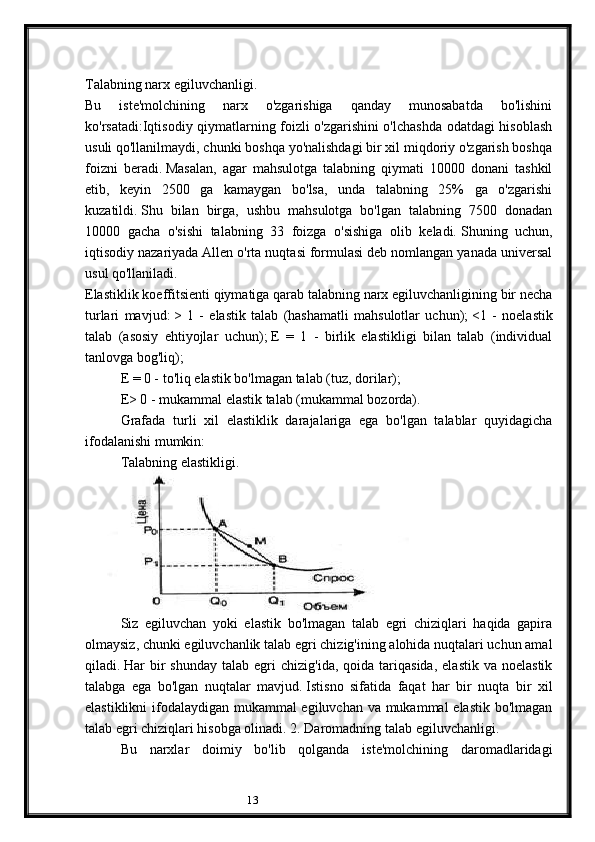 13Talabning narx egiluvchanligi.
Bu   iste'molchining   narx   o'zgarishiga   qanday   munosabatda   bo'lishini
ko'rsatadi:Iqtisodiy qiymatlarning foizli o'zgarishini o'lchashda odatdagi hisoblash
usuli qo'llanilmaydi, chunki boshqa yo'nalishdagi bir xil miqdoriy o'zgarish boshqa
foizni   beradi.   Masalan,   agar   mahsulotga   talabning   qiymati   10000   donani   tashkil
etib,   keyin   2500   ga   kamaygan   bo'lsa,   unda   talabning   25%   ga   o'zgarishi
kuzatildi.   Shu   bilan   birga,   ushbu   mahsulotga   bo'lgan   talabning   7500   donadan
10000   gacha   o'sishi   talabning   33   foizga   o'sishiga   olib   keladi.   Shuning   uchun,
iqtisodiy nazariyada Allen o'rta nuqtasi formulasi deb nomlangan yanada universal
usul qo'llaniladi.  
Elastiklik koeffitsienti qiymatiga qarab talabning narx egiluvchanligining bir necha
turlari   mavjud:   >   1   -   elastik   talab   (hashamatli   mahsulotlar   uchun);   <1   -   noelastik
talab   (asosiy   ehtiyojlar   uchun);   E   =   1   -   birlik   elastikligi   bilan   talab   (individual
tanlovga bog'liq);
E = 0 - to'liq elastik bo'lmagan talab (tuz, dorilar);
E> 0 - mukammal elastik talab (mukammal bozorda).
Grafada   turli   xil   elastiklik   darajalariga   ega   bo'lgan   talablar   quyidagicha
ifodalanishi mumkin:
Talabning elastikligi.  
Siz   egiluvchan   yoki   elastik   bo'lmagan   talab   egri   chiziqlari   haqida   gapira
olmaysiz, chunki egiluvchanlik talab egri chizig'ining alohida nuqtalari uchun amal
qiladi.   Har   bir  shunday   talab  egri   chizig'ida,  qoida  tariqasida,   elastik  va  noelastik
talabga   ega   bo'lgan   nuqtalar   mavjud.   Istisno   sifatida   faqat   har   bir   nuqta   bir   xil
elastiklikni  ifodalaydigan mukammal egiluvchan va mukammal  elastik  bo'lmagan
talab egri chiziqlari hisobga olinadi.   2. Daromadning talab egiluvchanligi.
Bu   narxlar   doimiy   bo'lib   qolganda   iste'molchining   daromadlaridagi 