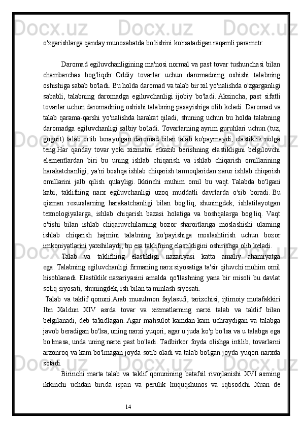 14o'zgarishlarga qanday munosabatda bo'lishini ko'rsatadigan raqamli parametr:
Daromad egiluvchanligining ma'nosi normal va past tovar tushunchasi bilan
chambarchas   bog'liqdir.   Oddiy   tovarlar   uchun   daromadning   oshishi   talabning
oshishiga sabab bo'ladi.   Bu holda daromad va talab bir xil yo'nalishda o'zgarganligi
sababli,   talabning   daromadga   egiluvchanligi   ijobiy   bo'ladi.   Aksincha,   past   sifatli
tovarlar uchun daromadning oshishi talabning pasayishiga olib keladi.   Daromad va
talab qarama-qarshi   yo'nalishda  harakat   qiladi,  shuning  uchun  bu holda  talabning
daromadga egiluvchanligi salbiy bo'ladi.   Tovarlarning ayrim guruhlari uchun (tuz,
gugurt)   talab   ortib   borayotgan   daromad   bilan   talab   ko'paymaydi,   elastiklik   nolga
teng.Har   qanday   tovar   yoki   xizmatni   etkazib   berishning   elastikligini   belgilovchi
elementlardan   biri   bu   uning   ishlab   chiqarish   va   ishlab   chiqarish   omillarining
harakatchanligi, ya'ni boshqa ishlab chiqarish tarmoqlaridan zarur ishlab chiqarish
omillarini   jalb   qilish   qulayligi.   Ikkinchi   muhim   omil   bu   vaqt.   Talabda   bo'lgani
kabi,   taklifning   narx   egiluvchanligi   uzoq   muddatli   davrlarda   o'sib   boradi.   Bu
qisman   resurslarning   harakatchanligi   bilan   bog'liq,   shuningdek,   ishlatilayotgan
texnologiyalarga,   ishlab   chiqarish   bazasi   holatiga   va   boshqalarga   bog'liq.   Vaqt
o'tishi   bilan   ishlab   chiqaruvchilarning   bozor   sharoitlariga   moslashishi   ularning
ishlab   chiqarish   hajmini   talabning   ko'payishiga   moslashtirish   uchun   bozor
imkoniyatlarini yaxshilaydi, bu esa taklifning elastikligini oshirishga olib keladi.
Talab   va   taklifning   elastikligi   nazariyasi   katta   amaliy   ahamiyatga
ega.   Talabning egiluvchanligi firmaning narx siyosatiga ta'sir qiluvchi muhim omil
hisoblanadi.   Elastiklik   nazariyasini   amalda   qo'llashning   yana   bir   misoli   bu   davlat
soliq siyosati, shuningdek, ish bilan ta'minlash siyosati.
  Talab   va   taklif   qonuni . Arab   musulmon   faylasufi,   tarixchisi,   ijtimoiy   mutafakkiri
Ibn   Xaldun   XIV   asrda   tovar   va   xizmatlarning   narxi   talab   va   taklif   bilan
belgilanadi,   deb   ta'kidlagan.   Agar   mahsulot   kamdan-kam   uchraydigan   va   talabga
javob beradigan bo'lsa, uning narxi yuqori, agar u juda ko'p bo'lsa va u talabga ega
bo'lmasa, unda uning narxi past bo'ladi.   Tadbirkor foyda olishga intilib, tovarlarni
arzonroq va kam bo'lmagan joyda sotib oladi va talab bo'lgan joyda yuqori narxda
sotadi.
Birinchi   marta   talab   va   taklif   qonunining   batafsil   rivojlanishi   XVI   asrning
ikkinchi   uchdan   birida   ispan   va   perulik   huquqshunos   va   iqtisodchi   Xuan   de