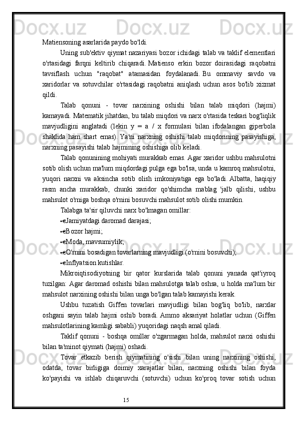 15Matiensoning asarlarida paydo bo'ldi.
Uning sub'ektiv qiymat nazariyasi  bozor ichidagi talab va taklif elementlari
o'rtasidagi   farqni   keltirib   chiqaradi.   Matienso   erkin   bozor   doirasidagi   raqobatni
tavsiflash   uchun   "raqobat"   atamasidan   foydalanadi.   Bu   ommaviy   savdo   va
xaridorlar   va   sotuvchilar   o'rtasidagi   raqobatni   aniqlash   uchun   asos   bo'lib   xizmat
qildi.
Talab   qonuni   -   tovar   narxining   oshishi   bilan   talab   miqdori   (hajmi)
kamayadi.   Matematik jihatdan, bu talab miqdori va narx o'rtasida teskari bog'liqlik
mavjudligini   anglatadi   (lekin   y   =   a   /   x   formulasi   bilan   ifodalangan   giperbola
shaklida   ham   shart   emas).   Ya'ni   narxning   oshishi   talab   miqdorining   pasayishiga,
narxning pasayishi talab hajmining oshishiga olib keladi.
Talab qonunining mohiyati murakkab emas.   Agar xaridor ushbu mahsulotni
sotib olish uchun ma'lum miqdordagi pulga ega bo'lsa, unda u kamroq mahsulotni,
yuqori   narxni   va   aksincha   sotib   olish   imkoniyatiga   ega   bo'ladi.   Albatta,   haqiqiy
rasm   ancha   murakkab,   chunki   xaridor   qo'shimcha   mablag   'jalb   qilishi,   ushbu
mahsulot o'rniga boshqa o'rnini bosuvchi mahsulot sotib olishi mumkin.
Talabga ta'sir qiluvchi narx bo'lmagan omillar:
·   Jamiyatdagi daromad darajasi;                          
·   Bozor hajmi;                          
·   Moda, mavsumiylik;                          
·   O'rnini bosadigan tovarlarning mavjudligi (o'rnini bosuvchi);                          
·   Inflyatsion kutishlar.                          
Mikroiqtisodiyotning   bir   qator   kurslarida   talab   qonuni   yanada   qat'iyroq
tuzilgan: Agar daromad oshishi  bilan mahsulotga talab oshsa, u holda ma'lum bir
mahsulot narxining oshishi bilan unga bo'lgan talab kamayishi kerak.
Ushbu   tuzatish   Giffen   tovarlari   mavjudligi   bilan   bog'liq   bo'lib,   narxlar
oshgani   sayin   talab   hajmi   oshib   boradi.   Ammo   aksariyat   holatlar   uchun   (Giffen
mahsulotlarining kamligi sababli) yuqoridagi naqsh amal qiladi.
Taklif   qonuni   -   boshqa   omillar   o'zgarmagan   holda,   mahsulot   narxi   oshishi
bilan ta'minot qiymati (hajmi) oshadi.
Tovar   etkazib   berish   qiymatining   o'sishi   bilan   uning   narxining   oshishi,
odatda,   tovar   birligiga   doimiy   xarajatlar   bilan,   narxning   oshishi   bilan   foyda
ko'payishi   va   ishlab   chiqaruvchi   (sotuvchi)   uchun   ko'proq   tovar   sotish   uchun
