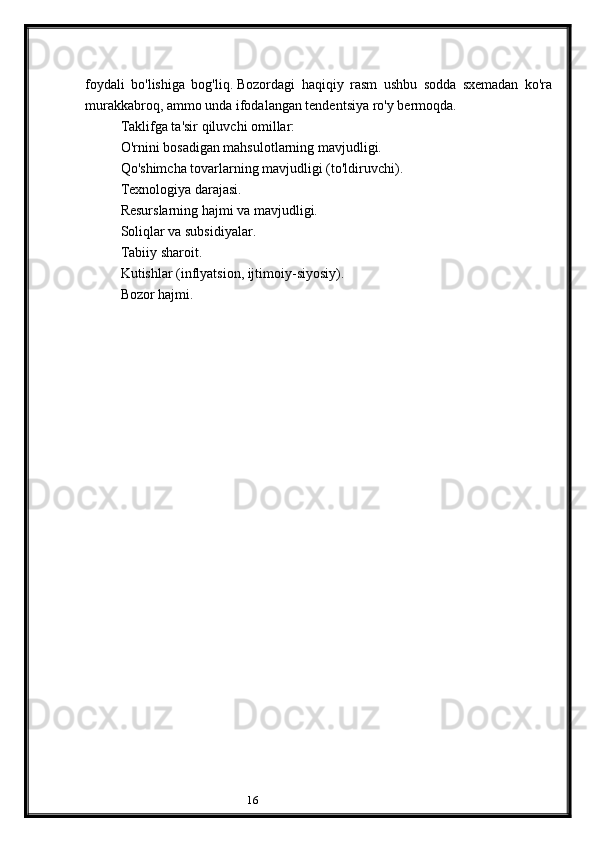 16foydali   bo'lishiga   bog'liq.   Bozordagi   haqiqiy   rasm   ushbu   sodda   sxemadan   ko'ra
murakkabroq, ammo unda ifodalangan tendentsiya ro'y bermoqda.
Taklifga ta'sir qiluvchi omillar:
O'rnini bosadigan mahsulotlarning mavjudligi.
Qo'shimcha tovarlarning mavjudligi (to'ldiruvchi).
Texnologiya darajasi.
Resurslarning hajmi va mavjudligi.
Soliqlar va subsidiyalar.
Tabiiy sharoit.
Kutishlar (inflyatsion, ijtimoiy-siyosiy).
Bozor hajmi.