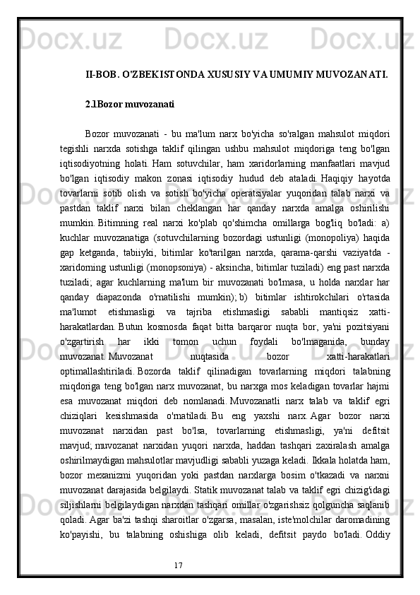 17II-BOB. O'ZBEKISTONDA XUSUSIY VA UMUMIY MUVOZANATI.
2.1 Bozor muvozanati
 
Bozor   muvozanati   -   bu   ma'lum   narx   bo'yicha   so'ralgan   mahsulot   miqdori
tegishli   narxda   sotishga   taklif   qilingan   ushbu   mahsulot   miqdoriga   teng   bo'lgan
iqtisodiyotning   holati.   Ham   sotuvchilar,   ham   xaridorlarning   manfaatlari   mavjud
bo'lgan   iqtisodiy   makon   zonasi   iqtisodiy   hudud   deb   ataladi.   Haqiqiy   hayotda
tovarlarni   sotib   olish   va   sotish   bo'yicha   operatsiyalar   yuqoridan   talab   narxi   va
pastdan   taklif   narxi   bilan   cheklangan   har   qanday   narxda   amalga   oshirilishi
mumkin.   Bitimning   real   narxi   ko'plab   qo'shimcha   omillarga   bog'liq   bo'ladi:   a)
kuchlar   muvozanatiga   (sotuvchilarning   bozordagi   ustunligi   (monopoliya)   haqida
gap   ketganda,   tabiiyki,   bitimlar   ko'tarilgan   narxda,   qarama-qarshi   vaziyatda   -
xaridorning ustunligi (monopsoniya) - aksincha, bitimlar tuziladi) eng past narxda
tuziladi;   agar   kuchlarning   ma'lum   bir   muvozanati   bo'lmasa,   u   holda   narxlar   har
qanday   diapazonda   o'rnatilishi   mumkin);   b)   bitimlar   ishtirokchilari   o'rtasida
ma'lumot   etishmasligi   va   tajriba   etishmasligi   sababli   mantiqsiz   xatti-
harakatlardan.   Butun   kosmosda   faqat   bitta   barqaror   nuqta   bor,   ya'ni   pozitsiyani
o'zgartirish   har   ikki   tomon   uchun   foydali   bo'lmaganida,   bunday
muvozanat.   Muvozanat   nuqtasida   bozor   xatti-harakatlari
optimallashtiriladi.   Bozorda   taklif   qilinadigan   tovarlarning   miqdori   talabning
miqdoriga  teng  bo'lgan   narx  muvozanat,   bu  narxga  mos  keladigan  tovarlar   hajmi
esa   muvozanat   miqdori   deb   nomlanadi.   Muvozanatli   narx   talab   va   taklif   egri
chiziqlari   kesishmasida   o'rnatiladi.   Bu   eng   yaxshi   narx.   Agar   bozor   narxi
muvozanat   narxidan   past   bo'lsa,   tovarlarning   etishmasligi,   ya'ni   defitsit
mavjud;   muvozanat   narxidan   yuqori   narxda,   haddan   tashqari   zaxiralash   amalga
oshirilmaydigan mahsulotlar mavjudligi sababli yuzaga keladi.   Ikkala holatda ham,
bozor   mexanizmi   yuqoridan   yoki   pastdan   narxlarga   bosim   o'tkazadi   va   narxni
muvozanat darajasida belgilaydi.   Statik muvozanat talab va taklif egri chizig'idagi
siljishlarni belgilaydigan narxdan tashqari omillar o'zgarishsiz qolguncha saqlanib
qoladi.   Agar ba'zi  tashqi  sharoitlar o'zgarsa,  masalan, iste'molchilar  daromadining
ko'payishi,   bu   talabning   oshishiga   olib   keladi,   defitsit   paydo   bo'ladi.   Oddiy