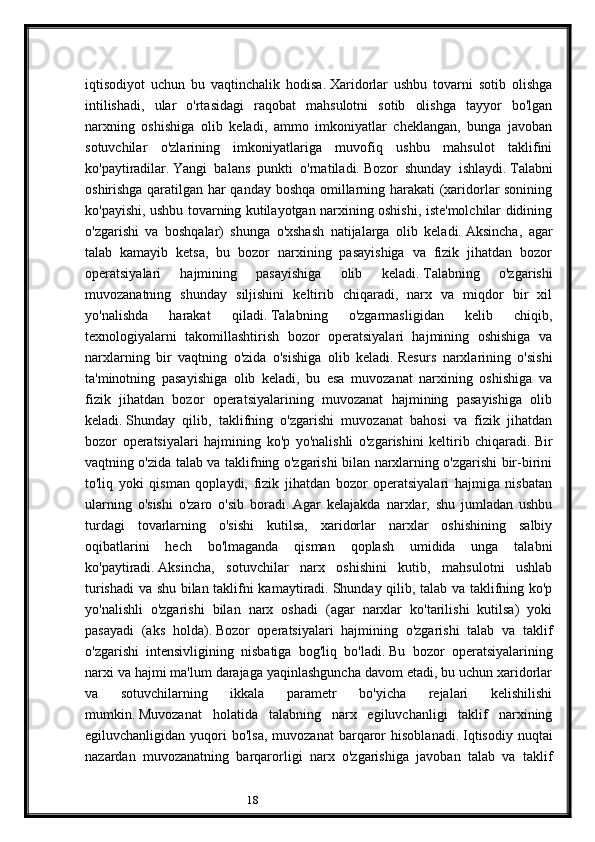 18iqtisodiyot   uchun   bu   vaqtinchalik   hodisa.   Xaridorlar   ushbu   tovarni   sotib   olishga
intilishadi,   ular   o'rtasidagi   raqobat   mahsulotni   sotib   olishga   tayyor   bo'lgan
narxning   oshishiga   olib   keladi,   ammo   imkoniyatlar   cheklangan,   bunga   javoban
sotuvchilar   o'zlarining   imkoniyatlariga   muvofiq   ushbu   mahsulot   taklifini
ko'paytiradilar.   Yangi   balans   punkti   o'rnatiladi.   Bozor   shunday   ishlaydi.   Talabni
oshirishga qaratilgan har qanday boshqa omillarning harakati (xaridorlar sonining
ko'payishi, ushbu tovarning kutilayotgan narxining oshishi, iste'molchilar didining
o'zgarishi   va   boshqalar)   shunga   o'xshash   natijalarga   olib   keladi.   Aksincha,   agar
talab   kamayib   ketsa,   bu   bozor   narxining   pasayishiga   va   fizik   jihatdan   bozor
operatsiyalari   hajmining   pasayishiga   olib   keladi.   Talabning   o'zgarishi
muvozanatning   shunday   siljishini   keltirib   chiqaradi,   narx   va   miqdor   bir   xil
yo'nalishda   harakat   qiladi.   Talabning   o'zgarmasligidan   kelib   chiqib,
texnologiyalarni   takomillashtirish   bozor   operatsiyalari   hajmining   oshishiga   va
narxlarning   bir   vaqtning   o'zida   o'sishiga   olib   keladi.   Resurs   narxlarining   o'sishi
ta'minotning   pasayishiga   olib   keladi,   bu   esa   muvozanat   narxining   oshishiga   va
fizik   jihatdan   bozor   operatsiyalarining   muvozanat   hajmining   pasayishiga   olib
keladi.   Shunday   qilib,   taklifning   o'zgarishi   muvozanat   bahosi   va   fizik   jihatdan
bozor   operatsiyalari   hajmining   ko'p   yo'nalishli   o'zgarishini   keltirib   chiqaradi.   Bir
vaqtning o'zida talab va taklifning o'zgarishi bilan narxlarning o'zgarishi bir-birini
to'liq   yoki   qisman   qoplaydi,   fizik   jihatdan   bozor   operatsiyalari   hajmiga   nisbatan
ularning   o'sishi   o'zaro   o'sib   boradi.   Agar   kelajakda   narxlar,   shu   jumladan   ushbu
turdagi   tovarlarning   o'sishi   kutilsa,   xaridorlar   narxlar   oshishining   salbiy
oqibatlarini   hech   bo'lmaganda   qisman   qoplash   umidida   unga   talabni
ko'paytiradi.   Aksincha,   sotuvchilar   narx   oshishini   kutib,   mahsulotni   ushlab
turishadi  va shu bilan taklifni kamaytiradi.   Shunday qilib, talab va taklifning ko'p
yo'nalishli   o'zgarishi   bilan   narx   oshadi   (agar   narxlar   ko'tarilishi   kutilsa)   yoki
pasayadi   (aks   holda).   Bozor   operatsiyalari   hajmining   o'zgarishi   talab   va   taklif
o'zgarishi   intensivligining   nisbatiga   bog'liq   bo'ladi.   Bu   bozor   operatsiyalarining
narxi va hajmi ma'lum darajaga yaqinlashguncha davom etadi, bu uchun xaridorlar
va   sotuvchilarning   ikkala   parametr   bo'yicha   rejalari   kelishilishi
mumkin.   Muvozanat   holatida   talabning   narx   egiluvchanligi   taklif   narxining
egiluvchanligidan  yuqori   bo'lsa,  muvozanat   barqaror   hisoblanadi.   Iqtisodiy   nuqtai
nazardan   muvozanatning   barqarorligi   narx   o'zgarishiga   javoban   talab   va   taklif