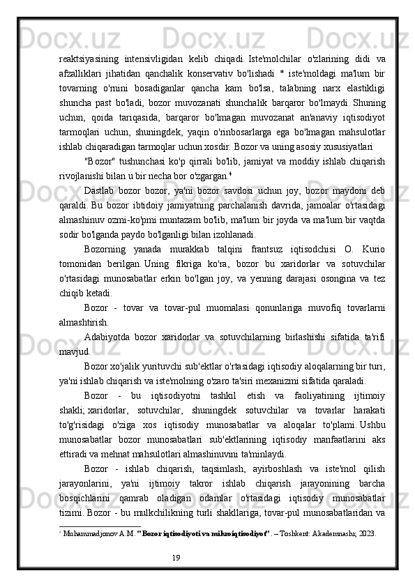 19reaktsiyasining   intensivligidan   kelib   chiqadi.   Iste'molchilar   o'zlarining   didi   va
afzalliklari   jihatidan   qanchalik   konservativ   bo'lishadi   *   iste'moldagi   ma'lum   bir
tovarning   o'rnini   bosadiganlar   qancha   kam   bo'lsa,   talabning   narx   elastikligi
shuncha   past   bo'ladi,   bozor   muvozanati   shunchalik   barqaror   bo'lmaydi.   Shuning
uchun,   qoida   tariqasida,   barqaror   bo'lmagan   muvozanat   an'anaviy   iqtisodiyot
tarmoqlari   uchun,   shuningdek,   yaqin   o'rinbosarlarga   ega   bo'lmagan   mahsulotlar
ishlab chiqaradigan tarmoqlar uchun xosdir.   Bozor va uning asosiy xususiyatlari
"Bozor"  tushunchasi  ko'p   qirrali   bo'lib,  jamiyat   va  moddiy  ishlab  chiqarish
rivojlanishi bilan u bir necha bor o'zgargan. 4
Dastlab   bozor   bozor,   ya'ni   bozor   savdosi   uchun   joy,   bozor   maydoni   deb
qaraldi.   Bu   bozor   ibtidoiy   jamiyatning   parchalanish   davrida,   jamoalar   o'rtasidagi
almashinuv ozmi-ko'pmi muntazam bo'lib, ma'lum bir joyda va ma'lum bir vaqtda
sodir bo'lganda paydo bo'lganligi bilan izohlanadi.
Bozorning   yanada   murakkab   talqini   frantsuz   iqtisodchisi   O.   Kurio
tomonidan   berilgan.   Uning   fikriga   ko'ra,   bozor   bu   xaridorlar   va   sotuvchilar
o'rtasidagi   munosabatlar   erkin   bo'lgan   joy,   va   yenning   darajasi   osongina   va   tez
chiqib ketadi.
Bozor   -   tovar   va   tovar-pul   muomalasi   qonunlariga   muvofiq   tovarlarni
almashtirish.
Adabiyotda   bozor   xaridorlar   va   sotuvchilarning   birlashishi   sifatida   ta'rifi
mavjud.
Bozor xo'jalik yurituvchi sub'ektlar o'rtasidagi iqtisodiy aloqalarning bir turi,
ya'ni ishlab chiqarish va iste'molning o'zaro ta'siri mexanizmi sifatida qaraladi.
Bozor   -   bu   iqtisodiyotni   tashkil   etish   va   faoliyatining   ijtimoiy
shakli;   xaridorlar,   sotuvchilar,   shuningdek   sotuvchilar   va   tovarlar   harakati
to'g'risidagi   o'ziga   xos   iqtisodiy   munosabatlar   va   aloqalar   to'plami.   Ushbu
munosabatlar   bozor   munosabatlari   sub'ektlarining   iqtisodiy   manfaatlarini   aks
ettiradi va mehnat mahsulotlari almashinuvini ta'minlaydi.
Bozor   -   ishlab   chiqarish,   taqsimlash,   ayirboshlash   va   iste'mol   qilish
jarayonlarini,   ya'ni   ijtimoiy   takror   ishlab   chiqarish   jarayonining   barcha
bosqichlarini   qamrab   oladigan   odamlar   o'rtasidagi   iqtisodiy   munosabatlar
tizimi.   Bozor - bu mulkchilikning turli shakllariga, tovar-pul munosabatlaridan va
4
  Muhammadjonov A.M.  "Bozor iqtisodiyoti va mikroiqtisodiyot" . – Toshkent: Akademnashr, 2023. 