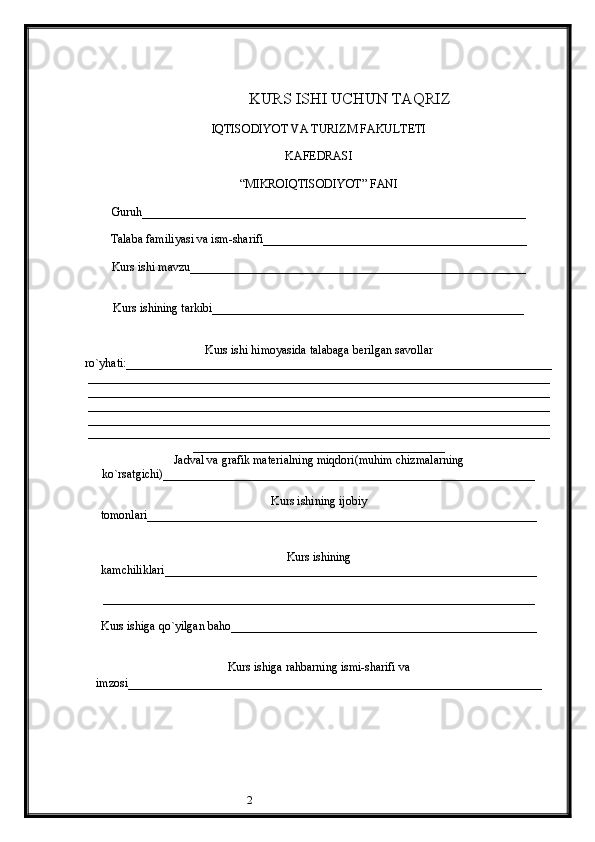 2                                         KURS ISHI UCHUN TAQRIZ
IQTISODIYOT VA TURIZM FAKULTETI
KAFEDRASI
“MIKROIQTISODIYOT” FANI
Guruh________________________________________________________________
Talaba familiyasi va ism-sharifi____________________________________________
Kurs ishi mavzu________________________________________________________
Kurs ishining tarkibi____________________________________________________
Kurs ishi himoyasida talabaga berilgan savollar
ro`yhati:_______________________________________________________________________
_____________________________________________________________________________
_____________________________________________________________________________
_____________________________________________________________________________
_____________________________________________________________________________
_____________________________________________________________________________
__________________________________________
Jadval va grafik materialning miqdori(muhim chizmalarning
ko`rsatgichi)______________________________________________________________
Kurs ishining ijobiy
tomonlari_________________________________________________________________
Kurs ishining
kamchiliklari______________________________________________________________
________________________________________________________________________
Kurs ishiga qo`yilgan baho___________________________________________________
Kurs ishiga rahbarning ismi-sharifi va
imzosi_______________________________________________________ ____________