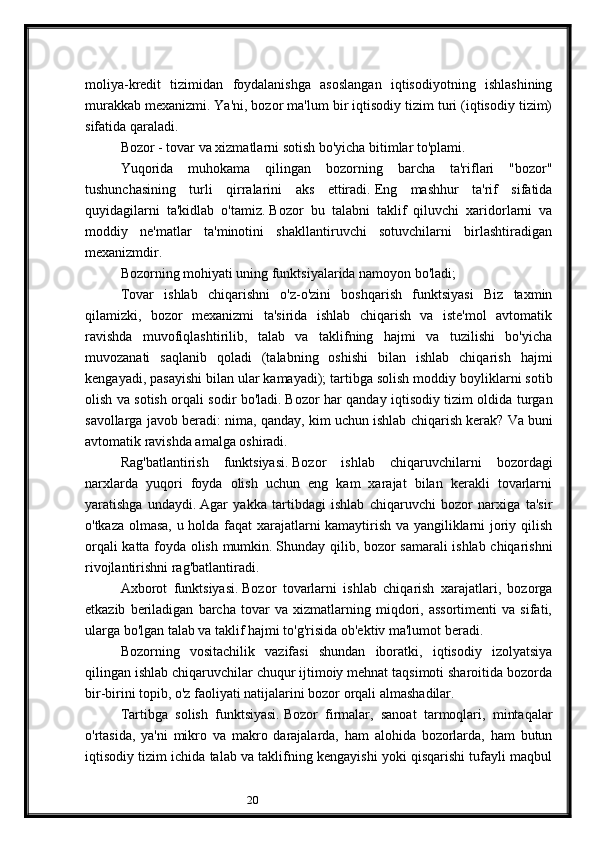 20moliya-kredit   tizimidan   foydalanishga   asoslangan   iqtisodiyotning   ishlashining
murakkab mexanizmi.   Ya'ni, bozor ma'lum bir iqtisodiy tizim turi (iqtisodiy tizim)
sifatida qaraladi.
Bozor - tovar va xizmatlarni sotish bo'yicha bitimlar to'plami.
Yuqorida   muhokama   qilingan   bozorning   barcha   ta'riflari   "bozor"
tushunchasining   turli   qirralarini   aks   ettiradi.   Eng   mashhur   ta'rif   sifatida
quyidagilarni   ta'kidlab   o'tamiz.   Bozor   bu   talabni   taklif   qiluvchi   xaridorlarni   va
moddiy   ne'matlar   ta'minotini   shakllantiruvchi   sotuvchilarni   birlashtiradigan
mexanizmdir.
Bozorning mohiyati uning funktsiyalarida namoyon bo'ladi;
Tovar   ishlab   chiqarishni   o'z-o'zini   boshqarish   funktsiyasi   Biz   taxmin
qilamizki,   bozor   mexanizmi   ta'sirida   ishlab   chiqarish   va   iste'mol   avtomatik
ravishda   muvofiqlashtirilib,   talab   va   taklifning   hajmi   va   tuzilishi   bo'yicha
muvozanati   saqlanib   qoladi   (talabning   oshishi   bilan   ishlab   chiqarish   hajmi
kengayadi, pasayishi bilan ular kamayadi);   tartibga solish moddiy boyliklarni sotib
olish va sotish orqali sodir bo'ladi.   Bozor har qanday iqtisodiy tizim oldida turgan
savollarga javob beradi: nima, qanday, kim uchun ishlab chiqarish kerak?   Va buni
avtomatik ravishda amalga oshiradi.
Rag'batlantirish   funktsiyasi.   Bozor   ishlab   chiqaruvchilarni   bozordagi
narxlarda   yuqori   foyda   olish   uchun   eng   kam   xarajat   bilan   kerakli   tovarlarni
yaratishga   undaydi.   Agar   yakka   tartibdagi   ishlab   chiqaruvchi   bozor   narxiga   ta'sir
o'tkaza olmasa, u holda faqat xarajatlarni kamaytirish va yangiliklarni joriy qilish
orqali katta foyda olish mumkin.   Shunday qilib, bozor samarali ishlab chiqarishni
rivojlantirishni rag'batlantiradi.
Axborot   funktsiyasi.   Bozor   tovarlarni   ishlab   chiqarish   xarajatlari,   bozorga
etkazib   beriladigan   barcha   tovar   va   xizmatlarning   miqdori,   assortimenti   va   sifati,
ularga bo'lgan talab va taklif hajmi to'g'risida ob'ektiv ma'lumot beradi.
Bozorning   vositachilik   vazifasi   shundan   iboratki,   iqtisodiy   izolyatsiya
qilingan ishlab chiqaruvchilar chuqur ijtimoiy mehnat taqsimoti sharoitida bozorda
bir-birini topib, o'z faoliyati natijalarini bozor orqali almashadilar.
Tartibga   solish   funktsiyasi.   Bozor   firmalar,   sanoat   tarmoqlari,   mintaqalar
o'rtasida,   ya'ni   mikro   va   makro   darajalarda,   ham   alohida   bozorlarda,   ham   butun
iqtisodiy tizim ichida talab va taklifning kengayishi yoki qisqarishi tufayli maqbul 