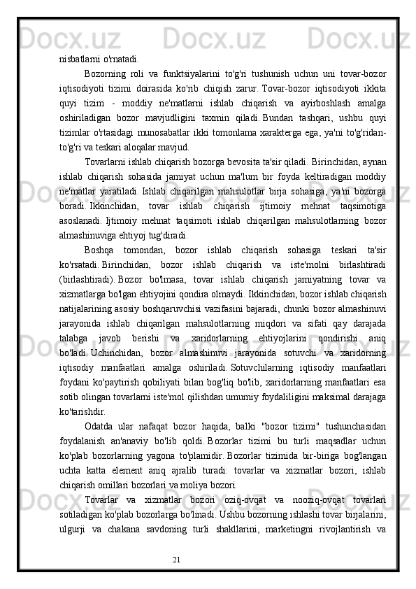 21nisbatlarni o'rnatadi.
Bozorning   roli   va   funktsiyalarini   to'g'ri   tushunish   uchun   uni   tovar-bozor
iqtisodiyoti   tizimi   doirasida   ko'rib   chiqish   zarur.   Tovar-bozor   iqtisodiyoti   ikkita
quyi   tizim   -   moddiy   ne'matlarni   ishlab   chiqarish   va   ayirboshlash   amalga
oshiriladigan   bozor   mavjudligini   taxmin   qiladi.   Bundan   tashqari,   ushbu   quyi
tizimlar   o'rtasidagi   munosabatlar   ikki   tomonlama   xarakterga   ega,   ya'ni   to'g'ridan-
to'g'ri va teskari aloqalar mavjud.
Tovarlarni ishlab chiqarish bozorga bevosita ta'sir qiladi.   Birinchidan, aynan
ishlab   chiqarish   sohasida   jamiyat   uchun   ma'lum   bir   foyda   keltiradigan   moddiy
ne'matlar   yaratiladi.   Ishlab   chiqarilgan   mahsulotlar   birja   sohasiga,   ya'ni   bozorga
boradi.   Ikkinchidan,   tovar   ishlab   chiqarish   ijtimoiy   mehnat   taqsimotiga
asoslanadi.   Ijtimoiy   mehnat   taqsimoti   ishlab   chiqarilgan   mahsulotlarning   bozor
almashinuviga ehtiyoj tug'diradi.
Boshqa   tomondan,   bozor   ishlab   chiqarish   sohasiga   teskari   ta'sir
ko'rsatadi.   Birinchidan,   bozor   ishlab   chiqarish   va   iste'molni   birlashtiradi
(birlashtiradi).   Bozor   bo'lmasa,   tovar   ishlab   chiqarish   jamiyatning   tovar   va
xizmatlarga bo'lgan ehtiyojini qondira olmaydi.   Ikkinchidan, bozor ishlab chiqarish
natijalarining asosiy boshqaruvchisi vazifasini bajaradi, chunki bozor almashinuvi
jarayonida   ishlab   chiqarilgan   mahsulotlarning   miqdori   va   sifati   qay   darajada
talabga   javob   berishi   va   xaridorlarning   ehtiyojlarini   qondirishi   aniq
bo'ladi.   Uchinchidan,   bozor   almashinuvi   jarayonida   sotuvchi   va   xaridorning
iqtisodiy   manfaatlari   amalga   oshiriladi.   Sotuvchilarning   iqtisodiy   manfaatlari
foydani   ko'paytirish   qobiliyati   bilan   bog'liq   bo'lib,   xaridorlarning   manfaatlari   esa
sotib olingan tovarlarni iste'mol qilishdan umumiy foydaliligini maksimal darajaga
ko'tarishdir.
Odatda   ular   nafaqat   bozor   haqida,   balki   "bozor   tizimi"   tushunchasidan
foydalanish   an'anaviy   bo'lib   qoldi.   Bozorlar   tizimi   bu   turli   maqsadlar   uchun
ko'plab   bozorlarning   yagona   to'plamidir.   Bozorlar   tizimida   bir-biriga   bog'langan
uchta   katta   element   aniq   ajralib   turadi:   tovarlar   va   xizmatlar   bozori,   ishlab
chiqarish omillari bozorlari va moliya bozori.
Tovarlar   va   xizmatlar   bozori   oziq-ovqat   va   nooziq-ovqat   tovarlari
sotiladigan ko'plab bozorlarga bo'linadi.   Ushbu bozorning ishlashi tovar birjalarini,
ulgurji   va   chakana   savdoning   turli   shakllarini,   marketingni   rivojlantirish   va