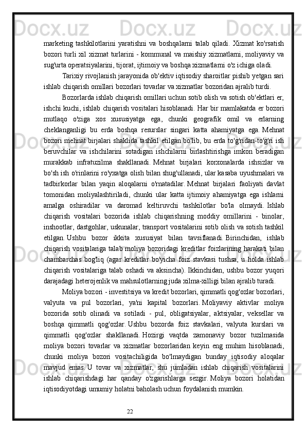22marketing   tashkilotlarini   yaratishni   va   boshqalarni   talab   qiladi.   Xizmat   ko'rsatish
bozori turli xil xizmat turlarini - kommunal va maishiy xizmatlarni, moliyaviy va
sug'urta operatsiyalarini, tijorat, ijtimoiy va boshqa xizmatlarni o'z ichiga oladi.
Tarixiy rivojlanish jarayonida ob'ektiv iqtisodiy sharoitlar pishib yetgan sari
ishlab chiqarish omillari bozorlari tovarlar va xizmatlar bozoridan ajralib turdi.
Bozorlarda ishlab chiqarish omillari uchun sotib olish va sotish ob'ektlari er,
ishchi kuchi, ishlab chiqarish vositalari hisoblanadi.   Har bir mamlakatda er bozori
mutlaqo   o'ziga   xos   xususiyatga   ega,   chunki   geografik   omil   va   erlarning
cheklanganligi   bu   erda   boshqa   resurslar   singari   katta   ahamiyatga   ega.   Mehnat
bozori mehnat  birjalari shaklida tashkil  etilgan bo'lib, bu erda to'g'ridan-to'g'ri ish
beruvchilar   va   ishchilarini   sotadigan   ishchilarni   birlashtirishga   imkon   beradigan
murakkab   infratuzilma   shakllanadi.   Mehnat   birjalari   korxonalarda   ishsizlar   va
bo'sh ish o'rinlarini ro'yxatga olish bilan shug'ullanadi, ular kasaba uyushmalari va
tadbirkorlar   bilan   yaqin   aloqalarni   o'rnatadilar.   Mehnat   birjalari   faoliyati   davlat
tomonidan   moliyalashtiriladi,   chunki   ular   katta   ijtimoiy   ahamiyatga   ega   ishlarni
amalga   oshiradilar   va   daromad   keltiruvchi   tashkilotlar   bo'la   olmaydi.   Ishlab
chiqarish   vositalari   bozorida   ishlab   chiqarishning   moddiy   omillarini   -   binolar,
inshootlar, dastgohlar, uskunalar, transport vositalarini sotib olish va sotish tashkil
etilgan.   Ushbu   bozor   ikkita   xususiyat   bilan   tavsiflanadi.   Birinchidan,   ishlab
chiqarish vositalariga talab moliya bozoridagi  kreditlar  foizlarining harakati  bilan
chambarchas   bog'liq   (agar   kreditlar   bo'yicha   foiz   stavkasi   tushsa,   u   holda   ishlab
chiqarish   vositalariga   talab   oshadi   va   aksincha).   Ikkinchidan,   ushbu   bozor   yuqori
darajadagi heterojenlik va mahsulotlarning juda xilma-xilligi bilan ajralib turadi.
Moliya bozori - investitsiya va kredit bozorlari, qimmatli qog'ozlar bozorlari,
valyuta   va   pul   bozorlari,   ya'ni   kapital   bozorlari.   Moliyaviy   aktivlar   moliya
bozorida   sotib   olinadi   va   sotiladi   -   pul,   obligatsiyalar,   aktsiyalar,   veksellar   va
boshqa   qimmatli   qog'ozlar.   Ushbu   bozorda   foiz   stavkalari,   valyuta   kurslari   va
qimmatli   qog'ozlar   shakllanadi.   Hozirgi   vaqtda   zamonaviy   bozor   tuzilmasida
moliya   bozori   tovarlar   va   xizmatlar   bozorlaridan   keyin   eng   muhim   hisoblanadi,
chunki   moliya   bozori   vositachiligida   bo'lmaydigan   bunday   iqtisodiy   aloqalar
mavjud   emas.   U   tovar   va   xizmatlar,   shu   jumladan   ishlab   chiqarish   vositalarini
ishlab   chiqarishdagi   har   qanday   o'zgarishlarga   sezgir.   Moliya   bozori   holatidan
iqtisodiyotdagi umumiy holatni baholash uchun foydalanish mumkin.