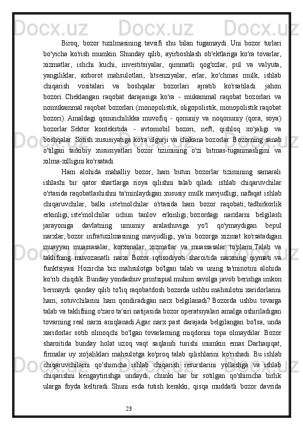 23Biroq,   bozor   tuzilmasining   tavsifi   shu   bilan   tugamaydi.   Uni   bozor   turlari
bo'yicha   ko'rish   mumkin.   Shunday   qilib,   ayirboshlash   ob'ektlariga   ko'ra   tovarlar,
xizmatlar,   ishchi   kuchi,   investitsiyalar,   qimmatli   qog'ozlar,   pul   va   valyuta,
yangiliklar,   axborot   mahsulotlari,   litsenziyalar,   erlar,   ko'chmas   mulk,   ishlab
chiqarish   vositalari   va   boshqalar   bozorlari   ajratib   ko'rsatiladi.   jahon
bozori.   Cheklangan   raqobat   darajasiga   ko'ra   -   mukammal   raqobat   bozorlari   va
nomukammal raqobat bozorlari (monopolistik, oligopolistik, monopolistik raqobat
bozori).   Amaldagi   qonunchilikka   muvofiq   -   qonuniy   va   noqonuniy   (qora,   soya)
bozorlar.   Sektor   kontekstida   -   avtomobil   bozori,   neft,   qishloq   xo'jaligi   va
boshqalar. Sotish xususiyatiga ko'ra ulgurji va chakana bozorlar.   Bozorning sanab
o'tilgan   tarkibiy   xususiyatlari   bozor   tizimining   o'zi   bitmas-tuganmasligini   va
xilma-xilligini ko'rsatadi.
Ham   alohida   mahalliy   bozor,   ham   butun   bozorlar   tizimining   samarali
ishlashi   bir   qator   shartlarga   rioya   qilishni   talab   qiladi:   ishlab   chiqaruvchilar
o'rtasida   raqobatlashishni   ta'minlaydigan   xususiy   mulk   mavjudligi;   nafaqat   ishlab
chiqaruvchilar,   balki   iste'molchilar   o'rtasida   ham   bozor   raqobati;   tadbirkorlik
erkinligi;   iste'molchilar   uchun   tanlov   erkinligi;   bozordagi   narxlarni   belgilash
jarayoniga   davlatning   umumiy   aralashuviga   yo'l   qo'ymaydigan   bepul
narxlar;   bozor   infratuzilmasining   mavjudligi,   ya'ni.   bozorga   xizmat   ko'rsatadigan
muayyan   muassasalar,   korxonalar,   xizmatlar   va   muassasalar   to'plami.Talab   va
taklifning   muvozanatli   narxi.   Bozor   iqtisodiyoti   sharoitida   narxning   qiymati   va
funktsiyasi   Hozircha   biz   mahsulotga   bo'lgan   talab   va   uning   ta'minotini   alohida
ko'rib chiqdik.   Bunday yondashuv printsipial muhim savolga javob berishga imkon
bermaydi: qanday qilib to'liq raqobatdosh bozorda ushbu mahsulotni xaridorlarini
ham,   sotuvchilarini   ham   qondiradigan   narx   belgilanadi?   Bozorda   ushbu   tovarga
talab va taklifning o'zaro ta'siri natijasida bozor operatsiyalari amalga oshiriladigan
tovarning   real   narxi   aniqlanadi.Agar   narx   past   darajada   belgilangan   bo'lsa,   unda
xaridorlar   sotib   olmoqchi   bo'lgan   tovarlarning   miqdorini   topa   olmaydilar.   Bozor
sharoitida   bunday   holat   uzoq   vaqt   saqlanib   turishi   mumkin   emas.   Darhaqiqat,
firmalar   uy   xo'jaliklari   mahsulotga   ko'proq   talab   qilishlarini   ko'rishadi.   Bu   ishlab
chiqaruvchilarni   qo'shimcha   ishlab   chiqarish   resurslarini   yollashga   va   ishlab
chiqarishni   kengaytirishga   undaydi,   chunki   har   bir   sotilgan   qo'shimcha   birlik
ularga   foyda   keltiradi.   Shuni   esda   tutish   kerakki,   qisqa   muddatli   bozor   davrida