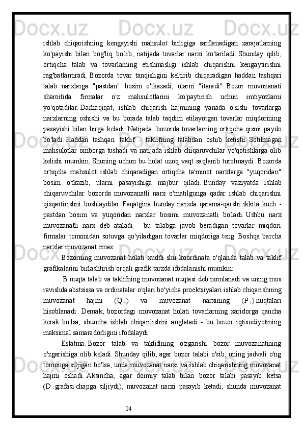 24ishlab   chiqarishning   kengayishi   mahsulot   birligiga   sarflanadigan   xarajatlarning
ko'payishi   bilan   bog'liq   bo'lib,   natijada   tovarlar   narxi   ko'tariladi.   Shunday   qilib,
ortiqcha   talab   va   tovarlarning   etishmasligi   ishlab   chiqarishni   kengaytirishni
rag'batlantiradi.   Bozorda   tovar   tanqisligini   keltirib   chiqaradigan   haddan   tashqari
talab   narxlarga   "pastdan"   bosim   o'tkazadi,   ularni   "itaradi".   Bozor   muvozanati
sharoitida   firmalar   o'z   mahsulotlarini   ko'paytirish   uchun   imtiyozlarni
yo'qotadilar.   Darhaqiqat,   ishlab   chiqarish   hajmining   yanada   o'sishi   tovarlarga
narxlarning   oshishi   va   bu   borada   talab   taqdim   etilayotgan   tovarlar   miqdorining
pasayishi   bilan   birga   keladi.   Natijada,   bozorda   tovarlarning   ortiqcha   qismi   paydo
bo'ladi.   Haddan   tashqari   taklif   -   taklifning   talabdan   oshib   ketishi.   Sotilmagan
mahsulotlar omborga tushadi  va natijada ishlab chiqaruvchilar yo'qotishlarga olib
kelishi  mumkin.   Shuning  uchun  bu  holat   uzoq  vaqt   saqlanib   turolmaydi.   Bozorda
ortiqcha   mahsulot   ishlab   chiqaradigan   ortiqcha   ta'minot   narxlarga   "yuqoridan"
bosim   o'tkazib,   ularni   pasayishiga   majbur   qiladi.   Bunday   vaziyatda   ishlab
chiqaruvchilar   bozorda   muvozanatli   narx   o'rnatilgunga   qadar   ishlab   chiqarishni
qisqartirishni   boshlaydilar.   Faqatgina   bunday   narxda   qarama-qarshi   ikkita   kuch   -
pastdan   bosim   va   yuqoridan   narxlar   bosimi   muvozanatli   bo'ladi.   Ushbu   narx
muvozanatli   narx   deb   ataladi   -   bu   talabga   javob   beradigan   tovarlar   miqdori
firmalar   tomonidan   sotuvga   qo'yiladigan   tovarlar   miqdoriga   teng.   Boshqa   barcha
narxlar muvozanat emas.
Bozorning   muvozanat   holati   xuddi   shu   koordinata   o'qlarida   talab   va   taklif
grafikalarini birlashtirish orqali grafik tarzda ifodalanishi mumkin:
  B   nuqta   talab   va   taklifning   muvozanat   nuqtasi   deb   nomlanadi   va   uning   mos
ravishda   abstsissa   va   ordinatalar   o ' qlari   bo ' yicha   proektsiyalari   ishlab   chiqarishning
muvozanat   hajmi   ( Q  
0   )   va   muvozanat   narxining   ( P  
0   )   nuqtalari
hisoblanadi   .   Demak,   bozordagi   muvozanat   holati   tovarlarning   xaridorga   qancha
kerak   bo'lsa,   shuncha   ishlab   chiqarilishini   anglatadi   -   bu   bozor   iqtisodiyotining
maksimal samaradorligini ifodalaydi.
Eslatma.   Bozor   talab   va   taklifining   o'zgarishi   bozor   muvozanatining
o'zgarishiga  olib keladi.   Shunday qilib,  agar   bozor  talabi   o'sib,  uning jadvali   o'ng
tomonga siljigan bo'lsa, unda muvozanat narxi va ishlab chiqarishning muvozanat
hajmi   oshadi.   Aksincha,   agar   doimiy   talab   bilan   bozor   talabi   pasayib   ketsa
(D  
1   grafasi   chapga   siljiydi),   muvozanat   narxi   pasayib   ketadi,   shunda   muvozanat