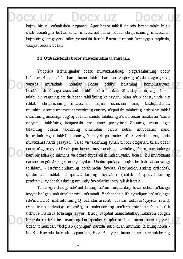 25hajmi   bir   xil   yo'nalishda   o'zgaradi.   Agar   bozor   taklifi   doimiy   bozor   talabi   bilan
o'sib   boradigan   bo'lsa,   unda   muvozanat   narxi   ishlab   chiqarishning   muvozanat
hajmining   kengayishi   bilan   pasayishi   kerak.   Bozor   ta'minoti   kamaygan   taqdirda,
vaziyat teskari bo'ladi.
 
2.2.O’zbekistonda bozor muvozanatini ta’minlash.  
 
Yuqorida   keltirilganlar   bozor   muvozanatidagi   o'zgarishlarning   oddiy
holatlari.   Bozor   talabi   ham,   bozor   taklifi   ham   bir   vaqtning   o'zida   o'zgarganda,
yanada   murakkab   holatlar   ikkita   oddiy   holatning   kombinatsiyasi
hisoblanadi.   Shunga   asoslanib   tahlillar   olib   boriladi.   Shunday   qilib,   agar   bozor
talabi   bir   vaqtning   o'zida   bozor   taklifining   ko'payishi   bilan   o'sib   borsa,   unda   biz
ishlab   chiqarishning   muvozanat   hajmi   oshishini   aniq   tasdiqlashimiz
mumkin.   Ammo muvozanat narxining qanday o'zgarishi talabning o'sishi va taklif
o'sishining nisbatiga bog'liq bo'ladi, chunki talabning o'sishi bozor narxlarini "surib
qo'yadi",   taklifning   kengayishi   esa   ularni   pasaytiradi.   Shuning   uchun,   agar
talabning   o'sishi   taklifning   o'sishidan   oshib   ketsa,   muvozanat   narxi
ko'tariladi.   Agar   taklif   talabning   ko'payishiga   mutanosib   ravishda   o'ssa,   unda
muvozanat narxi pasayadi.   Talab va taklifning aynan bir xil o'zgarishi bilan bozor
narxi   o'zgarmaydi.O'rnatilgan   bozor   muvozanati   sotuvchilarga   ham,   xaridorlarga
ham birjadan qo'shimcha va o'zaro foyda olish imkoniyatini beradi.   Bu muvozanat
narxini belgilashning ijtimoiy foydasi.   Ushbu qoidaga aniqlik kiritish uchun yangi
toifalarni   -   iste'molchilarning   qo'shimcha   foydasi   (iste'molchilarning   ortiqcha),
qo'shimcha   ishlab   chiqaruvchilarning   foydalari   (ishlab   chiqaruvchilarning
profitsiti), ayirboshlashning umumiy foydalarini joriy qilish kerak.
Talab egri chizig'i iste'molchining ma'lum miqdordagi tovar uchun to'lashga
tayyor bo'lgan maksimal narxini ko'rsatadi.   Boshqacha qilib aytadigan bo'lsak, agar
iste'molchi   X   mahsulotining   Q  
K   birliklarini   sotib   olishni   xohlasa   (quyida   rasm),
unda   talab   jadvaliga   muvofiq,   u   mahsulotning   ma'lum   miqdori   uchun   birlik
uchun   P  
k   narxida to'lashga  tayyor   .   Biroq, raqobat  munosabatlari  hukmron bo'lgan
bozorda   ma'lum   bir   tovarning   har   qanday   miqdorini   faqat   bozor   narxida,   ya'ni
bozor tomonidan "belgilab qo'yilgan" narxda sotib olish mumkin.   Bizning holda -
bu   R  
E   .   Rasmda   ko'rinib   turganidek,   P  
K   >   P  
E   ,   ya'ni   bozor   narxi   iste'molchining