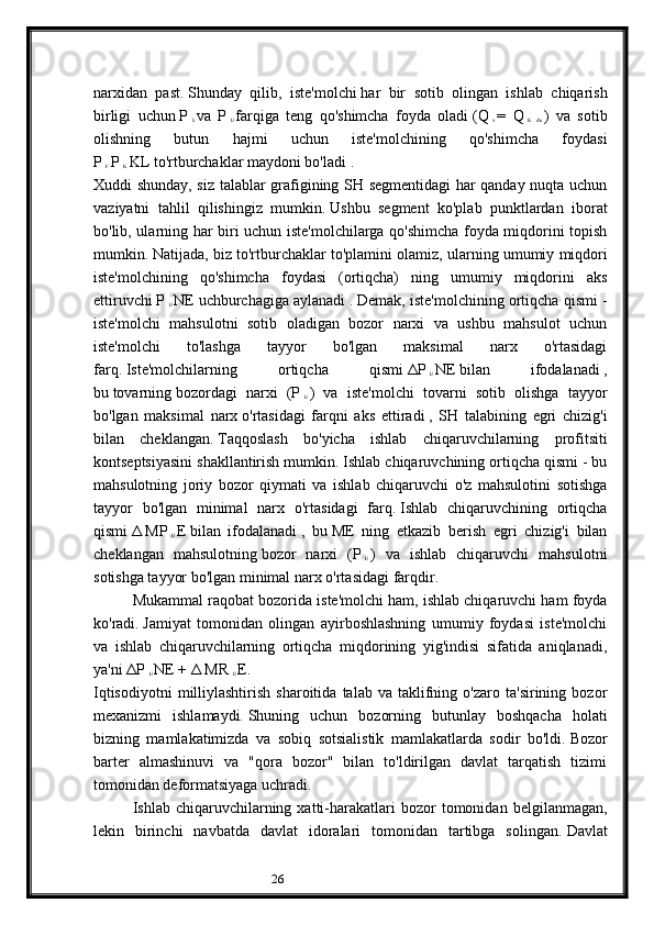 26narxidan   past.   Shunday   qilib,   iste'molchi   har   bir   sotib   olingan   ishlab   chiqarish
birligi   uchun   P  
k   va   P  
E   farqiga   teng   qo'shimcha   foyda   oladi   (Q  
x   =   Q  
K   da   )   va   sotib
olishning   butun   hajmi   uchun   iste'molchining   qo'shimcha   foydasi
P  
F   P  
K   KL   to'rtburchaklar maydoni bo'ladi   .
Xuddi shunday, siz talablar grafigining SH segmentidagi har qanday nuqta uchun
vaziyatni   tahlil   qilishingiz   mumkin.   Ushbu   segment   ko'plab   punktlardan   iborat
bo'lib, ularning har biri uchun iste'molchilarga qo'shimcha foyda miqdorini topish
mumkin.   Natijada, biz to'rtburchaklar to'plamini olamiz, ularning   umumiy miqdori
iste'molchining   qo'shimcha   foydasi   (ortiqcha)   ning   umumiy   miqdorini   aks
ettiruvchi   P  
E   NE   uchburchagiga aylanadi   .   Demak, iste'molchining ortiqcha qismi -
iste'molchi   mahsulotni   sotib   oladigan   bozor   narxi   va   ushbu   mahsulot   uchun
iste'molchi   to'lashga   tayyor   bo'lgan   maksimal   narx   o'rtasidagi
farq.   Iste'molchilarning   ortiqcha   qismi   ΔP  
E   NE   bilan   ifodalanadi   ,
bu   tovarning   bozordagi   narxi   (P  
E   )   va   iste'molchi   tovarni   sotib   olishga   tayyor
bo'lgan   maksimal   narx   o'rtasidagi   farqni   aks   ettiradi   ,   SH   talabining   egri   chizig'i
bilan   cheklangan.   Taqqoslash   bo'yicha   ishlab   chiqaruvchilarning   profitsiti
kontseptsiyasini shakllantirish mumkin.   Ishlab chiqaruvchining ortiqcha qismi - bu
mahsulotning   joriy   bozor   qiymati   va   ishlab   chiqaruvchi   o'z   mahsulotini   sotishga
tayyor   bo'lgan   minimal   narx   o'rtasidagi   farq.   Ishlab   chiqaruvchining   ortiqcha
qismi   Δ   MP  
E   E   bilan   ifodalanadi   ,   bu   ME   ning   etkazib   berish   egri   chizig'i   bilan
cheklangan   mahsulotning   bozor   narxi   (P  
E   )   va   ishlab   chiqaruvchi   mahsulotni
sotishga tayyor bo'lgan minimal narx o'rtasidagi farqdir.
Mukammal raqobat bozorida iste'molchi ham, ishlab chiqaruvchi ham foyda
ko'radi.   Jamiyat   tomonidan   olingan   ayirboshlashning   umumiy   foydasi   iste'molchi
va   ishlab   chiqaruvchilarning   ortiqcha   miqdorining   yig'indisi   sifatida   aniqlanadi,
ya'ni   ΔP  
E   NE +   Δ   MR  
E   E.
Iqtisodiyotni   milliylashtirish   sharoitida   talab   va  taklifning  o'zaro   ta'sirining   bozor
mexanizmi   ishlamaydi.   Shuning   uchun   bozorning   butunlay   boshqacha   holati
bizning   mamlakatimizda   va   sobiq   sotsialistik   mamlakatlarda   sodir   bo'ldi.   Bozor
barter   almashinuvi   va   "qora   bozor"   bilan   to'ldirilgan   davlat   tarqatish   tizimi
tomonidan deformatsiyaga uchradi.
Ishlab  chiqaruvchilarning  xatti-harakatlari   bozor   tomonidan   belgilanmagan,
lekin   birinchi   navbatda   davlat   idoralari   tomonidan   tartibga   solingan.   Davlat