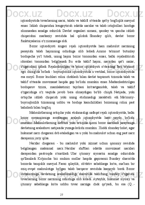 27iqtisodiyotida tovarlarning narxi, talabi va taklifi o'rtasida qat'iy bog'liqlik mavjud
emas.   Ishlab   chiqarishni   kengaytirish   odatda   narxlar   va   talab   istiqbollari   hisobga
olinmasdan   amalga   oshirildi.   Davlat   organlari   nimani,   qanday   va   qancha   ishlab
chiqarishni   markaziy   ravishda   hal   qilishdi.   Shunday   qilib,   davlat   bozor
funktsiyalarini o'z zimmasiga oldi.
Bozor   iqtisodiyoti   singari   rejali   iqtisodiyotda   ham   mahsulot   narxining
pasayishi   talab   hajmining   oshishiga   olib   keladi.   Ammo   ta'minot   butunlay
boshqacha   yo'l   tutadi,   uning   hajmi   bozor   tomonidan   emas,   balki   rejalashtirish
idoralari   tomonidan   belgilanadi.   Bu   erda   taklif   hajmi,   narxidan   qat'i   nazar,
o'zgarishsiz   qoladi.   Rejalashtirilgan   va   bozor   iqtisodiyoti   o'rtasidagi   farq   ta'minot
egri chizig'ida bo'ladi - buyruqbozlik iqtisodiyotida u vertikal, bozor iqtisodiyotida
esa   moyil.   Bozor   kuchlari   rolini  cheklash   bilan  davlat  taqsimoti  tizimida  talab  va
taklif   o'rtasida   muvozanat   haqida   gap   bo'lishi   mumkin   emas.   Markazlashtirilgan
boshqaruv   tizimi,   mamlakatimiz   tajribasi   ko'rsatganidek,   talab   va   taklif
o'zgarishiga   o'z   vaqtida   javob   bera   olmaydigan   bo'lib   chiqdi.   Natijada,   yoki
ortiqcha   ishlab   chiqarish   yoki   uning   etishmasligi   xarakterli   edi.   Ma'muriy-
buyruqbozlik   tizimining   ushbu   va   boshqa   kamchiliklari   bozorning   rolini   past
baholash bilan bog'liq.
Mahsulotlarning ortiqcha yoki etishmasligi nafaqat rejali iqtisodiyotda, balki
bozor   mexanizmiga   asoslangan   aralash   iqtisodiyotda   ham   paydo   bo'lishi
mumkin.   Mahsulotlarning   defitsiti   yoki   ortiqcha   qismi   bozor   narxlash   jarayoniga
davlatning aralashuvi natijasida yuzaga kelishi mumkin.   Xuddi shunday holat, agar
hukumat narx chegarasi deb ataladigan va u yoki bu mahsulot uchun eng past narx
darajasini joriy qilsa.
Narxlar   chegarasi   -   bu   mahsulot   yoki   xizmat   uchun   qonuniy   ravishda
belgilangan   maksimal   narx.   Narxlar   shiftlari   odatda   muvozanat   narxlari
darajasidan   pastroqda   o'rnatiladi.   Ular   ijtimoiy   siyosatni   amalga   oshirishda
qo'llaniladi.   Ko'pincha   biz   muhim   mollar   haqida   gapiramiz.   Bunday   sharoitda
bozorda   tanqislik   mavjud.   Faraz   qilaylik,   ob'ektiv   sabablarga   ko'ra,   ma'lum   bir
oziq-ovqat   mahsulotiga   bo'lgan   talab   barqaror   ravishda   kamayib   bordi.   Bozor
mexanizmiga   davlatning   aralashmasligi   sharoitida   taklifning   bunday   o'zgarishi
tovarlarning   bozor   narxining   oshishiga   olib   keladi.   Aytaylik,   hukumat   siyosiy   va
ijtimoiy   sabablarga   ko'ra   ushbu   tovar   narxiga   chek   qo'yadi,   bu   esa   (Q  
2   -