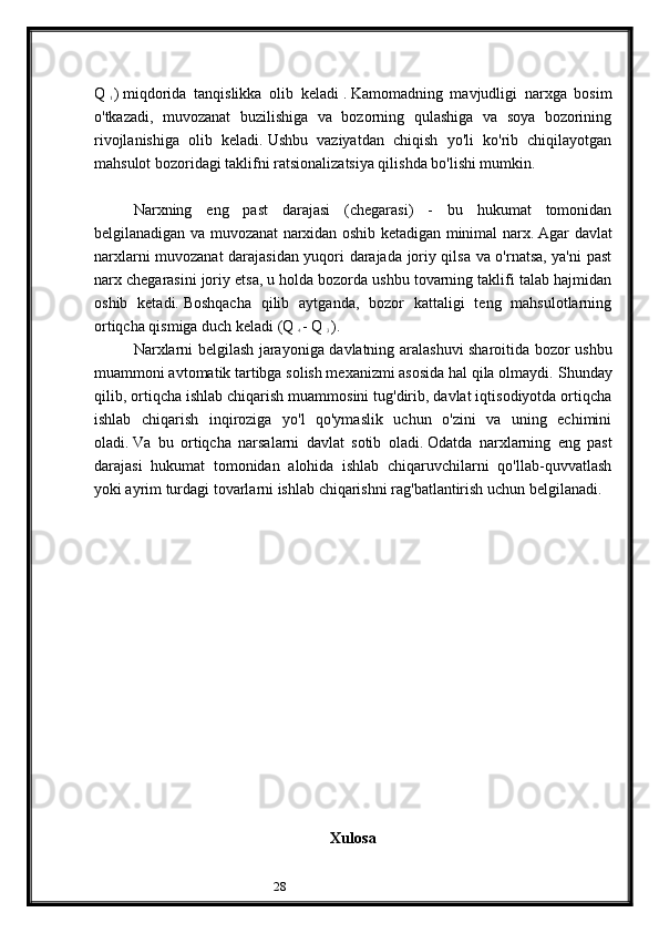 28Q  
1   )   miqdorida   tanqislikka   olib   keladi   .   Kamomadning   mavjudligi   narxga   bosim
o'tkazadi,   muvozanat   buzilishiga   va   bozorning   qulashiga   va   soya   bozorining
rivojlanishiga   olib   keladi.   Ushbu   vaziyatdan   chiqish   yo'li   ko'rib   chiqilayotgan
mahsulot bozoridagi taklifni ratsionalizatsiya qilishda bo'lishi mumkin.
Narxning   eng   past   darajasi   (chegarasi)   -   bu   hukumat   tomonidan
belgilanadigan va muvozanat narxidan oshib ketadigan minimal narx.   Agar davlat
narxlarni muvozanat darajasidan yuqori darajada joriy qilsa va o'rnatsa, ya'ni past
narx chegarasini joriy etsa, u holda bozorda ushbu tovarning taklifi talab hajmidan
oshib   ketadi.   Boshqacha   qilib   aytganda,   bozor   kattaligi   teng   mahsulotlarning
ortiqcha qismiga duch keladi (Q  
4   - Q  
3   ).
Narxlarni belgilash jarayoniga davlatning aralashuvi sharoitida bozor ushbu
muammoni avtomatik tartibga solish mexanizmi asosida hal qila olmaydi.   Shunday
qilib, ortiqcha ishlab chiqarish muammosini tug'dirib, davlat iqtisodiyotda ortiqcha
ishlab   chiqarish   inqiroziga   yo'l   qo'ymaslik   uchun   o'zini   va   uning   echimini
oladi.   Va   bu   ortiqcha   narsalarni   davlat   sotib   oladi.   Odatda   narxlarning   eng   past
darajasi   hukumat   tomonidan   alohida   ishlab   chiqaruvchilarni   qo'llab-quvvatlash
yoki ayrim turdagi tovarlarni ishlab chiqarishni rag'batlantirish uchun belgilanadi.
 
Xulosa