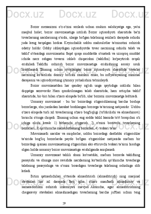 29  
Bozor   mexanizmi   o'z-o'zini   sozlash   uchun   muhim   salohiyatga   ega,   ya'ni
maqbul   holat,   bozor   muvozanatiga   intilish.   Bozor   iqtisodiyoti   sharoitida   ba'zi
tovarlarning narxlarining o'sishi, ularga bo'lgan talabning sezilarli darajada oshishi
juda   keng   tarqalgan   hodisa.   Keyinchalik   ushbu   mahsulotlar   ta'minotini   oshirish
odatiy   holdir.   Oddiy   ishlaydigan   iqtisodiyotda   tovar   narxining   oshishi   talab   va
taklif   o'rtasidagi   muvozanatni   faqat   qisqa   muddatda   o'rnatadi   va   uzoqroq   muddat
ichida   narx   oshgan   tovarni   ishlab   chiqarishni   (taklifini)   ko'paytirish   orqali
erishiladi.   Taklifni   oshirish   bozor   muvozanatiga   erishishning   asosiy   usuli
hisoblanadi.   Shuning   uchun   rivojlangan   bozor   iqtisodiyoti   sharoitida   tovarlar
narxining   ko'tarilishi   doimiy   bo'lishi   mumkin   emas,   bu   inflyatsiyaning   minimal
darajasini va iqtisodiyotning ijtimoiy yo'nalishini ta'minlaydi.
Bozor   muvozanatdan   har   qanday   og'ish   unga   qaytishga   intilishi   bilan
diqqatga   sazovordir.   Ham   qondirilmagan   talab   sharoitida,   ham   ortiqcha   taklif
sharoitida, bir-biri bilan o'zaro aloqada bo'lib, ular bozorni muvozanatga keltiradi.
Umumiy   muvozanat   -   bu   bir   bozordagi   o'zgarishlarning   barcha   boshqa
bozorlarga, shu jumladan harakat boshlangan bozorga ta'sirining natijasidir.   Ushbu
o'zaro aloqada turli xil tovarlarning o'zaro bog'liqligi (to'ldirilishi va almashinuvi)
birinchi o'ringa chiqadi.   Shuning uchun eng sodda tahlil kamida to'rt bosqichni o'z
ichiga   olishi   kerak:   1)   birlamchi   o'zgarish,   2)   o'rnini   bosuvchi   tovarlarning
bozorlari, 3) qo'shimcha mahsulotlarning bozorlari, 4) teskari ta'sir.
Muvozanatli   narxlar   va   miqdorlar,   ushbu   bozordagi   dastlabki   o'zgarishlar
ta'sirida   bog'liq   bozorlarda   paydo   bo'lgan   o'zgarishlar   natijasida   ma'lum   bir
bozordagi qisman muvozanatning o'zgarishini aks ettiruvchi teskari ta'sirni hisobga
olgan holda umumiy bozor muvozanatiga erishilganda aniqlanadi.
Umumiy   muvozanat   tahlili   shuni   ko'rsatdiki,   ma'lum   bozorda   taklifning
pasayishi   va   shunga   mos   ravishda   narxlarning   ko'tarilishi   qo'shimcha   tovarlarga
talabning   pasayishiga   va   o'rnini   bosadigan   tovarlarga   talabning   oshishiga   olib
keladi.
Bitim   qatnashchilari   o'rtasida   almashtirish   (almashtirish)   ning   marjinal
stavkalari   har   xil   darajada   farq   qilsa,   o'zaro   manfaatli   almashinuv   va
samaradorlikni   oshirish   imkoniyati   mavjud.   Aksincha,   agar   almashtirishning
chegaraviy   stavkalari   almashinadigan   tovarlarning   barcha   juftlari   uchun   teng